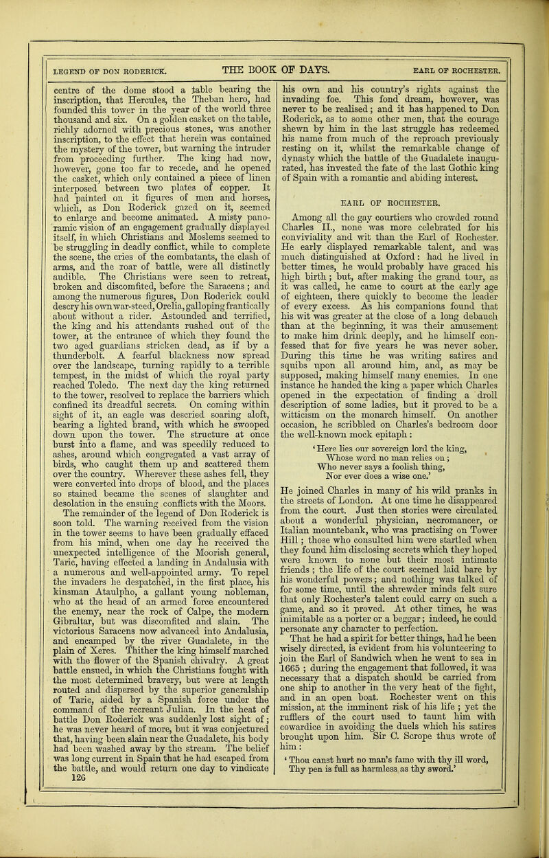 centre of the dome stood a table bearing the inscription, that Hercules, the Theban hero, had founded this tower in the year of the world three thousand and six. On a golden casket on the table, richly adorned with precious stones, was another inscription, to the effect that herein was contained the mystery of the tower, but warning the intruder from proceeding further. The king had now, however, gone too far to recede, and he opened the casket, which only contained a piece of linen interposed between two plates of copper. It had painted on it figures of men and horses, which, as Don Eoderick gazed on it, seemed to enlarge and become animated. A misty pano- ramic vision of an engagement gradually displayed itself, in which Christians and Moslems seemed to be struggling in deadly conflict, while to complete the scene, the cries of the combatants, the clash of arms, and the roar of battle, were all distinctly audible. The Christians were seen to retreat, broken and discomfited, before the Saracens; and among the numerous figures, Don Roderick could descry his own war-steed, Orelia, galloping frantically about without a rider. Astounded and terrified, the king and his attendants rushed out of the tower, at the entrance of which they found the two aged guardians stricken dead, as if by a thunderbolt. A fearful blackness now spread over the landscape, turning rapidly to a terrible tempest, in the midst of which the royal party reached Toledo. The next day the king returned to the tower, resolved to replace the barriers which confined its dreadful secrets. On coming within sight of it, an eagle was descried soaring aloft, bearing a lighted brand, with which he swooped down upon the tower. The structure at once burst into a flame, and was speedily reduced to ashes, around which congregated a vast array of birds, who caught them up and scattered them over the country. Wherever these ashes fell, they were converted into drops of blood, and the places so stained became the scenes of slaughter and desolation in the ensuing conflicts with the Moors. The remainder of the legend of Don Eoderick is soon told. The warning received from the vision in the tower seems to have been gradually effaced from his mind, when one day he received the unexpected intelligence of the Moorish general, Taric, having effected a landing in Andalusia with a numerous and well-appointed army. To repel the invaders he despatched, in the first place, his kinsman Ataulpho, a gallant young nobleman, who at the head of an armed force encountered the enemy, near the rock of Calpe, the modern Gibraltar, but was discomfited and slain. The victorious Saracens now advanced into Andalusia, and encamped by the river Guadalete, in the plain of Xeres. Thither the king himself marched with the flower of the Spanish chivalry. A great battle ensued, in which the Christians fought with the most determined bravery, but were at length routed and dispersed by the superior generalship of Taric, aided by a Spanish force under the command of the recreant Julian. In the heat of battle Don Eoderick was suddenly lost sight of; he was never heard of more, but it was conjectured that, having been slain near the Guadalete, his body had been washed away by the stream. The belief was long current in Spain that he had escaped from the battle, and would return one day to vindicate 12G his own and his country's rights against the invading foe. This fond dream, however, was never to be realised; and it has happened to Don Eoderick, as to some other men, that the courage shewn by him in the last struggle has redeemed his name from much of the reproach previously resting on it, whilst the remarkable change of dynasty which the battle of the Guadalete inaugu- rated, has invested the fate of the last Gothic king of Spain with a romantic and abiding interest. EARL OF ROCHESTER. Among all the gay courtiers who crowded round Charles II., none was more celebrated for his conviviality and wit than the Earl of Eochester. He early displayed remarkable talent, and was much distinguished at Oxford: had he lived in better times, he would probably have graced his high birth ; but, after making the grand tour, as it was called, he came to court at the early age of eighteen, there quickly to become the leader of every excess. As his companions found that his wit was greater at the close of a long debauch than at the beginning, it was their amusement to make him drink deeply, and he himself con- fessed that for five years he was never sober. During this time he was writing satires and squibs upon all around him, and, as may be supposed, making himself many enemies. In one instance he handed the king a paper which Charles opened in the expectation of finding a droll description of some ladies, but it proved to be a witticism on the monarch himself. On another occasion, he scribbled on Charles's bedroom door the well-known mock epitaph : ' Here lies our sovereign lord the kings Whose word no man relies on; Who never says a foolish thing, Nor ever does a wise one.' He joined Charles in many of his wild pranks in the streets of London. At one time he disappeared from the court. Just then stories were circulated about a wonderful physician, necromancer, or Italian mountebank, who was practising on Tower Hill; those who consulted him were startled when they found him disclosing secrets which they hoped were known to none but their most intimate friends ; the life of the court seemed laid bare by his wonderful powers; and nothing was talked of for some time, until the shrewder minds felt sure that only Eochester's talent could carry on such a game, and so it proved. At other times, he was inimitable as a porter or a beggar; indeed, he could personate any character to perfection. That he had a spirit for better things, had he been wisely directed, is evident from his volunteering to join the Earl of Sandwich when he went to sea in 1665 ; during the engagement that followed, it was necessary that a dispatch should be carried from one ship to another in the very heat of the fight, and in an open boat. Eochester went on this mission, at the imminent risk of his life ; yet the rufflers of the court used to taunt him with cowardice in avoiding the duels which his satires brought upon him. Sir C. Scrope thus wrote of him: i Thou canst hurt no man's fame with thy ill word, Thy pen is full as harmless as thy sword.'