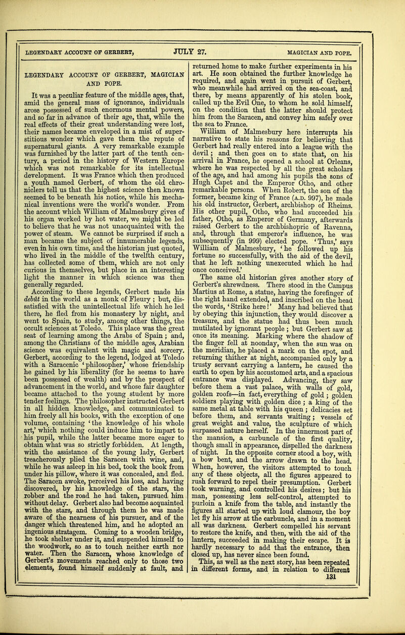 LEGENDARY ACCOUNT OF GERBERT, JUL' iY 27. MAGICIAN AND POPE. LEGENDARY ACCOUNT OF GERBERT, MAGICIAN AND POPE. It was a peculiar feature of the middle ages, that, amid the general mass of ignorance, individuals arose possessed of such enormous mental powers, and so far in advance of their age, that, while the real effects of their great understanding were lost, their names became enveloped in a mist of super- stitious wonder which gave them the repute of supernatural giants. A very remarkable example was furnished by the latter part of the tenth cen- tury, a period in the history of Western Europe which was not remarkable for its intellectual development. It was France which then produced a youth named Gerbert, of whom the old chro- niclers tell us that the highest science then known seemed to be beneath his notice, while his mecha- nical inventions were the world's wonder. From the account which William of Malmesbury gives of his organ worked by hot water, we might be led to believe that he was not unacquainted with the power of steam. We cannot be surprised if such a man became the subject of innumerable legends, even in his own time, and the historian just quoted, who lived in the middle of the twelfth century, has collected some of them, which are not only curious in themselves, but place in an interesting light the manner in which science was then generally regarded. According to these legends, Gerbert made his debUt in the world as a monk of Fleury ; but, dis- satisfied with the unintellectual life which he led there, he fled from his monastery by night, and went to Spain, to study, among other things, the occult sciences at Toledo. This place was the great seat of learning among the Arabs of Spain; and, among the Christians of the middle ages, Arabian science was equivalent with magic and sorcery. Gerbert, according to the legend, lodged at Toledo with a Saracenic 'philosopher,' whose friendship he gained by his liberality (for he seems to have been possessed of wealth) and by the prospect of advancement in the world, and whose fair daughter became attached to the young student by more tender feelings. The philosopher instructed Gerbert in all hidden knowledge, and communicated to him freely all his books, with the exception of one volume, containing 'the knowledge of his whole art,' which nothing could induce him to impart to his pupil, while the latter became more eager to obtain what was so strictly forbidden. At length, with the assistance of the young lady, Gerbert treacherously plied the Saracen with wine, and, while he was asleep in his bed, took the book from under his pillow, where it was concealed, and fled. The Saracen awoke, perceived his loss, and having discovered, by his knowledge of the stars, the robber and the road he had taken, pursued him without delay. Gerbert also had become acquainted with the stars, and through them he was made aware of the nearness of his pursuer, and of the danger which threatened him, and he adopted an ingenious stratagem. Coming to a wooden bridge, he took shelter under it, and suspended himself to the woodwork, so as to touch neither earth nor water. Then the Saracen, whose knowledge of Gerbert's movements reached only to those two elements, found himself suddenly at fault, and returned home to make further experiments in his art. He soon obtained the further knowledge he required, and again went in pursuit of Gerbert, who meanwhile had arrived on the sea-coast, and there, by means apparently of his stolen book, called up the Evil One, to whom he sold himself, on the condition that the latter should protect him from the Saracen, and convey him safely over the sea to France. William of Malmesbury here interrupts his narrative to state his reasons for believing that Gerbert had really entered into a league with the devil; and then goes on to state that, on his arrival in France, he opened a school at Orleans, where he was respected by all the great scholars of the age, and had among his pupils the sons of Hugh Capet and the Emperor Otho, and other remarkable persons. When Robert, the son of the former, became king of France (a.d. 997), he made his old instructor, Gerbert, archbishop of Rheims. His other pupil, Otho, who had succeeded his father, Otho, as Emperor of Germany, afterwards raised Gerbert to the archbishopric of Ravenna, and, through that emperor's influence, he was subsequently (in 999) elected pope. 'Thus,' says William of Malmesbury, 'he followed up his fortune so successfully, with the aid of the devil, that he left nothing unexecuted which he had once conceived.' The same old historian gives another story of Gerbert's shrewdness. There stood in the Campus Martius at Rome, a statue, having the forefinger of the right hand extended, and inscribed on the head the words, ' Strike here!' Many had believed that by obeying this injunction, they would discover a treasure, and the statue had thus been much mutilated by ignorant people ; but Gerbert saw at once its meaning. Marking where the shadow of the finger fell at noonday, when the sun was on the meridian, he placed a mark on the spot, and returning thither at night, accompanied only by a trusty servant carrying a lantern, he caused the earth to open by his accustomed arts, and a spacious entrance was displayed. Advancing, they saw before them a vast palace, with walls of gold, golden roofs—in fact, everything of gold ; golden soldiers playing with golden dice ; a king of the same metal at table with his queen ; delicacies set before them, and servants waiting; vessels of great weight and value, the sculpture of which surpassed nature herself. In the innermost part of the mansion, a carbuncle of the first quality, though small in appearance, dispelled the darkness of night. In the opposite corner stood a boy, with a bow bent, and the arrow drawn to the head. When, however, the visitors attempted to touch any of these objects, all the figures appeared to rush forward to repel their presumption. Gerbert took warning, and controlled his desires; but his man, # possessing less self-control, attempted to purloin a kniie from the table, and instantly the figures all started up with loud clamour, the boy let fly his arrow at the carbuncle, and in a moment all was darkness. Gerbert compelled his servant to restore the knife, and then, with the aid of the lantern, succeeded in making their escape. It is hardly necessary to add that the entrance, then closed up, has never since been found. This, as well as the next story, has been repeated in different forms, and in relation to different