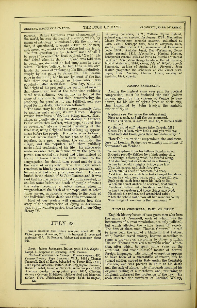 GERBERT, MAGICIAN AND POPE. THE BOOK OF DAYS. CROMWELL, EARL OP ESSEX. persons. Before Gerbert's great advancement in the world, he cast the head of a statue, which, by means of astrology, he endowed with the property that, if questioned, it would return an answer, and, moreover, would speak nothing but the truth. The first question put by Gerbert was : 1 Shall I be pope ?' to which the head replied, 1 Yes !' He then asked when he should die, and was told that he would not die until he had sung mass in Jeru- salem. Gerbert believed he had thus, in his own hands, the power of prolonging his life indefinitely, simply by not going to Jerusalem. He became pope in due time ; but he was ignorant of the fact that there was a church in Rome which was popularly called Jerusalem. One day, while in the height of his prosperity, he performed mass in that church, and was at the same time suddenly seized with sickness. On inquiry, he learned the name of the church, and then, remembering the prophecy, he perceived it was fulfilled, and pre- pared for his death, which soon followed. The same story is told in a more romantic form by another early writer, Walter Manes. Mapes's version introduces a fairy-like being, named Meri- diana, as greatly affecting the destiny of Gerbert. It also states that Gerbert, when pope,' out of fear or reverence,' always avoided partaking of the Eucharist, using sleight-of-hand to keep up appear- ances before the people. It concludes as follows : Gerbert, when assured he was soon to die, called together, in a great meeting, the cardinals, the clergy, and the populace, and there publicly made a full confession of his life. He afterwards made an order that, in future, when the pope in person consecrated the bread and wine, instead of taking it himself with his back turned to the congregation, he should turn round and do it in the view of everybody. The few days which remained to him he passed in sincere penitence, and he made at last a very religious death. He was buried in the church of St John Lateran, and it was said that his marble tomb in that church sweated, or exuded water before the death of people of note ; the water becoming a perfect stream when it prognosticated the death of the pope, and at other times varying in quantity according to the rank of the individual whose death was thus announced. Most of our readers will remember how this story of the equivocation of dying in Jerusalem was, at a much later period, transferred to our King Henry IV. JULY 28. Saints Nazarius and Celsus, martyrs, about 68. St Victor, pope and martyr, 201. St Innocent I., pope and confessor, 417. St Sampson, bishop and confessor, about 564. Born.—Jacopo Sannazaro, Italian poet, 1458, Naples; Joseph I., Emperor of Germany, 1678, Vienna. Died.—Theodosius the Younger, Roman emperor, 450, Constantinople; Pope Innocent VIII., 1492; Thomas Cromwell, Earl of Essex, beheaded on Tower Hill, 1540; John Speed, historical writer, 1629, Cripplegate, London ; Richard Corbet, bishop of Norwich, humorous poet, 1635 ; Abraham Cowley, metaphysical poet, 1667, Chertsey, Surrey; Conyers Middleton, philosophical and historical author, 1750, LTildersham; George Bubb Dodington, 132 intriguing politician, 1762 ; William Wynne Ryland, eminent engraver, executed for forgery, 1783; Maximilien Isidore Robespierre, terrorist autocrat, guillotined at Paris, 1794 ; Guiseppe Sarti, musical composer, 1802, Berlin; Sultan Selim III., assassinated at Constanti- nople, 1808 ; Andoche Junot, Due d'Abrantes, Bona- partist general, 1813, Montpelier; Marshal Mortier, Bonapartist general, killed at Paris by Fieschi's 1 infernal machine,' 1835 ; John George Lambton, Earl of Durham, Liberal statesman, 1840, Cowes, Isle of Wight; Joseph Bonaparte, ex-king of Spain, 1844, Florence; John Walter, proprietor and conductor of The Times news- paper, 1847, London; Charles Albert, ex-king of Sardinia, 1849, Oporto. JACOPO SANNAZARO. Among the highest sums ever paid for poetical composition, must be included the 6000 golden crowns, given by the citizens of Venice to San- nazaro, for his six eulogistic lines on their city, thus translated by John Evelyn, the amiable author of Sylva. ' Neptune saw Venice on the Adria stand Firm as a rock, and all the sea command,  Think'st thou, O Jove ! said he, Rome's walls excel? Or that proud cliff, whence false Tarpeia fell ? Grant Tyber best, view both; and you will say, That men did those, gods these foundations lay.' Howel's lines on the ' stupendous site and struc- ture ' of London Bridge, are evidently imitations of Sannazaro's on Venice: ' When Neptune from his billows London spied, Brought proudly thither by a high spring-tide, As through a floating wood, he steered along, And dancing castles clustered in a throng; When he beheld a mighty bridge give law Unto his surges, and their fury awe, When such a shelf of cataracts did roar, As if the Thames with Nile had changed her shore; When he such massy walls, such towers did eye, Such posts, such irons upon his back to lie; When such vast arches he observed, that might Nineteen Rialtos make, for depth and height; When the cerulean god these things surveyed, He shook his trident, and astonished said :  Let the whole earth now all her wonders count, This bridge of wonders is the paramount! ' THOMAS CROMWELL, EARL OF ESSEX. English history boasts of two great men who bore the name of Cromwell, each of whom was the instrument of a great revolution, not only political, but which affected the whole frame of society. The first of these men, Thomas Cromwell, is said to have been the son of a blacksmith at Putney, who, having saved money, became, according to some, a brewer; or, according to others, a fuller. His son Thomas received a tolerable school educa- tion, after which he spent some years on the continent, and made himself master of several foreign languages. His original occupation appears to have been of a mercantile character, but he turned soldier, served in Italy under the Constable Bourbon, and was present in 1527 at his death and the sack of Rome. He afterwards resumed his original calling of a merchant, and, returning to England, embraced the profession of the law. He soon attracted the attention of Cardinal Wolsey,