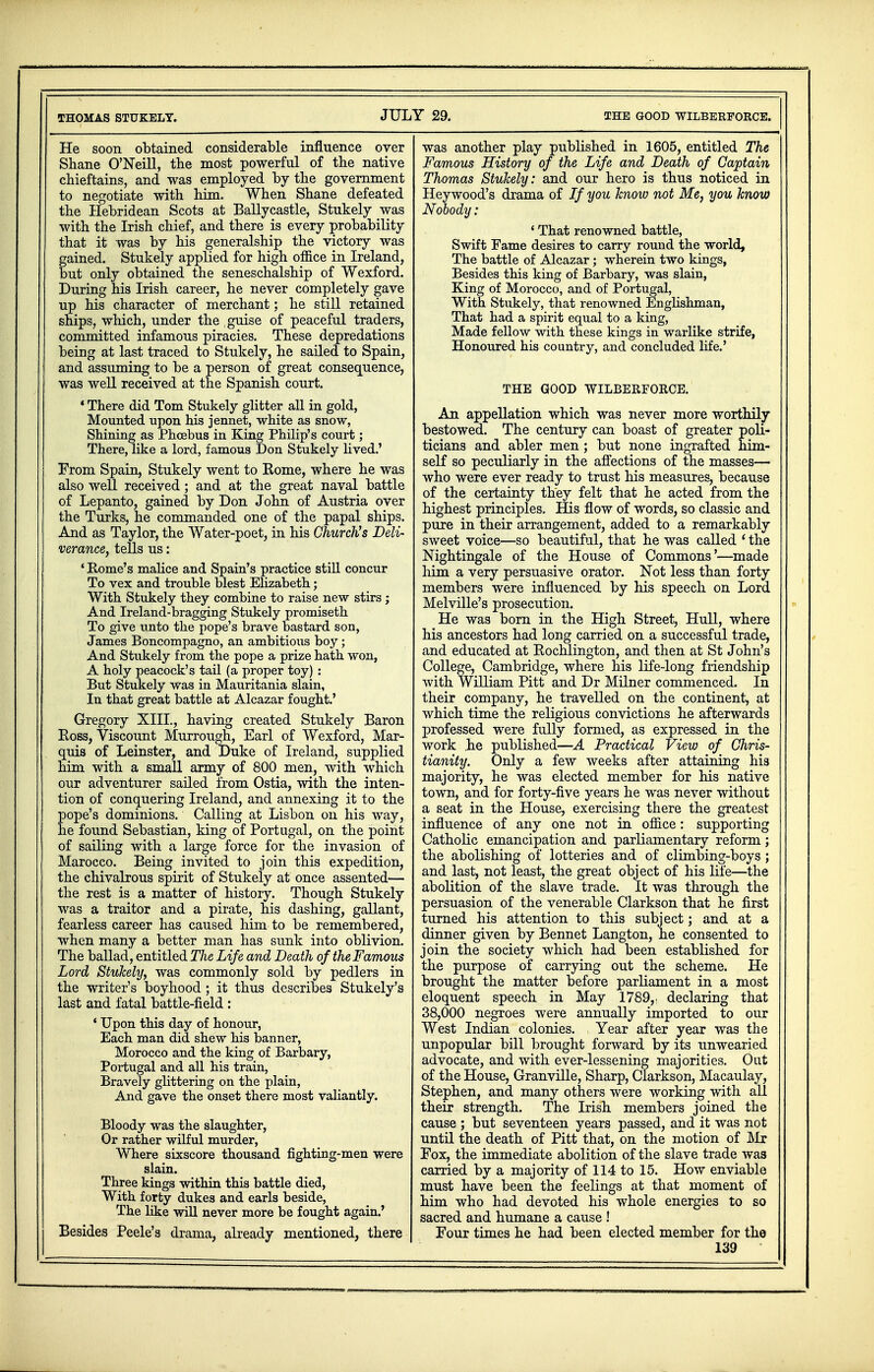 He soon obtained considerable influence over Shane O'Neill, the most powerful of the native chieftains, and was employed by the government to negotiate with him. When Shane defeated the Hebridean Scots at Ballycastle, Stukely was with the Irish chief, and there is every probability that it was by his generalship the victory was gained. Stukely applied for high office in Ireland, but only obtained the seneschalship of Wexford. During his Irish career, he never completely gave up his character of merchant; he still retained ships, which, under the , guise of peaceful traders, committed infamous piracies. These depredations being at last traced to Stukely, he sailed to Spain, and assuming to be a person of great consequence, was well received at the Spanish court. * There did Tom Stukely glitter all in gold, Mounted upon his jennet, white as snow, Shining as Phoebus in King Philip's court; There, like a lord, famous Don Stukely lived.' From Spain, Stukely went to Kome, where he was also well received; and at the great naval battle of Lepanto, gained by Don John of Austria over the Turks, he commanded one of the papal ships. And as Taylor, the Water-poet, in his Church's Deli- verance, tells us: ' Rome's malice and Spain's practice still concur To vex and trouble blest Elizabeth; With Stukely they combine to raise new stirs j And Ireland-bragging Stukely promiseth To give unto the pope's brave bastard son, James Boncompagno, an ambitious boy; And Stukely from the pope a prize hath won, A holy peacock's tail (a proper toy) : But Stukely was in Mauritania slain, In that great battle at Alcazar fought.' Gregory XIII., having created Stukely Baron Ross, Viscount Murrough, Earl of Wexford, Mar- quis of Leinster, and Duke of Ireland, supplied him with a small army of 800 men, with which our adventurer sailed from Ostia, with the inten- tion of conquering Ireland, and annexing it to the pope's dominions. Calling at Lisbon on his way, he found Sebastian, king of Portugal, on the point of sailing with a large force for the invasion of Marocco. Being invited to join this expedition, the chivalrous spirit of Stukely at once assented— the rest is a matter of history. Though Stukely was a traitor and a pirate, his dashing, gallant, fearless career has caused him to be remembered, when many a better man has sunk into oblivion. The ballad, entitled The Life and Death of the Famous Lord Stukely, was commonly sold by pedlers in the writer's boyhood ; it thus describes Stukely's last and fatal battle-field: ' Upon this day of honour, Each man did shew his banner, Morocco and the king of Barbary, Portugal and all his train, Bravely glittering on the plain, And gave the onset there most valiantly. Bloody was the slaughter, Or rather wilful murder, Where sixscore thousand fighting-men were slain. Three kings within this battle died, With forty dukes and earls beside, The like will never more be fought again.' Besides Peele's drama, already mentioned, there was another play published in 1605, entitled The Famous History of the Life and Death of Captain Thomas Stukely: and our hero is thus noticed in Heywood's drama of If you know not Me, you know Nobody: _ 4 That renowned battle, Swift Fame desires to carry round the world, The battle of Alcazar; wherein two kings, Besides this king of Barbary, was slain, King of Morocco, and of Portugal, With Stukely, that renowned Englishman, That had a spirit equal to a king, Made fellow with these kings in warlike strife, Honoured his country, and concluded life.' THE GOOD WILBERFORCE. An appellation which was never more worthily bestowed. The century can boast of greater poli- ticians and abler men; but none ingrafted him- self so peculiarly in the affections of the masses— who were ever ready to trust his measures, because of the certainty they felt that he acted from the highest principles. His flow of words, so classic and pure in their arrangement, added to a remarkably sweet voice—so beautiful, that he was called (the Nightingale of the House of Commons'—made liim a very persuasive orator. Not less than forty members were influenced by his speech on Lord Melville's prosecution. He was born in the High Street, Hull, where his ancestors had long carried on a successful trade, and educated at Bochlington, and then at St John's College, Cambridge, where his life-long friendship with William Pitt and Dr Milner commenced. In their company, he travelled on the continent, at which time the religious convictions he afterwards professed were fully formed, as expressed in the work .he published—A Practical View of Chris- tianity. Only a few weeks after attaining his majority, he was elected member for his native town, and for forty-five years he was never without a seat in the House, exercising there the greatest influence of any one not in office: supporting Catholic emancipation and parliamentary reform ; the abolishing of lotteries and of climbing-boys ; and last, not least, the great object of his life—the abolition of the slave trade. It was through the persuasion of the venerable Clarkson that he first turned his attention to this subject; and at a dinner given by Bennet Langton, he consented to join the society which had been established for the purpose of carrying out the scheme. He brought the matter before parliament in a most eloquent speech in May 1789,, declaring that 38,000 negroes were annually imported to our West Indian colonies. Year after year was the unpopular bill brought forward by its unwearied advocate, and with ever-lessening majorities. Out of the House, Granville, Sharp, Clarkson, Macaulay, Stephen, and many others were working with all their strength. The Irish members joined the cause ; but seventeen years passed, and it was not until the death of Pitt that, on the motion of Mr Fox, the immediate abolition of the slave trade was carried by a majority of 114 to 15. How enviable must have been the feelings at that moment of him who had devoted his whole energies to so sacred and humane a cause ! Four times he had been elected member for the