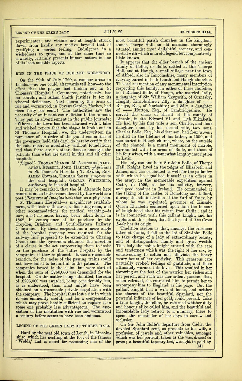 experimenter; and victims are at length struck down, from hardly any motive beyond that of gratifying a morbid feeling. Indulgence in a wickedness so great, and at the same time so cowardly, certainly presents human nature in one of its least amiable aspects. RISE IN THE PRICE OF RUE AND WORMWOOD. On the 29th of July 1760, a rumour arose in London—no one could afterwards tell how—to the effect that the plague had broken out in St Thomas's Hospital! Commerce, notoriously, has no bowels ; and Adam Smith justifies it for its visceral deficiency. Next morning, the price of rue and wormwood, in Covent Garden Market, had risen forty per cent.! The authorities saw the necessity of an instant contradiction to the rumour. They put an advertisement in the public journals : ' Whereas the town has been alarmed with a false and wicked report that the plague is broke out in St Thomas's Hospital: we, the underwritten (in pursuance of an order of the grand committee of the governors, held this day), do hereby certify that the said report is absolutely without foundation; and that there are no other diseases amongst the patients than what are usual in this and all other hospitals. 1 (Signed.) Thomas Milner, M. Akenside, Alex- ander Russell, John Hadley, 'physicians to St Thomas's Hospital; T. Baker, Ben- jamin Cowell, Thomas Smith, surgeons to the said hospital; George Whitfield, apothecary to the said hospital.' It may be remarked, that the M. Akenside here named is much better remembered by the world as a poet {Pleasures of Imagination) than as a physician. St Thomas's Hospital—a magnificent establish- ment, with lecture-theatres, a dissecting-room, and other accommodations for medical teaching—is now, alas! no more, having been taken down in 1862, in consequence of its purchase by the Croydon, Brighton, and South-Eastern Railway Companies. By these corporations a mere angle of the hospital property was required for the railway line proposed to be extended to Charing Cross ; and the governors obtained the insertion of a clause in the act, empowering them to insist on the purchase of the entire hospital by the companies, if they so pleased. It was a reasonable exaction, for the noise of the passing trains could not have failed to be hurtful to the patients. The companies bowed to the claim, but were startled when the sum of £750,000 was demanded for the hospital. On the matter being submitted, the sum of £296,000 was awarded, being considerably less, as is understood, than what might have been obtained on a reasonable private negotiation with the company. The hospital thus lost a site in which it was eminently useful, and for a compensation which may prove hardly sufficient to replace it in some one probably less advantageous. The asso- ciation of the institution with rue and wormwood a century before seems to have been ominous. LEGEND OF THE GREEN LADY OF THORPE HALL. Hard by the neat old town of Louth, in Lincoln- shire, which lies nestling at the foot of the famous «Wolds,' and is noted for possessing one of the most beautiful parish churches in the kingdom, stands Thorpe Hall, an old mansion, charmingly situated amidst most delightful scenery, and con- nected with which is an old legend but comparatively little known. It appears that the elder branch of the ancient family of Bolles, or Bolle, settled at this Thorpe Hall, and at Haugh, a small village near the town of Alford, also in Lincolnshire, many members of it lying buried in both Louth and Haugh churches. The earliest mention of any monumental inscription respecting this family, in either of these churches, is of Richard Bolle, of Haugh, who married, lstly, a daughter of Sir William Skypwith, of Ormesby, Knight, Lincolnshire ; 2dly, a daughter of Risbye, Esq., of Yorkshire; and 3dly, a daughter of Hutton, Esq., of Cambridgeshire. He served the office of sheriff of the county of Lincoln, in 4th Edward VI. and 11th Elizabeth. He had by his first wife a son, Charles, and four daughters; and by his second wife, two sons. Charles Bolle, Esq., his eldest son, had four wives ; he died in the lifetime of his father, in 1590, and was buried in Haugh church, where, on the outside of the chancel, is a mural monument of marble, surrounded with the arms of Bolle, and those of his four wives, with a somewhat lengthy inscription in Latin. His only son and heir, Sir John Bolle, of Thorpe Hall, Knight, lived in the reigns of Elizabeth and James, and was celebrated as well for the gallantry with which he signalised himself as an officer in the army, in the memorable expedition against Cadiz, in 1596, as for his activity, bravery, and good conduct in Ireland. He commanded at the taking of the castles of Donolong and Lifford, during the administration of the Earl of Essex, by whom he was appointed governor of Kinsale. Queen Elizabeth conferred upon him the honour of knighthood after his return from Cadiz ; and it is in connection with this gallant knight, and his exploits at this place, that the legend of The Green Lady has its origin. Tradition assures us that, amongst the prisoners taken at Cadiz, it fell to the lot of Sir John Bolle to take charge of a lady of extraordinary beauty, and of distinguished family and great wealth. This lady the noble knight treated with the care and tenderness which was the right of her sex, by endeavouring to soften and alleviate the heavy weary hours of her captivity. This generous care naturally evoked feelings of gratitude, and these ultimately warmed into love. This resulted in her throwing at the feet of the warrior her riches and her person, and such was her ardent passion, that, when released, she entreated him to permit her to accompany him to England as his page. But the gallant knight had a wife at home, and neither the charms of the beautiful Spaniard, nor the powerful influence of her gold, could prevail. Like a true knight, therefore, he returned whither duty and honour alike called him, and the beautiful and inconsolable lady retired to a nunnery, there to spend the remainder of her days in sorrow and seclusion. On Sir John Bolle's departure from Cadiz, the devoted Spaniard sent, as presents to his wife, a profusion of jewels and other valuables, amongst which was her portrait, taken as she was, dressed in green; a beautiful tapestry-bed, wrought in gold by