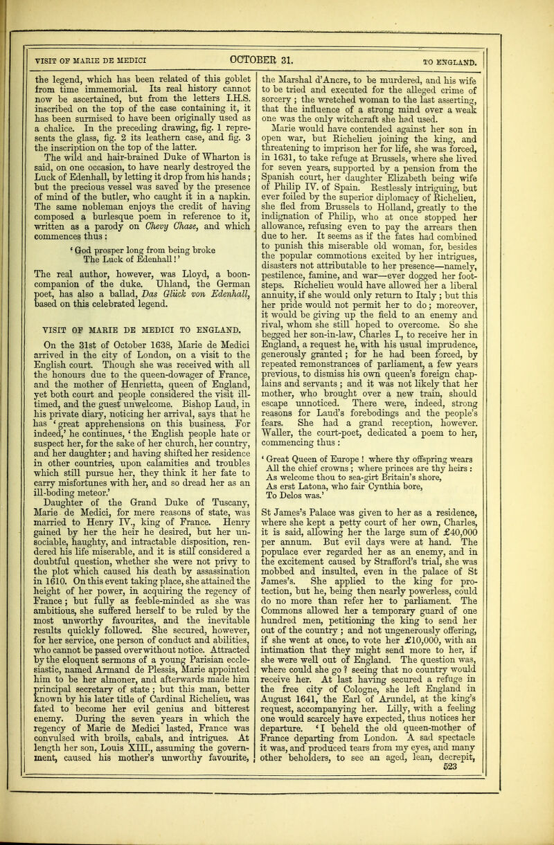 the legend, which has been related of this goblet from time immemorial. Its real history cannot now be ascertained, but from the letters I.H.S. inscribed on the top of the case containing it, it has been surmised to have been originally used as a chalice. In the preceding drawing, fig. 1 repre- sents the glass, fig. 2 its leathern case, and fig. 3 the inscription on the top of the latter. The wild and hair-brained Duke of Wharton is said, on one occasion, to have nearly destroyed the Luck of Edenhall, by letting it drop from his hands; but the precious vessel was saved by the presence of mind of the butler, who caught it in a napkin. The same nobleman enjoys the credit of having composed a burlesque poem in reference to it, written as a parody on Chevy Chase, and which commences thus: ' God prosper long from being broke The Luck of Edenhall!' The real author, however, was Lloyd, a boon- companion of the duke. Uhland, the German poet, has also a ballad, Das Gliick von Edenhall, based on this celebrated legend. VISIT OF MARIE DE MEDICI TO ENGLAND. On the 31st of October 1638, Marie de Medici arrived in the city of London, on a visit to the English court. Though she was received with all the honours due to the queen-dowager of France, and the mother of Henrietta, queen of England, yet both court and people considered the visit ill- timed, and the guest unwelcome. Bishop Laud, in his private diary, noticing her arrival, says that he has 4 great apprehensions on this business. For indeed,' he continues, - the English people hate or suspect her, for the sake of her church, her country, and her daughter; and having shifted her residence in other countries, upon calamities and troubles which still pursue her, they think it her fate to carry misfortunes with her, and so dread her as an ill-boding meteor.' Daughter of the Grand Duke of Tuscany, Marie de Medici, for mere reasons of state, was married to Henry IV., king of France. Henry gained by her the heir he desired, but her un- sociable, naughty, and intractable disposition, ren- dered his life miserable, and it is still considered a doubtful question, whether she were not privy to the plot which caused his death by assassination in 1610. On this event taking place, she attained the height of her power, in acqiiiring the regency of France; but fully as feeble-minded as she was ambitious, she suffered herself to be ruled by the most unworthy favourites, and the inevitable results quickly followed. She secured, however, for her service, one person of conduct and abilities, who cannot be passed over without notice. Attracted by the eloquent sermons of a young Parisian eccle- siastic, named Armand de Plessis, Marie appointed him to be her almoner, and afterwards made him rincipal secretary of state ; but this man, better nown by his later title of Cardinal Richelieu, was fated to become her evil genius and bitterest enemy. During the seven years in which the regency of Marie de Medici lasted, France was convulsed with broils, cabals, and intrigues. At | length her son, Louis XIII., assuming the govern- I ment, caused his mother's unworthy favourite, the Marshal d'Ancre, to be murdered, and his wife to be tried and executed for the alleged crime of sorcery ; the wretched woman to the last asserting, that the influence of a strong mind over a weak one was the only witchcraft she h?d used. Marie would have contended against her son in open war, but Richelieu joining the king, and threatening to imprison her for life, she was forced, in 1631, to take refuge at Brussels, where she lived i for seven years, supported by a pension from the Spanish court, her daughter Elizabeth being wife of Philip IV. of Spain. Restlessly intriguing, but ever foiled by the superior diplomacy of Richelieu, she fled from Brussels to Holland, greatly to the indignation of Philip, who at once stopped her allowance, refusing even to pay the arrears then due to her. It seems as if the fates had combined to punish this miserable old woman, for, besides the popular commotions excited by her intrigues, disasters not attributable to her presence—namely, pestilence, famine, and war—ever dogged her foot- steps. Richelieu would have allowed her a liberal annuity, if she would only return to Italy ; but this her pride would not permit her to do; moreover, it would be giving up the field to an enemy and rival, whom she still hoped to overcome. So she begged her son-in-law, Charles L to receive her in England, a request he, with his usual imprudence, | generously granted; for he had been forced, by repeated remonstrances of parliament, a few years previous, to dismiss his own queen's foreign chap- j lains and servants ; and it was not likely that her mother, who brought over a new train, should escape unnoticed. There were, indeed, strong i reasons for Laud's forebodings and the people's fears. She had a grand reception, however. Waller, the court-poet, dedicated a poem to her, commencing thus : ' Great Queen of Europe ! where thy offspring wears All the chief crowns ; where princes are thy heirs : As welcome thou to sea-girt Britain's shore, As erst Latona, who fair Cynthia bore, To Delos was.' St James's Palace was given to her as a residence, where she kept a petty court of her own, Charles, it is said, allowing her the large sum of £40,000 per annum. But evil days were at hancL The populace ever regarded her as an enemy, and in the excitement caused by Strafford's trial, she was mobbed and insulted, even in the palace of St James's. She applied to the king for pro- tection, but he, being then nearly powerless, could do no more than refer her to parliament. The Commons allowed her a temporary guard of one hundred men, petitioning the king to send her out of the country ; and not ungenerously offering, if she went at once, to vote her £10,000, with an intimation that they might send more to her, if she were well out of England. The question was, where could she go ? seeing that no country would receive her. At last having secured a refuge in the free city of Cologne, she left England in August 1641, the Earl of Arundel, at the king's request, accompanying her. Lilly, with a feeling one would scarcely have expected, thus notices her departure. 41 beheld the old queen-mother of France departing from London. A sad spectacle it was, and produced tears from my eyes, and many other beholders, to see an aged, lean, decrepit,