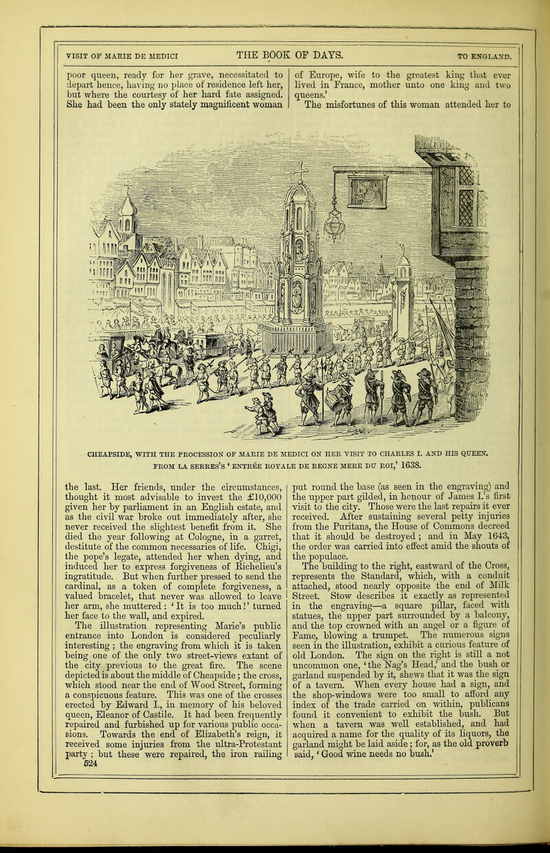 poor queen, ready for her grave, necessitated to depart hence, having no place of residence left her, but where the courtesy of her hard fate assigned. She had been the only stately magnificent woman of Europe, wife to the greatest king that ever lived in France, mother unto one king and two queens.' The misfortunes of this woman attended her to CHEAPSIDE, WITH THE PROCESSION OF MARIE DE MEDICI ON HER VISIT TO CHARLES I. AND HIS QUEEN. FROM LA SERRES'S ' ENTREE ROYALE DE REGNE MERE DTJ ROI,' 1638. the last. Her friends, under the circumstances, thought it most advisable to invest the £10,000 given her by parliament in an English estate, and as the civil war broke out immediately after, she never received the slightest benefit from it. She died the year following at Cologne, in a garret, destitute of the common necessaries of life. Chigi, the pope's legate, attended her when dying, and induced her to express forgiveness of Richelieu's ingratitude. But when further pressed to send the cardinal, as a token of complete forgiveness, a valued bracelet, that never was allowed to leave | her arm, she muttered : 4 It is too much!' turned her face to the wall, and expired. The illustration representing Marie's public entrance into London is considered peculiarly interesting ; the engraving from which it is taken being one of the only two street-views extant of the city previous to the great fire. The scene depicted is about the middle of Cheapside; the cross, which stood near the end of Wood Street, forming a conspicuous feature. This was one of the crosses erected by Edward L, in memory of his beloved queen, Eleanor of Castile. It had been frequently repaired and furbished up for various public occa- sions. Towards the end of Elizabeth's reign, it received some injuries from the ultra-Protestant party ; but these were repaired, the iron railing 524 put round the base (as seen in the engraving) and the upper part gilded, in honour of James I.'s first visit to the city. Those were the last repairs it ever received. After sustaining several petty injuries from the Puritans, the House of Commons decreed that it should be destroyed ; and in May 1643, the order was carried into effect amid the snouts of the populace. The building to the right, eastward of the Cross, represents the Standard, which, with a conduit attached, stood nearly opposite the end of Milk Street. Stow describes it exactly as represented in the engraving—a square pillar, faced with statues, the upper part surrounded by a balcony, and the top crowned with an angel or a figure oi' Fame, blowing a trumpet. The numerous signs seen in the illustration, exhibit a curious feature of old London. The sign on the right is still a not uncommon one, ' the Nag's Head,' and the bush or garland suspended by it, shews that it was the sign of a tavern. When every house had a sign, and the shop-windows were too small to afford any index of the trade carried on within, publicans found it convenient to exhibit the bush. But when a tavern was well established, and had acquired a name for the quality of its liquors, the garland might be laid aside; for, as the old proverb said,' Good wine needs no bush.'