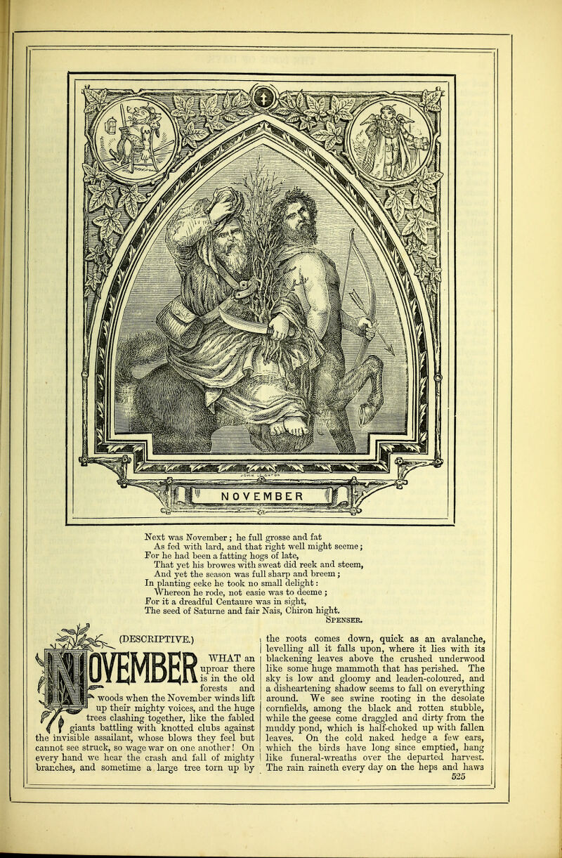 Next was November; he full grosse and fat As fed with lard, and that right well might seeme; For he had been a fatting hogs of late, That yet his browes with sweat did reek and steem, And yet the season was full sharp and breem; In planting eeke he took no small delight: Whereon he rode, not easie was to deeme ; For it a dreadful Centaure was in sight, The seed of Saturne and fair Nais, Chiron hight. Spenser. (DESCRIPTIVE.) OVEMBER WHAT an uproar there is in the old forests and woods when the November winds lift up their mighty voices, and the huge trees clashing together, like the fabled giants battling with knotted clubs against the invisible assailant, whose blows they feel but cannot see struck, so wage war on one another! On every hand we hear the crash and fall of mighty branches, and sometime a large tree torn up by the roots comes down, quick as an avalanche, levelling all it falls upon, where it lies with its blackening leaves above the crushed underwood like some huge mammoth that has perished. The sky is low and gloomy and leaden-coloured, and a disheartening shadow seems to fall on everything around. We see swine rooting in the desolate cornfields, among the black and rotten stubble, while the geese come draggled and dirty from the muddy pond, which is half-choked up with fallen leaves. On the cold naked hedge a few ears, which the birds have long since emptied, hang like funeral-wreaths over the departed harvest. The rain raineth every day on the heps and haws