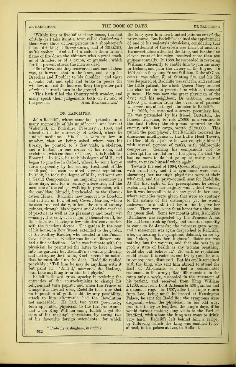 ' Within four or five miles of my house, the first of July (as I take it), at a town called Geslingham* there were three or four persons in a shopkeeper's house, drinking of Strong waters, and of healths, as 'tis spoken. And all of a sudden there came a flame of fire down the chimney with a great crack, as of thunder, or of a canon, or granado ; which for the present struck the men as dead. ' But afterwards they recovered; and one of them was, as it were, shot in the knee,, and so up his Breeches and Doublet to his shoulder ; and there it brake out, and split and brake in pieces the window, and set the house on fire ; the greater part of which burned down to the ground. ' This hath filled the Country with wonder, and many speak their judgements both on it, and of the persons. Abr. Eamsbotham.' DR RADCLIFFE. John Eadcliffe, whose name is perpetuated in so many memorials of his munificence, was born at Wakefield, in Yorkshire, February 7, 1650, and educated in the university of Oxford, where he studied medicine. His books were so few in number, that on being asked where was his library, he pointed to a few vials, a skeleton, and a herbal, in one corner of his room, and exclaimed, with emphasis: ' There, sir, is Eadcliffe's library!' In 1675, he took his degree of M.B., and began to practise in Oxford, where, by some happy cures (especially by his cooling treatment of the small-pox), he soon acquired a great reputation. In 1682, he took the degree of M.I)., and went out a Grand Compounder; an imposing ceremony in those days, and for a century afterwards, all the members of the college walking in procession, with the candidate himself, bareheaded, to the Convo- cation House. Eadcliffe now removed to London, and settled in Bow Street, Covent Garden, where he soon received daily, in fees, the sum of twenty guineas, through his vigorous and decisive method of practice, as well as his pleasantry and ready wit —many, it is said, even feigning themselves ill, for the pleasure of having a few minutes' conversation with the facetious doctor. The garden in the rear of his house, in Bow Street, extended to the garden of Sir Godfrey Kneller, who resided in the Piazza, Covent Garden. Kneller was fond of flowers, and had a fine collection. As he was intimate with the physician, he permitted the latter to have a door into his garden; but Badcliffe's servants gathering and destroying the flowers, Kneller sent him notice that he must shut up the door. Eadcliffe replied peevishly : ' Tell him he may do anything with it but paint it.' 'And I,' answered Sir Godfrey, ' can take anything from him but physic' Eadcliffe shewed great sagacity in resisting the entreaties of the court-chaplains to change his religion and turn papist; and when the Prince of Orange was invited over, Eadcliffe took care that no imputation of guilt could, by any possibility, attach to him afterwards, had the Bevolution not succeeded. He had, two years previously, been appointed physician to the Princess Anne ; and when King William came, Eadcliffe got the start of his majesty's physicians, by curing two of his favourite foreign attendants; for which * Probably Gislingham, in Suffolk. 532 the king gave him five hundred guineas out of the j privy-purse. But Eadcliffe declined the appointment of one of his majesty's physicians, considering that the settlement of the crown was then but insecure. | He nevertheless attended the king, and for the first eleven years of his reign, received more than 600 guineas annually. In 1689, he succeeded in restoring William sufficiently to enable him to join his army in Ireland, and gain the victory of the Boyne. In 1691, when the young Prince William, Duke of Glou- cester, was taken ill of fainting fits, and his life was despaired of, Eadcliffe was sent for, and restored the little patient, for which Queen Mary ordered her chamberlain to present him with a thousand guineas. He was now the great physician of the day; and his neighbour, Dr Gibbons, received £1000 per annum from the overflow of patients who were not able to get admission to Eadcliffe. In 1692, he sustained a severe pecuniary loss. He was persuaded by his friend, Betterton, the famous tragedian, to risk £5000 in a venture to the East Indies; the ship was captured by the enemy, with her cargo, worth £120,000. This ruined the poor player ; but Eadcliffe received the disastrous intelligence at the Bull's Head Tavern, in Clare Market (where he was enjoying himself with several persons of rank), with philosophic composure; desiring his companions not to interrupt the circulation of the glass, for that ' he had no more to do but go up so many pair of stairs, to make himself whole again.' Towards the end of 1694, Queen Mary was seized with small-pox, and the symptoms were most alarming; her majesty's physicians were at their wits' end, and the privy-council sent for Eadcliffe. At the first sight of the prescriptions, he rudely exclaimed, that 'her majesty was a dead woman, for it was impossible to do any good in her case, where remedies were given that were so contrary to the nature of the distemper; yet he would endeavour to do all that lay in him to give her ease.' There were some faint hopes for a time, but the queen died. Some few months after, Eadcliffe'? attendance was requested by the Princess Anne. He had been drinking freely, and promised speedily to come to St James's; the princess grew worse, and a messenger was again despatched to Eadcliffe, who, on hearing the symptoms detailed, swore by his Maker, 'that her highness' distemper was nothing but the vapours, and that she was in as good a state of health as any woman breathing, could she but believe it.' No skill or reputation could excuse this rudeness and levity ; and he was. in consequence, dismissed. But his credit remained with the king, who sent him abroad to attend the Earl of Albemarle, who had a considerable command in the army ; Eadcliffe remained in the camp only a week, succeeded in the treatment of his patient, and received from King William £1200, and from Lord Albemarle 400 guineas and a diamond ring. In 1697, after the king's return from Loo, being much indisposed at Kensington Palace, he sent for Eadcliffe ; the symptoms were dropsical, when the physician, in his odd way, promised to try to lengthen the king's days, if he would forbear making long visits to the Earl of Bradford, with whom the king was wont to drink very hard. Eadcliffe left behind him a recipe, by following which the king was enabled to go abroad, to his palace at Loo, in Holland.
