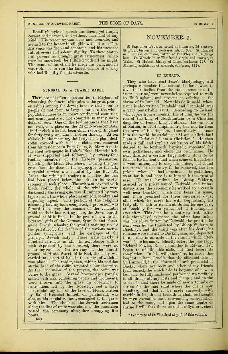 FUNERAL OF A JEWISH RABBI. THE BOOK OF DAYS. ST RUMALD. Romilly's style of speech was fluent, yet simple, correct and nervous, and without ornament of any kind. His reasoning was clear and accurate, and seemed to the hearer intelligible without an effort. His voice was deep and sonorous, and his presence full of severe and solemn dignity. To these orator- ical powers he brought great earnestness ; what- ever he undertook, he fulfilled with all his might, i The cause of his client he made his own, and he j was reckoned to run the fairest chance of victory 1 who had Komilly for his advocate. FUNERAL OF A JEWISH RABBI. There are not often opportunities, in England, of witnessing the funeral obsequies of the great priests or rabbis among the Jews; because that peculiar people do not form so large a ratio to the whole population here as in many continental countries, and consequently do not comprise so many sacer- dotal officers. One of the few instances that have occurred, took place on the 2d of November 1842. Dr Herschel, who had been chief rabbi of England for forty-two years, was buried on this day. At ten o'clock in the morning, the body, in a plain deal- coffin covered with a black cloth, was removed from his residence in Bury Court, St Mary Axe, to the chief synagogue in Duke's Place, Houndsditch. It was supported and followed by twenty-four leading members of the Hebrew persuasion, including Sir Moses Montefiore. During the pro- gress from the door of the synagogue to the ark, a special service was chanted by the Bev. Mr | Asher, the principal reader; and after the bier had been placed before the ark, an impressive ceremonial took place. The ark was covered with black cloth; the whole of the windows were darkened ; the synagogue was illuminated by wax- tapers ; and the whole place assumed a sombre and imposing aspect. This portion of the religious ceremony having been completed, a procession was formed to convey the remains of the venerable rabbi to their last resting-place, the Jews' burial- ground, at Mile End. In the procession were the boys and girls of the German, Spanish, and Portu- guese Jewish schools ; the youths training up for the priesthood; the readers of the various metro- politan synagogues; and the carriages of the principal Jewish laity. There were nearly a hundred carriages in all. In accordance with a wish expressed by the deceased, there were no mourning-coaches. On arriving at the burial- ground, at Heath Street, Mile End, the body was carried into a sort of hall, in the centre of which it was placed. The reader, then, taking his position at the head of the coffin, repeated a burial-service. At the conclusion of the prayers, the coffin was borne to the grave. Several brown-paper parcels, sealed with wax, containing papers and documents, were thrown into the grave, in obedience to instructions left by the deceased; and a large box, containing one of the laws of Moses, written by Babbi Herschel himself on parchment, was also, at his special request, consigned to the grave with him. The shops of the Jewish tradesmen along the line of route were closed as the procession passed, the ceremony altogether occupying five hours. 540 NOYEMBEE 3. St Papoul or Papulus, priest and martyr, 3d century. St Flour, bishop and confessor, about 389. St Rumald or Rumbald, confessor, patron of Brackley and Bucking- ham. St Wenefride or Winifred,* virgin and martyr, in Wales. St Hubert, bishop of Liege, confessor, 727. St Malachy, archbishop of Armagh, confessor, 1148. ST RUMALD. They who have read Foxe's Martyrology, will perhaps remember that several Lollards who, to save their bodies from the stake, renounced the ' new doctrine,' were nevertheless required to walk to Buckingham, and present an ottering at the shrine of St Rumald. Now this St Rumald, whose name is also written Rumbald, and Grumbald, was a very remarkable saint. According to Leland, who copies from a monkish life of him, he was the son of the king of Northumbria by a Christian daughter of Penda, king of Mercia. He was born at Sutton, in Northamptonshire, but not far from the town of Buckingham. Immediately he came into the world, he exclaimed: ' I am a Christian! I am a Christian! I am a Christian!' He then made a full and explicit confession of his faith ; desired to be forthwith baptized ; appointed his own godfathers ; and chose his own name. He next directed a certain large hollow stone to be fetched for his font; and when some of his father's servants attempted to obey his orders, but found the stone far too heavy to be removed, the two priests, whom he had appointed his godfathers, went for it, and bore it to him with the greatest ease. He was baptized by Bishop Widerin, assisted by a priest named Eadwold, and imme- diately after the ceremony he walked to a certain well near Brackley, which now bears his name, and there preached for three successive days; after which he made his will, bequeathing his body after death to remain at Sutton for one year, at Brackley for two years, and at Buckingham ever after. This done, he instantly expired. After this three-days' existence, the miraculous infant was buried at Sutton by Eadwold the priest; the next year he was translated by Bishop Widerin to Brackley ; and the third year after his death, his remains were carried to Buckingham, and deposited in a shrine, in an aisle of the church which after- wards bore his name. Shortly before the year 1477, Richard Fowler, Esq., chancellor to Edward IV., began to rebuild this aisle, but died before its completion. In his will, therefore, he made this bequest: ' Item, I wolle that the aforesaid Isle of St Rumwold, in the aforesaid church prebendal of Bucks, where my body and other of my friends lyen buried, the which isle is begonne of new to be made, be fully made and performed up perfitely in all things att my costs and charge ; and in the same isle that there be made of new a toumbe or shrine for the said saint where the old is now standing, and that it be made curiously with marble in length and breadth as shall be thought by myn executors most convenient, consideration had to the rome, and upon the same tombe or shrine I will that there be sett a cofiyn or a chest * See notice of St Winifred at p. 6 of this volume.