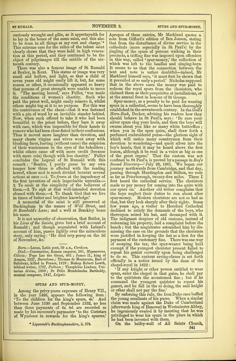 curiously wrought and gilte, as itappertaynith for to lay in the bones of the same saint, and this also to be doan in all things at my cost and charge.' * This extreme care for the relics of the infant saint clearly shews that they were held in high venera- tion at this period, and they continued to be the object of pilgrimages till the middle of the six- teenth century. There was also a famous image of St Rumald at Boxley, in Kent. This statue or image was very small and hollow, and light, so that a child of seven years old might easily lift it, but, for some reason or other, it occasionally appeared so heavy that persons of great strength were unable to move it. ' The moving hereof,' says Fuller, ' was made the conditions of women's chastity. Such who paid the priest well, might easily remove it, whilst others might tug at it to no purpose. For this was the contrivance of the cheat—that it was fastened with a pin of wood by an invisible stander behind. Now, when such offered to take it who had been bountiful to the priest before, they bare it away with ease, which was impossible for their hands to remove who had been close-fisted in their confessions. Thus it moved more laughter than devotion, and many chaste virgins and wives went away with blushing faces, leaving (without cause) the suspicion of their wantonness in the eyes of the beholders ; whilst others came off with more credit (because with more coin) though with less chastity.' Fuller concludes the Legend of St Rumald with this remark: ' Reader, I partly guess by my own temper how thine is affected with the reading hereof, whose soal is much divided betwixt several actions at once :—1. To frown at the impudency of the first inventors of such improbable untruths.— 2. To smile at the simplicity of the believers of them.—3. To sigh at that well-intended devotion abused with them.—4. To thank God that we live in times of better and brighter knowledge.' A memorial of the saint is still preserved at Buckingham in the names of Well Street, and St Rumbald's Lane; and a well at Brackley bears his name. It is not unworthy of observation, that Butler, in his Lives of the Saints, gives but a brief account of Rumald; and though acquainted with Leland's account of him, passes lightly over the miraculous story, only saying: ' He died very young on the 3d of November, &c.' Born.—Lucan, Latin poet, 39 a.d., Cordova. Died.—Constantius, Roman emperor, 361, Mopsucrcne, Cilicia; Pope Leo the Great, 461 ; James II., king of Aragon, 1327, Barcelona; Thomas de Montacute, Earl of Salisbury, killed in France, 1428 ; Bishop Eobert Lowth, biblical writer, 1787, Fulham; Theophilus Lindsey, Uni- tarian divine, 1808 ; Dr Felix Mendelssohn Bartholdy, musical composer, 1847, Leijpsic. SPURS AND SPUR-MONEY. Among the privy-purse expenses of Henry VII., in the year 1495, appears the following item : 'To the children for the king's spurs, 4s.' And between June 1530 and September 1532, no less than three payments of 6s. 8d. are recorded as made by his successor's paymaster ' to the Coristars of Wyndesor in rewarde for the king's spurres.' * Lipscomb's Buckinghamshire, ii. 578. Apropos of these entries, Mr Markland quotes a note from Gilford's edition of Ben Jonson, stating that from the disturbance of divine service in the cathedrals (more especially in St Paul's) by the jingling of the spurs of persons vvalking in their precincts, a trifling fine was imposed upon offenders in this way, called ' spur-money,' the collection of which was left to the beadles and singing-boys. It seems to us that the connection between the text and note is rather doubtful—indeed, Mr Markland himself says, i it must first be shewn that it prevailed at so early a period.' Nicholas supposed that in the above cases the money was paid to redeem the royal spurs from the choristers, who claimed them as their perquisites at installations, or at the annual feast in honour of St George. Spur-money, as a penalty to be paid for wearing spurs in a cathedral, seems to have been thoroughly established in the seventeenth century. In the Gull's Horn-Booh, Decker, advising his readers how they should behave in St Paul's, says : ' Be sure your silver spurs clog your heels, and then the boys will swarm about you like so many white butterflies ; when you in the open quire, shall draw forth a perfumed embroidered purse—the glorious sight of which will entice many countrymen from their devotion to wondering—and quoit silver into the boy's hands, that it may be heard above the first lesson, although it be read in a voice as big as one of the great organs.' That the custom was not confined to St Paul's, is proved by a passage in Ray's Second Itinerary—' July 26, 1661. We began our journey northwards from Cambridge, and that day, passing through Huntingdon and Stilton, we rode as far as Peterborough, twenty-five miles. There I first heard the cathedral service. The choristers made us pay money for coming into the quire with our spurs on.' Another old writer complains that the boys neglect their duties to run about after spur-money. Modern choristers are not so bad as that, but they look sharply after their rights. Some few years ago, a visitor to Hereford Cathedral I declined to satisfy the demands of the boys, who thereupon seized his hat, and decamped with it. The indignant despiser of old customs, instead of redeeming his property, laid a complaint before the bench ; but the magistrates astonished him by dis- missing the case on the grounds that the choristers wTere justified in keeping the hat as a lien for the payment of the customary fine. There was one way of escaping the tax, the spur-wearer being held exempt if the youngest chorister present failed to j repeat his gamut correctly upon being challenged to do so. This curious saving-clause is set forth officially in a notice issued by the dean of the chapel-royal in 1622 : * If any knight or other person entitled to wear spurs, enter the chapel in that guise, he shall pay to the quiristers the accustomed fine ; but if he command the youngest quirister to repeat his gamut, and he fail in the so doing, the said knight or other shall not pay the fine.' By enforcing this rule, the Iron Duke once baffled the young assailants of his purse. When a similar claim was made against the Duke of Cumberland (afterwards king of Hanover) in Westminster Abbey, he ingeniously evaded it by insisting that he was privileged to wear his spurs in the place in which he had been invested with them. On the belfry-wall of All Saints Church,