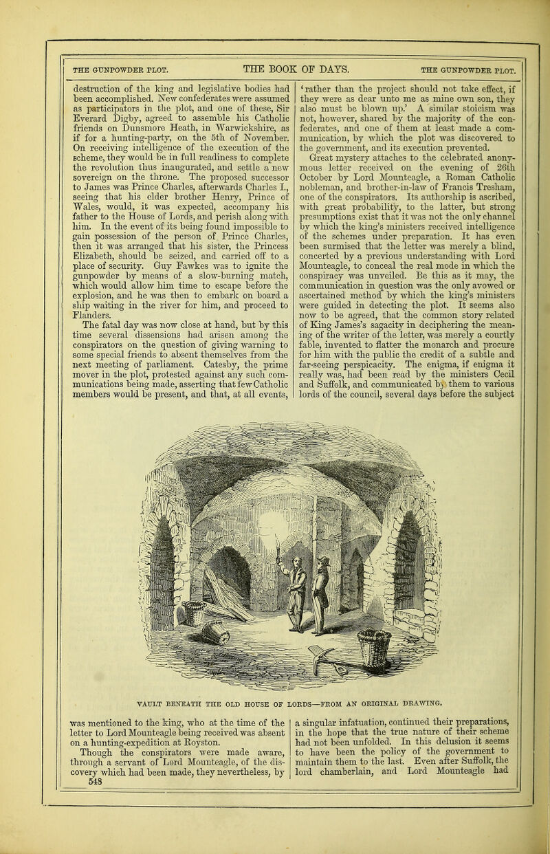 destruction of the king and legislative bodies had been accomplished. New confederates were assumed as participators in the plot, and one of these, Sir Everard Digby, agreed to assemble his Catholic friends on Dunsmore Heath, in Warwickshire, as if for a hunting-party, on the 5th of November. On receiving intelligence of the execution of the scheme, they would be in full readiness to complete the revolution thus inaugurated, and settle a new sovereign on the throne. The proposed successor to James was Prince Charles, afterwards Charles I., seeing that his elder brother Henry, Prince of Wales, would, it was expected, accompany his father to the House of Lords, and perish along with him. In the event of its being found impossible to gain possession of the person of Prince Charles, then it was arranged that his sister, the Princess Elizabeth, should be seized, and carried off to a place of security. Guy Fawkes was to ignite the gunpowder by means of a slow-burning match, which would allow him time to escape before the explosion, and he was then to embark on board a ship waiting in the river for him, and proceed to Flanders. The fatal day was now close at hand, but by this time several dissensions had arisen among the conspirators on the question of giving warning to some special friends to absent themselves from the next meeting of parliament. Catesby, the prime mover in the plot, protested against any such com- munications being made, asserting that few Catholic members would be present, and that, at all events, 1 rather than the project should not take effect, if they were as dear unto me as mine own son, they also must be blown up.' A similar stoicism was not, however, shared by the majority of the con- federates, and one of them at least made a com- munication, by which the plot was discovered to the government, and its execution prevented. Great mystery attaches to the celebrated anony- mous letter received on the evening of 26th October by Lord Mounteagle, a Roman Catholic nobleman, and brother-in-law of Francis Tresham, one of the conspirators. Its authorship is ascribed, with great probability, to the latter, but strong presumptions exist that it was not the only channel by which the king's ministers received intelligence of the schemes under preparation. It has even been surmised that the letter was merely a blind, concerted by a previous understanding with Lord Mounteagle, to conceal the real mode in which the conspiracy was unveiled. Be this as it may, the communication in question was the only avowed or ascertained method by which the king's ministers were guided in detecting the plot. It seems also now to be agreed, that the common story related of King James's sagacity in deciphering the mean- ing of the writer of the letter, was merely a courtly fable, invented to natter the monarch and procure for him with the public the credit of a subtle and far-seeing perspicacity. The enigma, if enigma it really was, had been read by the ministers Cecil and Suffolk, and communicated b)' them to various lords of the council, several days before the subject VAULT BENEATH THE OLD HOUSE OF LORDS—FROM AN ORIGINAL DRAWING. was mentioned to the king, who at the time of the letter to Lord Mounteagle being received was absent on a hunting-expedition at Royston. Though the conspirators were made aware, through a servant of Lord Mounteagle, of the dis- covery which had been made, they nevertheless, by 548 a singular infatuation, continued their preparations, in the hope that the true nature of their scheme had not been unfolded. In this delusion it seems to have been the policy of the government to maintain them to the last. Even after Suffolk, the lord chamberlain, and Lord Mounteagle had