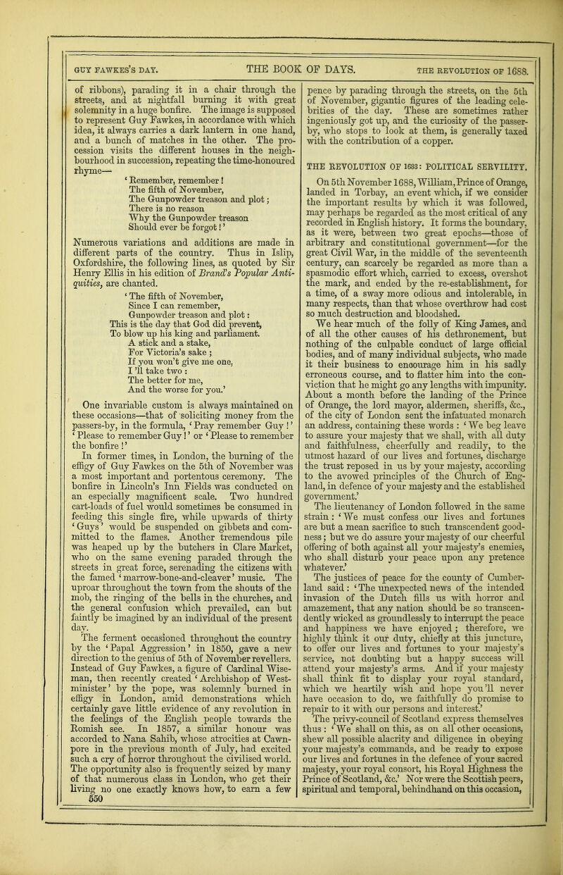 of ribbons), parading it in a chair through the streets, and at nightfall burning it with great solemnity in a huge bonfire. The image is supposed to represent Guy Fawkes, in accordance with which idea, it always carries a dark lantern in one hand, and a bunch of matches in the other. The pro- cession visits the different houses in the neigh- bourhood in succession, repeating the time-honoured rhyme— ' Remember, remember! The fifth of November, The Gunpowder treason and plot; There is no reason Why the Gunpowder treason Should ever be forgot!' Numerous variations and additions are made in different parts of the country. Thus in Islip, Oxfordshire, the following lines, as emoted by Sir Henry Ellis in his edition of Brand's Popular Anti- quities, are chanted. ' The fifth of November, Since I can remember, Gunpowder treason and plot: This is the day that God did prevent, To blow up his king and parliament. A stick and a stake, For Victoria's sake ; If you won't give me one, I '11 take two : The better for me, And the worse for you.' One invariable custom is always maintained on these occasions—that of soliciting money from the passers-by, in the formula, ' Pray remember Guy !' ' Please to remember Guy!' or * Please to remember the bonfire !' In former times, in London, the burning of the effigy of Guy Fawkes on the 5th of November was a most important and portentous ceremony. The bonfire in Lincoln's Inn Fields was conducted on an especially magnificent scale. Two hundred cart-loads of fuel would sometimes be consumed in feeding this single fire, while upwards of thirty ' Guys' would be suspended on gibbets and com- mitted to the flames. Another tremendous pile was heaped up by the butchers in Clare Market, who on the same evening paraded through the streets in great force, serenading the citizens with the famed ' marrow-bone-and-cleaver' music. The uproar throughout the town from the shouts of the mob, the ringing of the bells in the churches, and the general confusion which prevailed, can but faintly be imagined by an individual of the present day. The ferment occasioned throughout the country by the 'Papal Aggression' in 1850, gave a new direction to the genius of 5th of November revellers. Instead of Guy Fawkes, a figure of Cardinal Wise- man, then recently created ' Archbishop of West- minister' by the pope, was solemnly burned in effigy in London, amid demonstrations which certainly gave little evidence of any revolution in the feelings of the English people towards the Romish see. In 1857, a similar honour was accorded to Nana Sahib, whose atrocities at Cawn- pore in the previous month of July, had excited such a cry of horror throughout the civilised world. The opportunity also is frequently seized by many of that numerous class in London, who get their living no one exactly knows how, to earn a few 550 pence by parading through the streets, on the 5th of November, gigantic figures of the leading cele- brities of the day. These are sometimes rather ingeniously got up, and the curiosity of the passer- by, who stops to look at them, is generally taxed with the contribution of a copper. THE REVOLUTION OF 1688: POLITICAL SERVILITY. On 5 th November 1688, William, Prince of Orange, landed in Torbay, an event which, if we consider the important results by which it was followed, may perhaps be regarded as the most critical of any recorded in English history. It forms the boundary, as it were, between two great epochs—those of arbitrary and constitutional government—for the great Civil War, in the middle of the seventeenth century, can scarcely be regarded as more than a spasmodic effort which, carried to excess, overshot the mark, and ended by the re-establishment, for a time, of a sway more odious and intolerable, in many respects, than that whose overthrow had cost so much destruction and bloodshed. We hear much of the folly of King James, and of all the other causes of his dethronement, but nothing of the culpable conduct of large official bodies, and of many individual subjects, who made it their business to enoourage hirn in his sadly erroneous course, and to flatter him into the con- viction that he might go any lengths with impunity. About a month before the landing of the Prince of Orange, the lord mayor, aldermen, sheriffs, &c, of the city of London sent the infatuated monarch an address, containing these words : ' We beg leave to assure your majesty that we shall, with all duty and faithfulness, cheerfully and readily, to the utmost hazard of our lives and fortunes, discharge the trust reposed in us by your majesty, according to the avowed principles of the Church of Eng- land, in defence of your majesty and the established government.' The lieutenancy of London followed in the same strain : * We must confess our lives and fortunes are but a mean sacrifice to such transcendent good- ness ; but we do assure your majesty of our cheerful offering of both against all your majesty's enemies, who shall disturb your peace upon any pretence whatever.' The justices of peace for the county of Cumber- land said : ' The unexpected news of the intended invasion of the Dutch fills us with horror and amazement, that any nation should be so transcen- dently wicked as groundlessly to interrupt the peace and happiness we have enjoyed ; therefore, we highly think it our duty, chiefly at this juncture, to offer our lives and fortunes to your majesty's service, not doubting but a happy success will attend your majesty's arms. And if your majesty shall think fit to display your royal standard, which we heartily wish and hope you'll never have occasion to do, we faithfully do promise to repair to it with our persons and interest.' The privy-council of Scotland express themselves thus : ' We shall on this, as on all other occasions, shew all possible alacrity and diligence in obeying your majesty's commands, and be ready to expose our lives and fortunes in the defence of your sacred majesty, your royal consort, his Royal Highness the Prince of Scotland, &c.' Nor were the Scottish peers, spiritual and temporal, behindhand on this occasion,