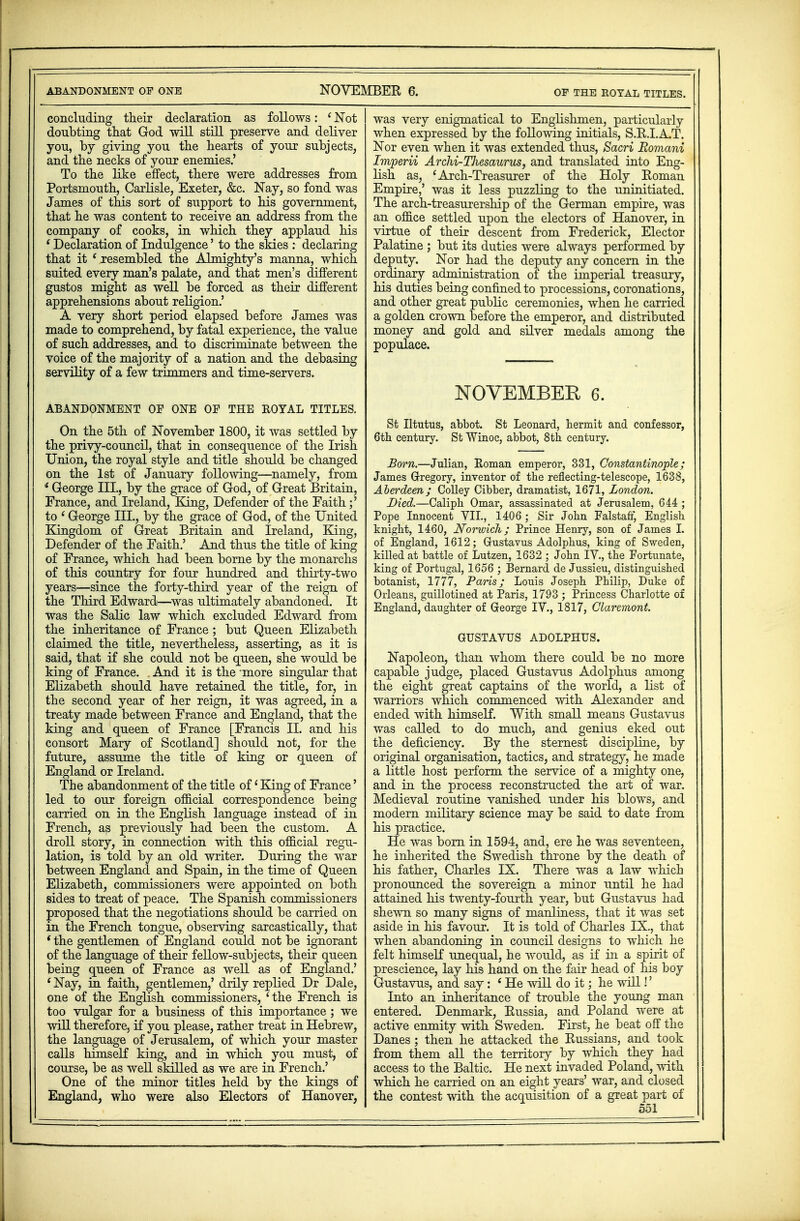 ABANDONMENT OF ONE NOVEMBER 6. OF THE ROYAL TITLES. concluding their declaration as follows: (Not doubting that God will still preserve and deliver you, by giving you the hearts of your subjects, and the necks of your enemies.' To the like effect, there were addresses from Portsmouth, Carlisle, Exeter, &c. Nay, so fond was James of this sort of support to his government, that he was content to receive an address from the company of cooks, in which they applaud his ' Declaration of Indulgence' to the skies : declaring that it ' resembled the Almighty's manna, which suited every man's palate, and that men's different gustos might as well be forced as their different apprehensions about religion.' A very short period elapsed before James was made to comprehend, by fatal experience, the value of such addresses, and to discriminate between the voice of the majority of a nation and the debasing servility of a few trimmers and time-servers. ABANDONMENT OF ONE OF THE BOYAL TITLES. On the 5th of November 1800, it was settled by the privy-council, that in consequence of the Irish Union, the royal style and title should be changed on the 1st of January following—namely, from i George III., by the grace of God, of Great Britain, France, and Ireland, King, Defender of the Faith;' to ' George III., by the grace of God, of the United Kingdom of Great Britain and Ireland, King, Defender of the Faith.' And thus the title of king of France, which had been borne by the monarchs of this country for four hundred and thirty-two years—since the forty-third year of the reign of the Third Edward—was ultimately abandoned. It was the Salic law which excluded Edward from the inheritance of France ; but Queen Elizabeth claimed the title, nevertheless, asserting, as it is said, that if she could not be queen, she would be king of France. And it is the more singular that Elizabeth should have retained the title, for, in the second year of her reign, it was agreed, in a treaty made between France and England, that the king and queen of France [Francis II. and his consort Mary of Scotland] should not, for the future, assume the title of king or queen of England or Ireland. The abandonment of the title of' King of France' led to our foreign official correspondence being carried on in the English language instead of in French, as previously had been the custom. A droll story, in connection with this official regu- lation, is told by an old writer. During the war between England and Spain, in the time of Queen Elizabeth, commissioners were appointed on both sides to treat of peace. The Spanish commissioners proposed that the negotiations should be carried on in the French tongue, observing sarcastically, that * the gentlemen of England could not be ignorant of the language of their fellow-subjects, their queen being queen of France as well as of England.' ' Nay, in faith, gentlemen,' drily replied Dr Dale, one of the English commissioners, 'the French is too vulgar for a business of this importance; we will therefore, if you please, rather treat in Hebrew, the language of Jerusalem, of which your master calls himself king, and in which you must, of course, be as well skilled as we are in French.' One of the minor titles held by the kings of England, who were also Electors of Hanover, was very enigmatical to Englishmen, particularly when expressed by the following initials, S.R.I.A.T. Nor even when it was extended thus, Sacri Eomani Imperii Archi-Tliesaurus, and translated into Eng- lish as, 'Arch-Treasurer of the Holy Roman Empire,' was it less puzzling to the uninitiated. The arch-treasurership of the German empire, was an office settled upon the electors of Hanover, in virtue of their descent from Frederick, Elector Palatine ; but its duties were always performed by deputy. Nor had the deputy any concern in the ordinary administration of the imperial treasury, his duties being confined to processions, coronations, and other great public ceremonies, when he carried a golden crown before the emperor, and distributed money and gold and silver medals among the populace. NOVEMBER 6. St Iltutus, abbot. St Leonard, hermit and confessor, 6th century. St Winoc, abbot, 8th century. Born.—Julian, Roman emperor, 331, Constantinople; James Gregory, inventor of the reflecting-telescope, 1638, Aberdeen; Colley Cibber, dramatist, 1671, London. Died.—Caliph Omar, assassinated at Jerusalem, 644 ; Pope Innocent VII., 1406; Sir John Falstaff, English knight, 1460, Norwich; Prince Henry, son of James I. of England, 1612; Gfustavus Adolphus, king of Sweden, killed at battle of Lutzen, 1632 ; John IV., the Fortunate, king of Portugal, 1656 ; Bernard de Jussieu, distinguished botanist, 1777, Paris; Louis Joseph Philip, Duke of Orleans, guillotined at Paris, 1793 ; Princess Charlotte of England, daughter of George IV., 1817, Claremont. GUSTAVTJS ADOLPHUS. Napoleon, than whom there could be no more capable judge, placed Gustavus Adolphus among the eight great captains of the world, a Hst of warriors which commenced with Alexander and ended with himself. With small means Gustavus was called to do much, and genius eked out the deficiency. By the sternest discipline, by original organisation, tactics, and strategy, he made a little host perform the service of a mighty one, and in the process reconstructed the art of war. Medieval routine vanished under his blows, and modern military science may be said to date from his practice. He was born in 1594, and, ere he was seventeen, he inherited the Swedish throne by the death of his father, Charles IX. There was a law which pronounced the sovereign a minor until he had attained his twenty-fourth year, but Gustavus had shewn so many signs of manliness, that it was set aside in his favour. It is told of Charles IX., that when abandoning in council designs to which he felt himself unequal, he would, as if in a spirit of prescience, lay his hand on the fair head of his boy Gustavus, and say : ' He will do it; he will!' Into an inheritance of trouble the young man entered. Denmark, Russia, and Poland were at active enmity with Sweden. First, he beat off the Danes; then he attacked the Russians, and took from them all the territory by which they had access to the Baltic. He next invaded Poland, with which he carried on an eight years' war, and closed the contest with the acquisition of a great part of