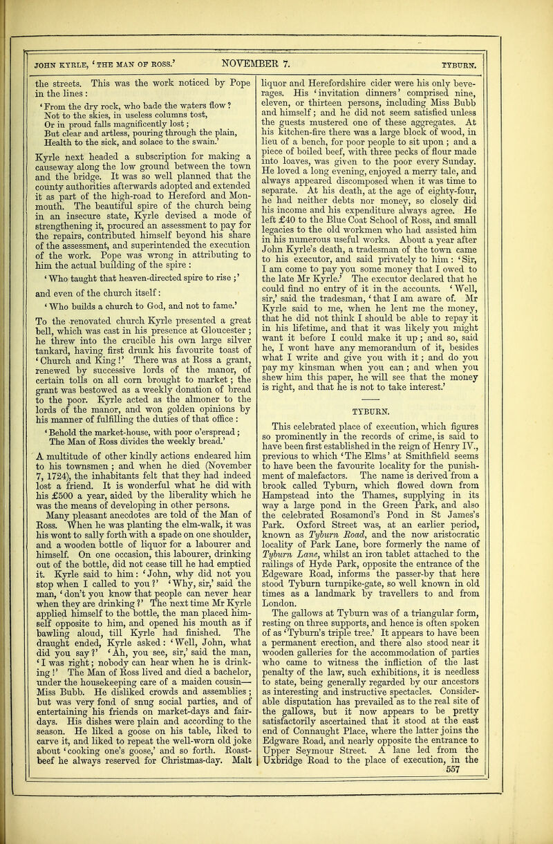 the streets. This was the work noticed by Pope in the lines: ' From the dry rock, who bade the waters -flow ? Not to the skies, in useless columns tost, Or in proud falls magnificently lost; But clear and artless, pouring through the plain, Health to the sick, and solace to the swain.' Kyrle next headed a subscription for making a causeway along the low ground between the town and the bridge. It was so well planned that the county authorities afterwards adopted and extended it as part of the high-road to Hereford and Mon- mouth. The beautiful spire of the church being in an insecure state, Kyrle devised a mode of strengthening it, procured an assessment to pay for the repairs, contributed himself beyond his share of the assessment, and superintended the execution of the work. Pope was wrong in attributing to him the actual building of the spire : ' Who taught that heaven-directed spire to rise and even of the church itself: ' Who builds a church to God, and not to fame.' To the renovated church Kyrle presented a great bell, which was cast in his presence at Gloucester ; he threw into the crucible his own large silver tankard, having first drunk his favourite toast of ' Church and King !' There was at Koss a grant, renewed by successive lords of the manor, of certain tolls on all corn brought to market; the grant was bestowed as a weekly donation of bread to the poor. Kyrle acted as the almoner to the lords of the manor, and won golden opinions by his manner of fulfilling the duties of that office : ' Behold the market-house, with poor o'erspread; The Man of Ross divides the weekly bread.' A multitude of other kindly actions endeared him to his townsmen ; and when he died (November 7, 1724), the inhabitants felt that they had indeed lost a friend. It is wonderful what he did with his £500 a year, aided by the liberality which he was the means of developing in other persons. Many pleasant anecdotes are told of the Man of Eoss. When he was planting the elm-walk, it was his wont to sally forth with a spade on one shoulder, and a wooden bottle of liquor for a labourer and himself. On one occasion, this labourer, drinking out of the bottle, did not cease till he had emptied it. Kyrle said to him: 'John, why did not you stop when I called to you?' 'Why, sir,' said the man, ' don't you know that people can never hear when they are drinking ?' The next time Mr Kyrle applied himself to the bottle, the man placed him- self opposite to him, and opened his mouth as if bawling aloud, till Kyrle had finished. The draught ended, Kyrle asked: 4 Well, John, what did you say?' 'Ah, you see, sir,' said the man, ' I was right; nobody can hear when he is drink- ing !' The Man of Ross lived and died a bachelor, under the housekeeping care of a maiden cousin— Miss Bubb. He disliked crowds and assemblies ; but was very fond of snug social parties, and of entertaining his friends on market-days and fair- days. His dishes were plain and according to the season. He liked a goose on his table, liked to carve it, and liked to repeat the well-worn old joke about ' cooking one's goose,' and so forth. Roast- beef he always reserved for Christmas-day. Malt liquor and Herefordshire cider were his only beve- rages. His 'invitation dinners' comprised nine, eleven, or thirteen persons, inckiding Miss Bubb and himself ; and he did not seem satisfied unless the guests mustered one of these aggregates. At his kitchen-fire there was a large block of wood, in lieu of a bench, for poor people to sit upon ; and a piece of boiled beef, with three pecks of flour made into loaves, was given to the poor every Sunday. He loved a long evening, enjoyed a merry tale, and always appeared discomposed when it was time to separate. At his death, at the age of eighty-four, he had neither debts nor money, so closely did his income and his expenditure always agree. He left £40 to the Blue Coat School of Ross, and small legacies to the old workmen who had assisted him in his numerous useful works. About a year after John Kyrle's death, a tradesman of the town came to his executor, and said privately to him: ' Sir, I am come to pay you some money that I owed to the late Mr Kyrle.' The executor declared that he could find no entry of it in the accounts. ' Well, sir,' said the tradesman, ' that I am aware of. Mr Kyrle said to me, when he lent me the money, that he did not think I should be able to repay it in his lifetime, and that it was likely you might want it before I could make it up; and so, said he, I wont have any memorandum of it, besides what I write and give you with it; and do you pay my kinsman when you can ; and when you shew him this paper, he will see that the money is right, and that he is not to take interest.' TYBURN. This celebrated place of execution, which figures so prominently in the records of crime, is said to have been first established in the reign of Henry IV., previous to which ' The Elms' at Smithfield seems to have been the favourite locality for the punish- ment of malefactors. The name is derived from a brook called Tyburn, which flowed down from Hampstead into the Thames, supplying in its way a large pond in the Green Park, and also the celebrated Rosamond's Pond in St James's Park. Oxford Street was, at an earlier period, known as Tyburn Road, and the now aristocratic locality of Park Lane, bore formerly the name of Tyburn Lane, whilst an iron tablet attached to the railings of Hyde Park, opposite the entrance of the Edgeware Road, informs the passer-by that here stood Tyburn turnpike-gate, so well known in old times as a landmark by travellers to and from London. The gallows at Tyburn was of a triangular form, resting on three supports, and hence is often spoken of as 'Tyburn's triple tree.' It appears to have been a permanent erection, and there also stood near it wooden galleries for the accommodation of parties who came to witness the infliction of the last penalty of the law, such exhibitions, it is needless to state, being generally regarded by our ancestors as interesting and instructive spectacles. Consider- able disputation has prevailed as to the real site of the gallows, but it now appears to be pretty satisfactorily ascertained that it stood at the east end of Connaught Place, where the latter joins the Edgware Road, and nearly opposite the entrance to Upper Seymour Street. A lane led from the Uxbridge Road to the place of execution, in the 557