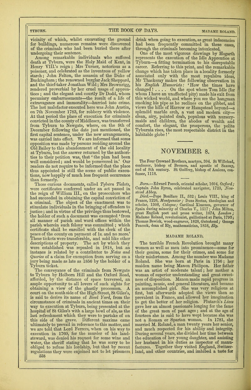 vicinity of which, whilst excavating the ground for buildings, numerous remains were discovered of the criminals who had been buried there after undergoing their sentence. Among remarkable individuals who suffered death at Tyburn, were the Holy Maid of Kent, in Henry VIII.'s reign ; Mrs Turner, notorious as a poisoner, and celebrated as the inventress of yellow starch; John Felton, the assassin of the Duke of Buckingham; the renowned burglar Jack Sheppard, and the thief-taker Jonathan Wild; Mrs Brownrigg, rendered proverbial by her cruel usage of appren- tices ; and the elegant and courtly Dr Dodd, whom pecuniary embarrassments—the result of a life of extravagance and immorality—hurried into crime. The last malefactor executed here was John Austin, on 7th November 1783, for robbery with violence. At that period the place of execution for criminals convicted in the county of Middlesex, was transferred from Tyburn to Newgate, where, on the 9th of December following the date just mentioned, the first capital sentence, under the new arrangements, was carried into effect. We are informed that some opposition was made by persons residing around the Old Bailey to this abandonment of the old locality at Tyburn, but the answer returned by the authori- ties to their petition was, that' the plan had been well considered; and would be persevered in.' Our readers do not require to be informed that the place thus appointed is still the scene of public execu- tions, now happily of much less frequent occurrence than formerly. Those curious documents, called Tyburn Tickets, were certificates conferred under an act passed in the reign of William III., on the prosecutors who had succeeded in obtaining the capital conviction of a criminal. The object of the enactment was to stimulate individuals in the bringing of offenders to justice; and in virtue of the privilege thus bestowed, the holder of such a document was exempted ' from all manner of parish and ward offices within the parish wherein such felony was committed ; which certificate shall be enrolled with the clerk of the peace of the county on payment of Is. and no more.' These tickets were transferable, and sold like other descriptions of property. The act by which they were established was repealed in 1818, but an instance is related by a contributor to Notes and Queries of a claim for exemption from serving on a jury being made as late as 1856 by the holder of a Tyburn ticket. The conveyance of the criminals from Newgate to Tyburn by Holborn Hill and the Oxford Boad, afforded, by the distance of space traversed, an ample opportunity to all lovers of such sights for obtaining a view of the ghastly procession. A court on the south side of the High Street, St Giles's, is said to derive its name of Bowl Yard, from the circumstance of criminals in ancient times on their way to execution at Tyburn, being presented at the hospital of St Giles's with a large bowl of ale, as the last refreshment which they were to partake of on this side of the grave. Different maxims came ultimately to prevail in reference to this matter, and we are told that Lord Ferrers, when on his way to execution in 1760, for the murder of his land- steward, was denied his request for some wine and water, the sheriff stating that he was sorry to be obliged to refuse his lordship, but that by recent regulations they were enjoined not to let prisoners 558 drink when going to execution, as great indecencies had been frequently committed in these cases, through the criminals becoming intoxicated. One of the most vigorous drawings by Hogarth represents the execution of the Idle Apprentice at Tyburn—a fitting termination to his disreputable career. Beferring to this print, and the remarkable change which has taken place in a locality formerly associated only with the most repulsive ideas, Mr Thackeray makes the following observation in his English Humorists: 'How the times have changed ! . . . . On the spot where Tom Idle (for whom I have an unaffected pity) made his exit from this wicked world, and where you see the hangman smoking his pipe as he reclines on the gibbet, and views the hills of Harrow or Hampstead beyond—a splendid marble arch, a vast and modern city— clean, airy, painted drab, populous with nursery- maids and children, the abodes of wealth and comfort, the elegant, the prosperous, the polite Tyburnia rises, the most respectable district in the habitable globe!' NOVEMBER 8. The Four Crowned Brothers, martyrs, 304. St Willehad, confessor, bishop of Bremen, and apostle of Saxony, end of 8th century. St Godfrey, bishop of Amiens, con- fessor, 1118. Born.—Edward Pocock, oriental scholar, 1604, Oxford; Captain John Byron, celebrated navigator, 1723, New- stead Abbey. Died—Pope Boniface II, 532; Louis VIII., king of France, 1226, Montpensier; Duns Scotus, theologian and scholar, 1308, Cologne; Cardinal Ximenes, governor of Spain during minority of Charles V., 1517 ; John Milton, great English poet and prose writer, 1674, London; Madame Roland, revolutionist, guillotined at Paris, 1793; Thomas Bewick, wood-engraver, 1828, Gateshead ; George Peacock, dean of Ely, mathematician, 1858, Ely. MADAME ROLAND. The terrible French Eevolution brought many women as well as men into prominence—some for their genius, some for their crimes, and some for their misfortunes. Among the number was Madame Eoland. She was born at Paris in 1756 ; her maiden name being Manon Philipon. Her father was an artist of moderate talent; her mother a woman of superior understanding and great sweet- ness of disposition. Manon made rapid progress in painting, music, and general literature, and became an accomplished girl. She was very religious at first, but afterwards adopted the views then so prevalent in France, and allowed her imagination to get the better of her religion. Plutarch's Lives gave her an almost passionate longing for the fame of the great men of past ages; and at the age of fourteen she is said to have wept because she was not a Roman or Spartan woman. In 1781, she married M. Eoland, a man twenty years her senior, and much respected for his ability and integrity. During several years, she divided her time between the education of her young daughter, and assisting her husband in his duties as inspector of manu- factures. Together they visited England, Switzer- land, and other countries, and imbibed a taste for