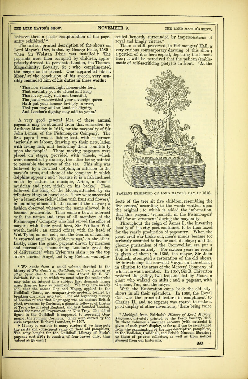 between them a poetic recapitulation of the page- antry exhibited.' * The earliest printed description of the shows on Lord Mayor's Day, is that by George Peele, 1585 ; when Sir Wolstan Dixie was installed.f The pageants were then occupied by children, appro- priately dressed, to personate London, the Thames, Magnanimity, Loyalty, &c.; who complimented the mayor as he passed. One ' apparelled like a Moor/ at the conclusion of his speech, very sen- sibly reminded him of his duties in these words : ' This now remains, right honourable lord, That carefully you do attend and keep This lovely lady, rich and beautiful, The jewel wherewithal your sovereign queen Hath put your honour lovingly in trust, That you may add to London's dignity, And London's dignity may add to yours.' A very good general idea of these annual pageants may be obtained from that concocted by Anthony Munday in 1616, for the mayoralty of Sir John Leman, of the Fishmongers' Company. The first pageant was a fishing-boat, with fishermen 'seriously at labour, drawing up their nets, laden with living fish, and bestowing them bountifully upon the people.' These moving pageants were placed on stages, provided with wheels, which were concealed by drapery, the latter being painted to resemble the waves of the sea. This ship was followed by a crowned dolphin, in allusion to the mayor's arms, and those of the company, in which dolphins appear ; and ' because it is a fish inclined much by nature to musique, Arion, a famous musician and poet, rideth on his backe.' Then followed the king of the Moors, attended by six tributary kings on horseback. They were succeeded by 'a lemon-tree richly laden with fruit and flowers,' in punning allusion to the name of the mayor; a fashion observed whenever the name allowed it to become practicable. Then came a bower adorned with the names and arms of all members of the Fishmongers' Company who had served the office of mayor; with their great hero, Sir William Wal- worth, inside ; an armed officer, with the head of Wat Tyler, on one side, and the Genius of London, ' a crowned angel with golden wings,' on the other. Lastly, came the grand pageant drawn by mermen and mermaids, 'memorizing London's great day of deliverance,' when Tyler was slain ; on the top sat a victorious Angel, and King Richard was repre- * We quote from a small volume devoted to the history of The Giants in Guildhall, ivith an Account of other Civic Giants, at Home and Abroad, by F. W. Eairholt, F.S.A.; to which we must refer the reader who may take an interest in a subject that demands larger space than we have at command. We may here merely add, that the names Gog and Magog, applied to the Guildhall Giants, are comparatively modern, formed by breaking one name into two. The old legendary history of London relates that Gogmagog was an ancient British giant, overcome by Corineus, a gigantic follower of Brutus of Troy, who invaded England, and first founded London, under the name of Troynovant, or New Troy. The oldest figure in the Guildhall is supposed to represent Gog- magog, the younger Corineus. They were carved by the oivic carpenter, Richard Saunders, in 1707. ^ It may be curious to many readers if we here note the rarity and consequent value of these old pamphlets. The copy bought for the Guildhall Library of Peele's pageant cost £20; it consists of four leaves only, thus valued at £5 each ! sented beneath, surrounded by impersonations of royal and kingly virtues* There is still preserved, in Fishmongers' Hall, a very curious contemporary drawing of this show; a portion of it is here copied, depicting the lemon- tree ; it will be perceived that the pelican (emble- matic of self-sacrificing piety) is in front. ' At the PAGEANT EXHIBITED OX LORD MAYOR'S DAY IN 1616. foote of the tree sit five children, resembling the five senses,' according to the words written upon the original; to which is added the information, that this pageant 'remaineth in the Fishmongers' Hall for an ornament' during the mayoralty. Throughout the reign of James L, the inventive faculty of the city poet continued to be thus taxed for the yearly production of pageantry. Wnen the great civil war broke out, men's minds became too seriously occupied to favour such displays; and the gloomy puritanism of the Cromwellian era put a stop to them entirely. For sixteen years no record is given of them; in 1655, the mayor, Sir John Dethick, attempted a restoration of the old shows, by introducing the crowned Virgin on horseback ; in allusion to the arms of the Mercers' Company, of which he was a member. In 1657, Sir R. Chiverton restored the galley, two leopards led by Moors, a giant who walked on stilts ; and a pageant, with Orpheus, Pan, and the satyrs. With the Restoration came back the old city- shows in all their splendour. In 1660, the Royal Oak was the principal feature in compliment to Charles H., and no expense was spared to make a good display of other inventions,1there being twice * Abridged from Fairholt's History of Lord Mayors' Pageants, privately printed by the Percy Society, 1843. In these volumes a succinct account (with extracts) is given of each year's display, as far as it can be ascertained from the examination of the rare descriptive pamphlets, in the Bodleian, Guildhall, and British Museum libraries ; or those of private collectors, as well as from notices gleaned from our historians.