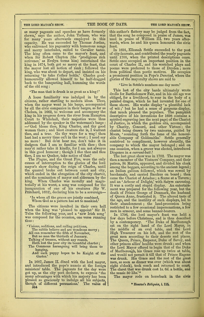 as many pageants and speeches as have formerly shewn/ says the author, John Tatham, who was for many years afterwards employed in this capacity. He was succeeded by Thomas Jordan, who enlivened his pageantry with humorous songs and merry interludes, suited to Cavalier tastes. The king often came to the mayor's feast, and when Sir Robert Clayton (the 'prodigious rich scrivener,' as Evelyn terms him) entertained the king in 1674, both got so merry at the feast, that the mayor lost all notion of rank; followed the king, who was about to depart, and insisted on his returning 'to take t'other bottle.' Charles good- humouredly allowed himself to be half-dragged back to the banqueting hall, humming the words of the old song : * The man that is drunk is as great as a king !' A loose familiarity was indulged in by the citizens, rather startling to modern ideas. Thus, when the mayor went in his. barge, accompanied by all the civic companies in their barges, as far as Chelsea, in 1662, to welcome and accompany the king in his progress down the river from Hampton Court to Whitehall, their majesties were thus addressed by the speaker in the waterman's barge : —'God blesse thee, King Charles, and thy good woman there ; and blest creature she is, I warrant thee, and a true. Go thy ways for a wag! thou hast had a merry time on't in the west; I need say no more! But do'st hear me, don't take it in dudgeon that I am so familiar with thee ; thou may'st rather take it kindly, for I am not alwayes in this good humour ; though I thee thee and thou thee, I am no Quaker, take notice of that.' The Plague, and the Great Fire, were the only causes of interruption to the glories of the lord mayor's show during the reign of Charles, until the quarrel broke out between court and city, which ended in the abrogation of the city charter, and the nomination of mayor and aldermen by the king. When Charles was morally and magis- terially at his worst, a song was composed for the inauguration of one of his creatures (Sir W. Pritchard, 1682), declaring him to be a sovereign— ' In whom all the graces are jointly combined, Whom God as a pattern has set to mankind.' The citizens were insulted in their own hall when the king was 'pleased to appoint' Sir H. Tulse the following year, and a 'new Irish song' was composed for the occasion, one verse running thus: ' Visions, seditions, and railing petitions, The rabble believe and are wondrous merry ; All can remember the fifth of November, But no man the thirtieth of January. Talking of treason, without any reason, Hath lost the poor city its bountiful charter; The Commons haranguing will bring them to hanging, And each puppy hopes to be Knight of the Garter.' In 1687, James II. dined with the lord mayor, and introduced the pope's nuncio at the foreign ministers' table. The pageants for the day were got up, as the city poet declares, to express 'the many advantages with which his majesty has been pleased so graciously to indulge all his subjects, though of different persuasions.' The value of 564 this author's flattery may be judged from the fact, that the song he composed in praise of James, was used in praise of William IIL two years after- wards, when he and his queen honoured the civic feast. In 1691, Elkanah Settle succeeded to the post of city-laureate, and contributed the yearly pageants until 1708, when the printed descriptions cease. Settle once occupied an important position in the court of Charles II., and his wretched plays and poems were preferred to those of Dryden ; more from political than poetic motives. He occupies a prominent position in Pope's Dunciad, where the glories of the mayoralty shows are said to ' Live in Settle's numbers one day more.' This last of the city bards ultimately wrote drolls for Bartholomew Fair, and in his old age was obliged, for a livelihood, to roar in the body of a painted dragon, which he had invented for one of these shows. His works display ' a plentiful lack of wit;' but he had a sense of gorgeous display, that much pleased the populace. The pamphlet descriptive of his inventions for 1698 contains a spirited engraving (see the next page) of the Chariot of Justice, in which the goddess sits, accompanied by Charity, Concord, and other Virtues; the chariot being drawn by two unicorns, guided by Moors, ' sounding forth the fame of the honour- able Company of Goldsmiths.' Settle generally contrived to compliment, however absurdly, the company to which the mayor belonged; and on one occasion, when a grocer was elected, introduced Diogenes in a currant-butt! The last great show was in 1702. The mayor was then a member of the Vintners' Company, and their patron, St Martin, appeared, and divided his cloak among the beggars, according to the ancient legend; an Indian galleon followed, which was rowed by bacchanals, and carried Bacchus on board; then came the Chariot of Ariadne; a Scene at a Tavern; and an ' Arbour of Delight,' with Satyrs carousing. It was a costly and stupid display. An entertain- ment was prepared for the following year, but the death of Prince George of Denmark, the husband of Queen Anne, frustrated it. The altered taste of the age, and the inutility of such displays, led to their abandonment ; the land-procession being restricted to a few occasional impersonations, a few men in armour, and some banner-bearers. In 1706, the lord mayor's feast was held a few days before Christmas, and is thus described by a contemporary. 'The Duke of Marlborough sat on the right hand of the Lord Mayor, in the middle of an oval table, and the Lord High Treasurer on his left, and the rest of the great men according to their deserts and places. The Queen, Prince, Emperor, Duke of Savoy, and other princes allies' healths were drunk; and when the Lord Mayor offered to begin that of the Duke of Marlborough, his Grace rose up twice at table, and would not permit it till that of Prince Eugene was drunk. His Grace and the rest of the great men, so soon as dinner was over (which was about eight o'clock), took coach and returned to court. The claret that was drunk cost Is. 6d. a bottle, and the music 50 libs.' * The mayor rode on horseback in the civic * Hearne's Reliquice, i. 115.