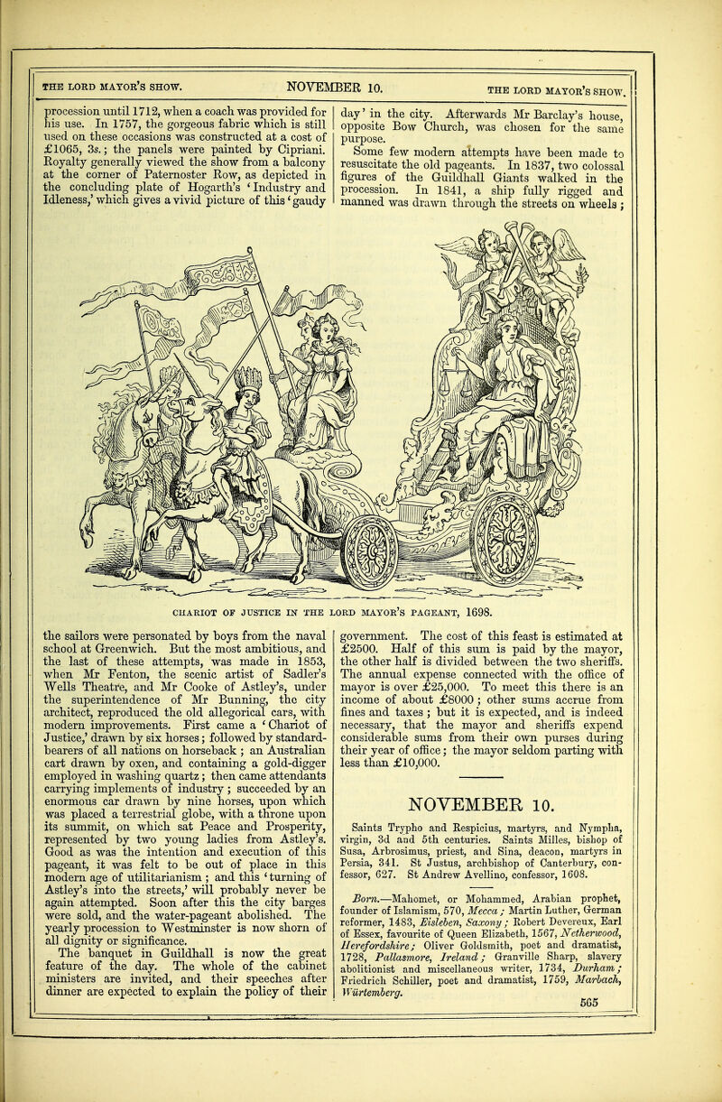 procession until 1712, when a coach was provided for his use. In 1757, the gorgeous fabric which is still used on these occasions was constructed at a cost of £1065, 3s.; the panels were painted by Cipriani. Royalty generally viewed the show from a balcony at the corner of Paternoster Row, as depicted in the concluding plate of Hogarth's ' Industry and Idleness/which gives a vivid picture of this'gaudy day' in the city. Afterwards Mr Barclay's house, opposite Bow Church, was chosen for the same purpose. Some few modern attempts have been made to resuscitate the old pageants. In 1837, two colossal figures of the Guildhall Giants walked in the procession. In 1841, a ship fully rigged and manned was drawn through the streets on wheels ; CHARIOT OF JUSTICE EST THE LORD MAYOR'S PAGEANT, 1698. the sailors were personated by boys from the naval school at Greenwich. But the most ambitious, and the last of these attempts, was made in 1853, when Mr Fenton, the scenic artist of Sadler's Wells Theatre, and Mr Cooke of Astley's, under the superintendence of Mr Bunning, the city architect, reproduced the old allegorical cars, with modern improvements. First came a ' Chariot of Justice,' drawn by six horses; followed by standard- bearers of all nations on horseback ; an Australian cart drawn by oxen, and containing a gold-digger employed in washing quartz; then came attendants carrying implements of industry ; succeeded by an enormous car drawn by nine horses, upon which was placed a terrestrial globe, with a throne upon its summit, on which sat Peace and Prosperity, represented by two young ladies from Astley's. Good as was the intention and execution of this pageant, it was felt to be out of place in this modern age of utilitarianism ; and this ' turning of Astley's into the streets,' will probably never be again attempted. Soon after this the city barges were sold, and the water-pageant abolished. The yearly procession to Westminster is now shorn of all dignity or significance. The banquet in Guildhall is now the great feature of the day. The whole of the cabinet ministers are invited, and their speeches after dinner are expected to explain the policy of their government. The cost of this feast is estimated at £2500. Half of this sum is paid by the mayor, the other half is divided between the two sheriffs. The annual expense connected with the office of mayor is over £25,000. To meet this there is an income of about £8000 ; other sums accrue from fines and taxes ; but it is expected, and is indeed necessary, that the mayor and sheriffs expend considerable sums from their own purses during their year of office; the mayor seldom parting with less than £10,000. NOVEMBER 10. Saints Trypho and Respicius, martyrs, and Nympha, virgin, 3d and 5th centuries. Saints Milles, bishop of Susa, Arbrosimus, priest, and Sina, deacon, martyrs in Persia, 341. St Justus, archbishop of Canterbury, con- fessor, 627. St Andrew Avellino, confessor, 1608. Born.—Mahomet, or Mohammed, Arabian prophet, founder of Islamism, 570, Mecca ; Martin Luther, German reformer, 1483, Msleben, Saxony ; Robert Devereux, Earl of Essex, favourite of Queen Elizabeth, 1567, Nctherwood, Herefordshire; Oliver Goldsmith, poet and dramatist, 1728, Pallasmore, Ireland; Granville Sharp, slavery abolitionist and miscellaneous writer, 1734, Durham; Friedrich Schiller, poet and dramatist, 1759, Marlach, Wiirtemberg. 5G5