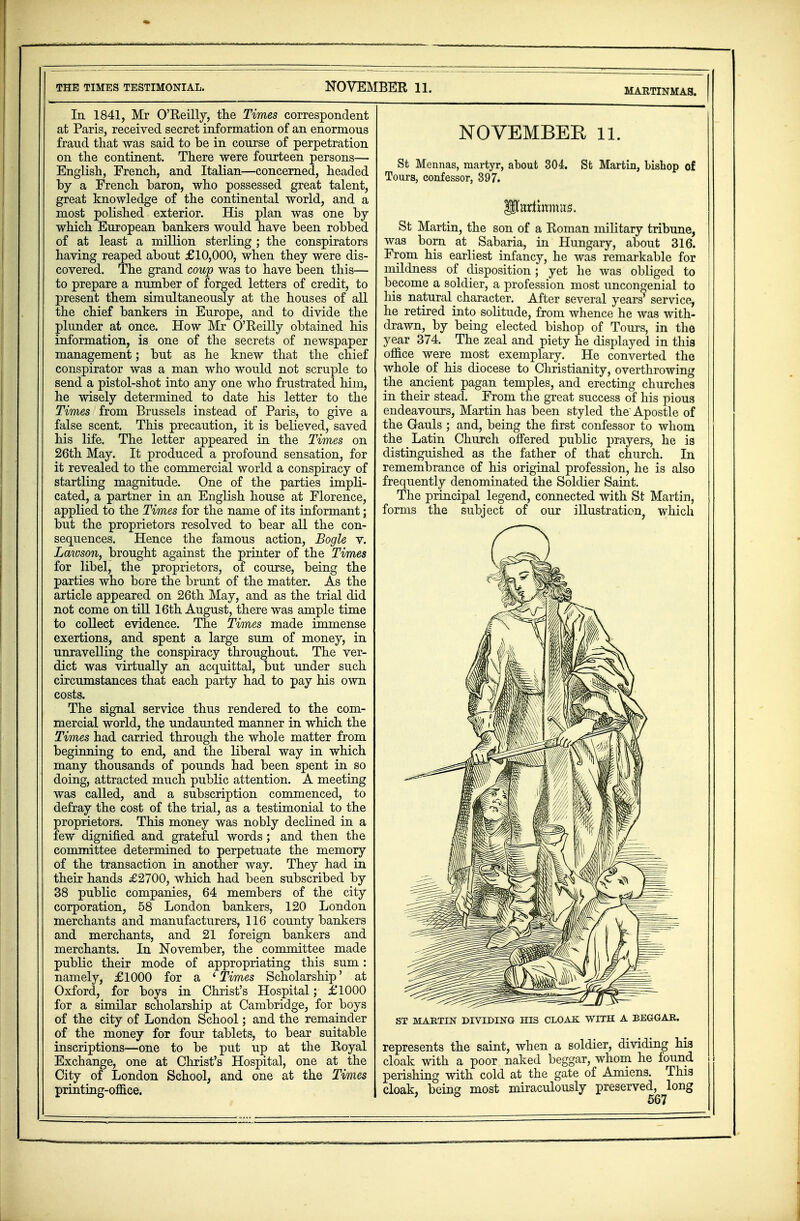 THE TIMES TESTIMONIAL. NOVEMBER 11. MARTINMAS. In 1841, Mr O'Reilly, the Times correspondent at Paris, received secret information of an enormous fraud that was said to be in course of perpetration on the continent. There were fourteen persons— English, French, and Italian—concerned, headed by a French baron, who possessed great talent, great knowledge of the continental world, and a most polished exterior. His plan was one by which European bankers would have been robbed of at least a million sterling ; the conspirators having reaped about £10,000, when they were dis- covered. The grand coup was to have been this— to prepare a number of forged letters of credit, to present them simultaneously at the houses of all the chief bankers in Europe, and to divide the plunder at once. How Mr O'Reilly obtained his information, is one of the secrets of newspaper management; but as he knew that the chief conspirator was a man who would not scruple to send a pistol-shot into any one who frustrated him, he wisely determined to date his letter to the Times from Brussels instead of Paris, to give a false scent. This precaution, it is believed, saved his life. The letter appeared in the Times on 26th May. It produced a profound sensation, for it revealed to the commercial world a conspiracy of startling magnitude. One of the parties impli- cated, a partner in an English house at Florence, applied to the Times for the name of its informant; but the proprietors resolved to bear all the con- sequences. Hence the famous action, Bogle v. Lawson, brought against the printer of the Times for libel, the proprietors, of course, being the parties who bore the brunt of the matter. As the article appeared on 26th May, and as the trial did not come on till 16th August, there was ample time to collect evidence. The Times made immense exertions, and spent a large sum of money, in unravelling the conspiracy throughout. The ver- dict was virtually an acquittal, but under such circumstances that each party had to pay his own costs. The signal service thus rendered to the com- mercial world, the undaunted manner in which the Times had carried through the whole matter from beginning to end, and the liberal way in which many thousands of pounds had been spent in so doing, attracted much public attention. A meeting was called, and a subscription commenced, to defray the cost of the trial, as a testimonial to the proprietors. This money was nobly declined in a few dignified and grateful words ; and then the committee determined to perpetuate the memory of the transaction in another way. They had in their hands £2700, which had been subscribed by 38 public companies, 64 members of the city corporation, 58 London bankers, 120 London merchants and manufacturers, 116 county bankers and merchants, and 21 foreign bankers and merchants. In November, the committee made public their mode of appropriating this sum: namely, £1000 for a ' Times Scholarship' at Oxford, for boys in Christ's Hospital; £1000 for a similar scholarship at Cambridge, for boys of the city of London School; and the remainder of the money for four tablets, to bear suitable inscriptions—one to be put up at the Royal Exchange, one at Christ's Hospital, one at the City of London School, and one at the Times printing-office. NOVEMBER 11. St Mennas, martyr, about 304. St Martin, bishop of Tours, confessor, 397. lltariwmiis. St Martin, the son of a Roman military tribune, was born at Sabaria, in Hungary, about 316. From his earliest infancy, he was remarkable for mildness of disposition; yet he was obliged to become a soldier, a profession most uncongenial to I his natural character. After several years service, he retired into solitude, from whence he was with- drawn, by being elected bishop of Tours, in the year 374. The zeal and piety he displayed in this office were most exemplary. He converted the whole of his diocese to Christianity, overthrowing the ancient pagan temples, and erecting churches in their stead. From the great success of his pious endeavours, Martin has been styled the' Apostle of the Gauls ; and, being the first confessor to whom the Latin Church offered public prayers, he is distinguished as the father of that church. In remembrance of his original profession, he is also frequently denominated the Soldier Saint. The principal legend, connected with St Martin, forms the subject of our illustration, which ST MARTIN DIVIDING HIS CLOAK WITH A BEGGAR. represents the saint, when a soldier, dividing his cloak with a poor naked beggar, whom he found perishing with cold at the gate of Amiens. This cloak, being most miraculously preserved, long 70  Kan