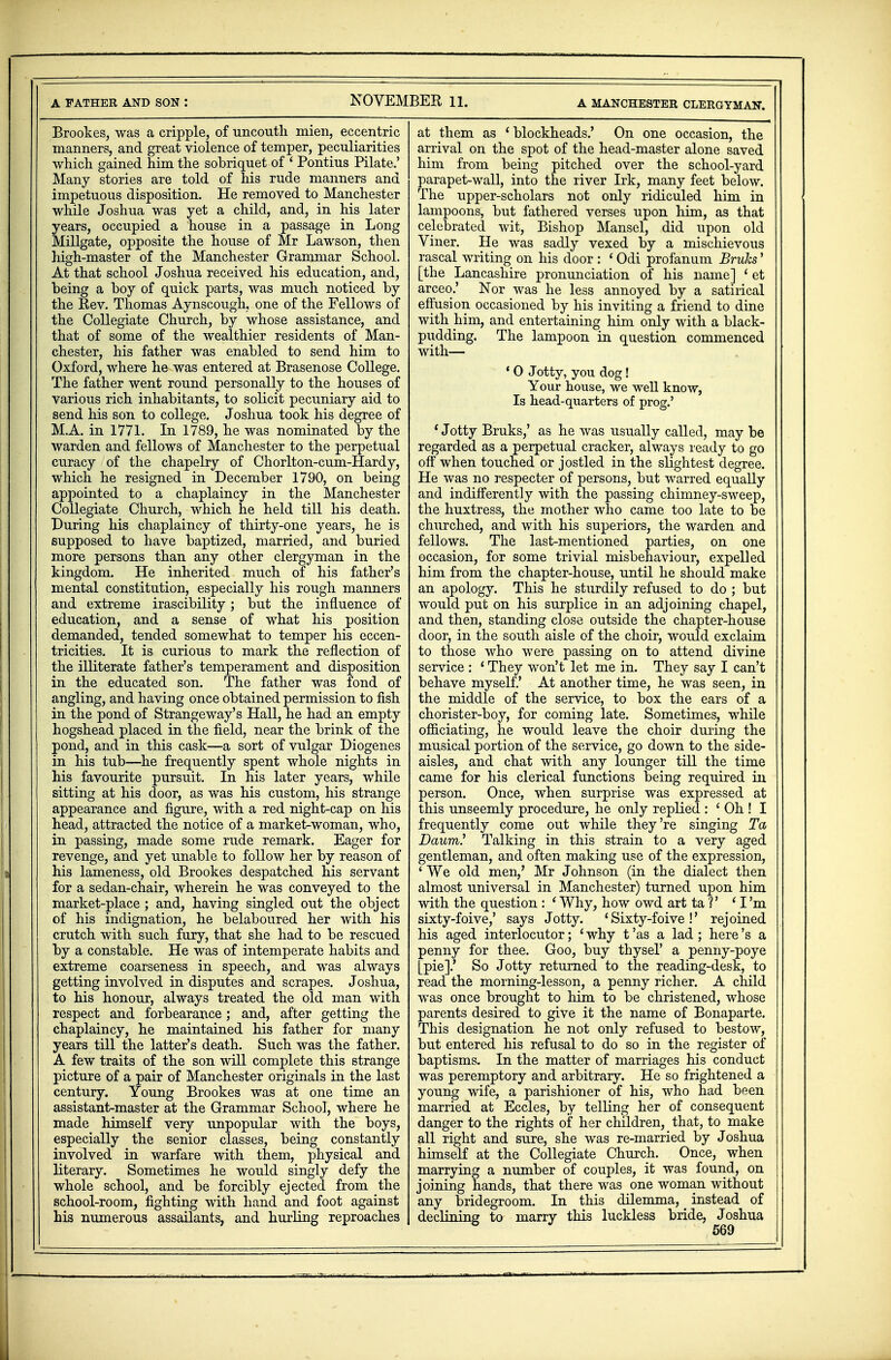 A FATHER AND SON : NOVEMBER 11. A MANCHESTER CLERGYMAN. Brookes, was a cripple, of uncouth mien, eccentric manners, and great violence of temper, peculiarities which gained him the sobriquet of ' Pontius Pilate.' Many stories are told of his rude manners and impetuous disposition. He removed to Manchester while Joshua was yet a child, and, in his later years, occupied a house in a passage in Long Millgate, opposite the house of Mr Lawson, then high-master of the Manchester Grammar School. At that school Joshua received his education, and, being a boy of quick parts, was much noticed by the Rev. Thomas Aynscough, one of the Fellows of the Collegiate Church, by whose assistance, and that of some of the wealthier residents of Man- chester, his father was enabled to send him to Oxford, where he was entered at Brasenose College. The father went round personally to the houses of various rich inhabitants, to solicit pecuniary aid to send his son to college. Joshua took his degree of M.A. in 1771. In 1789, he was nominated by the warden and fellows of Manchester to the perpetual curacy of the chapelry of Chorlton-cum-Hardy, which he resigned in December 1790, on being appointed to a chaplaincy in the Manchester Collegiate Church, which he held till his death. During his chaplaincy of thirty-one years, he is supposed to have baptized, married, and buried more persons than any other clergyman in the kingdom. He inherited much of his father's mental constitution, especially his rough manners and extreme irascibility; but the influence of education, and a sense of what bis position demanded, tended somewhat to temper his eccen- tricities. It is curious to mark the reflection of the illiterate father's temperament and disposition in the educated son. The father was fond of angling, and having once obtained permission to fish in the pond of Strange way's Hall, he had an empty hogshead placed in the field, near the brink of the pond, and in this cask—a sort of vulgar Diogenes in his tub—he frequently spent whole nights in his favourite pursuit. In his later years, while sitting at his door, as was his custom, his strange appearance and figure, with, a red night-cap on his head, attracted the notice of a market-woman, who, in passing, made some rude remark. Eager for revenge, and yet unable to follow her by reason of his lameness, old Brookes despatched his servant for a sedan-chair, wherein he was conveyed to the market-place ; and, having singled out the object of his indignation, he belaboured her with his crutch with such fury, that she had to be rescued by a constable. He was of intemperate habits and extreme coarseness in speech, and was always getting involved in disputes and scrapes. Joshua, to his honour, always treated the old man with respect and forbearance; and, after getting the chaplaincy, he maintained his father for many years till the latter's death. Such was the father. A few traits of the son will complete this strange picture of a pair of Manchester originals in the last century. Young Brookes was at one time an assistant-master at the Grammar School, where he made himself very unpopular with the boys, especially the senior classes, being constantly involved in warfare with them, physical and literary. Sometimes he would singly defy the whole school, and be forcibly ejected from the school-room, fighting with hand and foot against his numerous assailants, and hurling reproaches at them as 'blockheads.' On one occasion, the arrival on the spot of the head-master alone saved him from being pitched over the school-yard parapet-wall, into the river Irk, many feet below. The upper-scholars not only ridiculed him in lampoons, but fathered verses upon him, as that celebrated wit, Bishop Mansel, did upon old Viner. He was sadly vexed by a mischievous rascal writing on his door : < Odi profanum Brulcs' [the Lancashire pronunciation of his name] 'et arceo.' Nor was he less annoyed by a satirical effusion occasioned by his inviting a friend to dine with him, and entertaining him only with a black- pudding. The lampoon in question commenced with— 10 Jotty, you dog! Your house, we well know, Is head-quarters of prog.' ' Jotty Bruks,' as he was usually called, may be regarded as a perpetual cracker, always ready to go off when touched or jostled in the slightest degree. He was no respecter of persons, but warred equally and indifferently with the passing chimney-sweep, the huxtress, the mother who came too late to be churched, and with his superiors, the warden and fellows. The last-mentioned parties, on one occasion, for some trivial misbehaviour, expelled him from the chapter-house, until he should make an apology. This he sturdily refused to do ; but would put on his surplice in an adjoining chapel, and then, standing close outside the chapter-house door, in the south aisle of the choir, would exclaim to those who were passing on to attend divine service : 1 They won't let me in. They say I can't behave myself.' At another time, he was seen, in the middle of the service, to box the ears of a chorister-boy, for coming late. Sometimes, while officiating, he would leave the choir during the musical portion of the service, go down to the side- aisles, and chat with any lounger till the time came for his clerical functions being required in person. Once, when surprise was expressed at this unseemly procedure, he only replied : ' Oh ! I frequently come out while they're singing Ta Dawm! Talking in this strain to a very aged gentleman, and often making use of the expression, ' We old men,' Mr Johnson (in the dialect then almost universal in Manchester) turned upon him with the question : ' Why, how owd art ta 1' 'I'm sixty-foive,' says Jotty. ' Sixty-foive !' rejoined his aged interlocutor; ' why t 'as a lad ; here's a penny for thee. Goo, buy thysel' a penny-poye [pie].' So Jotty returned to the reading-desk, to read the morning-lesson, a penny richer. A child was once brought to him to be christened, whose parents desired to give it the name of Bonaparte. This designation he not only refused to bestow, but entered his refusal to do so in the register of baptisms. In the matter of marriages his conduct was peremptory and arbitrary. He so frightened a young wife, a parishioner of his, who had been married at Eccles, by telling her of consequent danger to the rights of her children, that, to make all right and sure, she was re-married by Joshua himself at the Collegiate Church. Once, when marrying a number of couples, it was found, on joining hands, that there was one woman without any bridegroom. In this dilemma, instead of declining to marry this luckless bride, Joshua