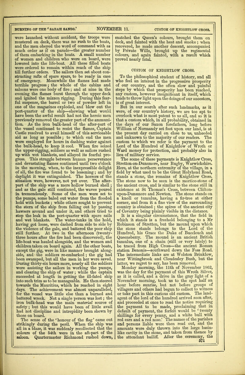 were launched without accident, the troops were mustered on deck, there was no rush to the boats, and the men obeyed the word of command with as much order as if on parade—the greater number of them embarking in the boats. A small number of women and children who were on board, were lowered into the life-boat. All these filled boats were ordered to remain within reach of the ship till further orders. The sailors then set about con- structing rafts of spare spars, to be ready in case of emergency. Meanwhile the flames had made terrible progress; the whole of the cabins and saloons were one body of fire ; and at nine in the evening the flames burst through the upper deck and ignited the mizzen rigging. During this fear- ful suspense, the barrel or two of powder left in one of the magazines exploded, and blew out the port-quarter of the ship—shewing what would have been the awful result had not the heroic men previously removed the greater part of the ammuni- tion. As the iron bulk-head of the after-part of the vessel continued to resist the flames, Captain Castle resolved to avail himself of this serviceable aid as long as possible; to which end the men were employed for hours in dashing water against the bulk-head, to keep it cool. When fire seized the upper-rigging, soldiers as well as sailors rushed up with wet blankets, and allayed its fearful pro- gress. This struggle between human perseverance and devastating flames continued until two o'clock in the morning, when, to the inexpressible delight of all, the fire was found to be lessening; and by daylight it was extinguished. The horrors of the situation were, however, not yet over. The after- part of the ship was a mere hollow burned shell; and as the gale still continued, the waves poured in tremendously. Some of the men were set to the pumps, some baled out water from the flooded hold with buckets ; while others sought to prevent the stern of the ship from falling out by passing hawsers around and under it, and others tried to stop the leak in the port-quarter with spare sails and wet blankets. The water-tanks in the hold, having got loose, were dashed from side to side by the violence of the gale, and battered the poor ship still further. At two in the afternoon (twenty- three hours after the fire had been discovered), the life-boat was hauled alongside, and the women and children taken on board again. All the other boats, except the gig, were in like manner brought along- side, and the soldiers re-embarked; the gig had been swamped, but all the men in her were saved. During thirty-six hours more, nearly all the soldiers were assisting the sailors in working the pumps, and clearing the ship of water ; while the captain succeeded at length in getting the ill-fated ship into such trim as to be manageable. He then steered towards the Mauritius, which he reached in eight days. The achievement was almost unparalleled, for the vessel was little else than a burned and battered wreck. Not a single person was lost; the iron bulk-head was the main material source of safety ; but this would have been of little avail had not discipline and intrepidity been shewn by those on board. The sense of the ' honour of the flag' came out strikingly during the peril. When the ship was all in a blaze, it was suddenly recollected that the colours of the 54th were in the aft-part of the saloon. Quartermaster Richmond rushed down, snatched the Queen's colours, brought them on deck, and fainted with the heat and smoke ; when recovered, he made another descent, accompanied by Private Wills, brought up the regimental colours, and again fainted, with a result which proved nearly fatal. CUSTOM OF KNIGHTLOW CROSS. To the philosophical student of history, and all who feel an interest in the progressive prosperity of our country, and the often slow and painful steps by which that prosperity has been reached, any custom, however insignificant in itself, which tends to throw light upon the doings of our ancestors, is of great interest. But in our search after such landmarks, as it were, of our country's history, we are too apt to overlook what is most patent to us all, and so it is that a custom which, in all probability, obtained in the days of our Saxon forefathers, long before William of Normandy set foot upon our land, is at the present day carried on close to us, unheeded and unknown to the majority of our readers. The custom to which we refer is the payment to the Lord of the Hundred of Knightlow of Wroth or Ward money for protection, and probably also in lieu of military service. The scene of these payments is Knightlow Cross, Stretton-on-Dunsmore, near Rugby, Warwickshire. Here, at the northern extremity of the village, in a field by what used to be the Great Holyhead Road, stands a stone, the remains of Knightlow Cross. The stone now to be seen is the mortice-stone of the ancient cross, and is similar to the stone still in existence at St Thomas's Cross, between Clifton- upon-Dunsmore and Newton. The stone stands on a knoll or tumulus, having a fir-tree at either corner, and from it a fine view of the surrounding country is obtained ; the spires of the ancient city of Coventry being plainly visible in the distance. It is a singular circumstance, that the field in which it stands is a freehold belonging to a Mr Robinson of Stretton, but the mound upon which the stone stands belongs to the Lord of the Hundred, his Grace the Duke of Buccleuch and Queensberry. The mound is an ancient British tumulus, one of a chain (still or very lately) to be traced from High Cross—the ancient Roman station Benonis—southward down the Foss Road. The intermediate links are at Wolston Brinklow, near Wittingbrook and Cloudesley Bush, but the latter, we regret to say, has been removed. Monday morning, the 11th of November 1862, was the day for the payment of this Wroth Silver, as it is called, and a drive in the gray light of a November morning, took us to the spot half an hour before sunrise, but not before groups of villagers and others had begun to collect to witness or take part in this curious old custom. The land- agent of the lord of the hundred arrived soon after, and proceeded at once to read the notice requiring the payment to be made, proclaiming that in default of payment, the forfeit would be (twenty shillings for every penny, and a white bull with red ears and a red nose.' The names of the parishes and persons liable were then read out, and the amounts were duly thrown into the large basin- like cavity in the stone, and taken from thence by the attendant bailiff. After the ceremony, the 571