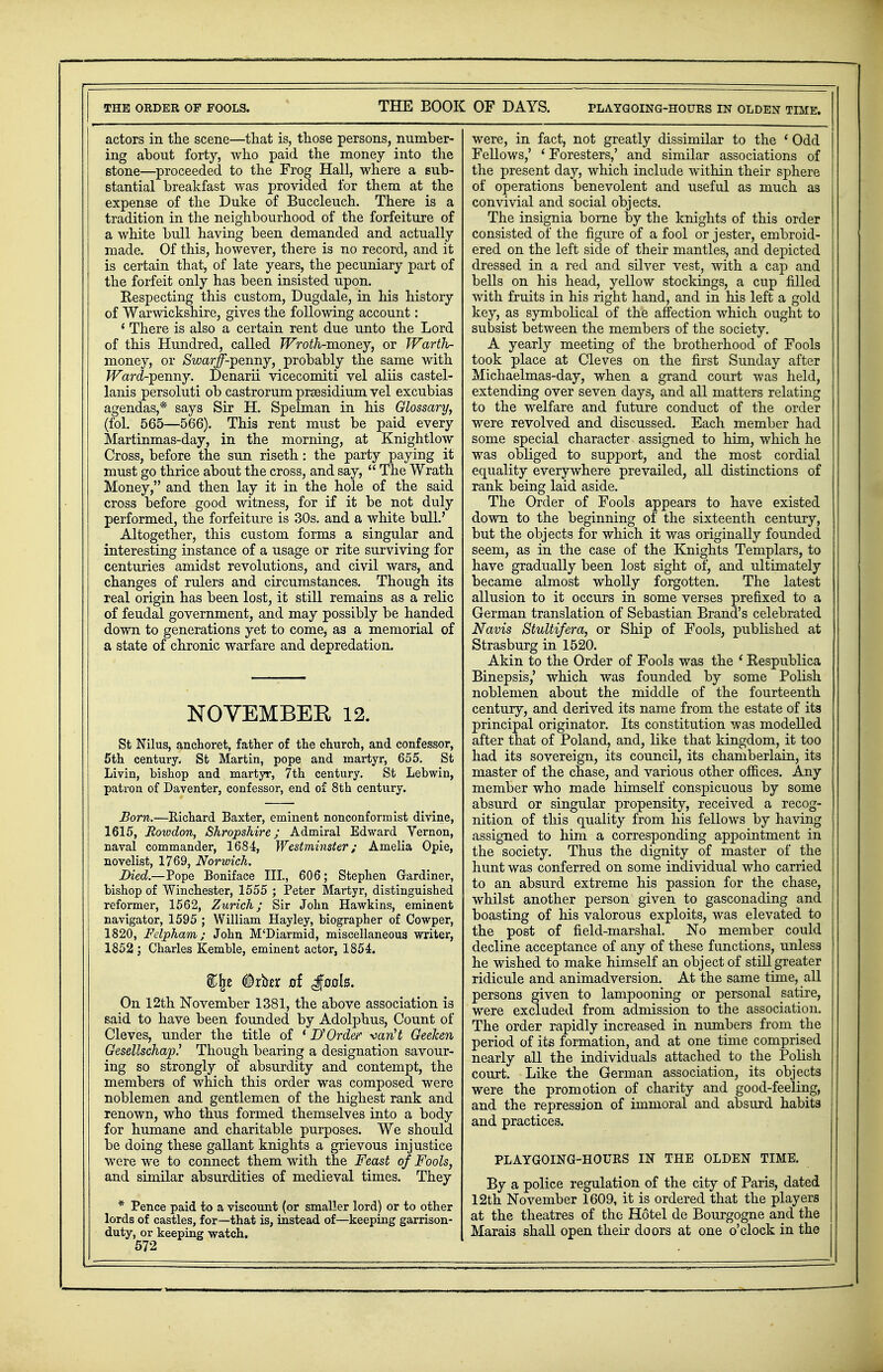 actors in the scene—that is, those persons, number- ing about forty, who paid the money into the stone—proceeded to the Frog Hall, where a sub- stantial breakfast was provided for them at the expense of the Duke of Buccleuch. There is a tradition in the neighbourhood of the forfeiture of a white bull having been demanded and actually made. Of this, however, there is no record, and it is certain that, of late years, the pecuniary part of the forfeit only has been insisted upon. Kespecting this custom, Dugdale, in his history of Warwickshire, gives the following account: * There is also a certain rent due unto the Lord of this Hundred, called Wroth-money, or Warth- money, or Swarff-ipermy, probably the same with JFard-penny. Denarii vicecomiti vel aliis castel- lanis persoluti ob castrorum prsesidium vel excubias agendas,* says Sir H. Spelman in his Glossary, (fol. 565—566). This rent must be paid every Martinmas-day, in the morning, at Knightlow Cross, before the sun riseth: the party paying it must go thrice about the cross, and say,  The Wrath Honey, and then lay it in the hole of the said cross before good witness, for if it be not duly performed, the forfeiture is 30s. and a white bull.' Altogether, this custom forms a singular and interesting instance of a usage or rite surviving for centuries amidst revolutions, and civil wars, and changes of rulers and circumstances. Though its real origin has been lost, it still remains as a relic of feudal government, and may possibly be handed down to generations yet to come, as a memorial of a state of chronic warfare and depredation. NOVEMBER 12. St Nilus, anchoret, father of the church, and confessor, 5th century. St Martin, pope and martyr, 655. St Livin, bishop and martyr, 7th century. St Lebwin, patron of Daventer, confessor, end of 8th century. Bom.—Richard Baxter, eminent nonconformist divine, 1615, Rowdon, Shropshire; Admiral Edward Vernon, naval commander, 1684, Westminster; Amelia Opie, novelist, 1769, Norwich. Died.—Pope Boniface III., 606; Stephen Gardiner, bishop of Winchester, 1555 ; Peter Martyr, distinguished reformer, 1562, Zurich; Sir John Hawkins, eminent navigator, 1595 ; William Hayley, biographer of Cowper, 1820, Felpham; John M'Diarmid, miscellaneous writer, 1852 ; Charles Kemble, eminent actor, 1854. %\z #rber d gaok. On 12th November 1381, the above association is said to have been founded by Adolphus, Count of Cleves, under the title of ' B'Order Marit Geeken Gesellscha^ Though bearing a designation savour- ing so strongly of absurdity and contempt, the members of which this order was composed were noblemen and gentlemen of the highest rank and renown, who thus formed themselves into a body for humane and charitable purposes. We should be doing these gallant knights a grievous injustice were we to connect them with the Feast of Fools, and similar absurdities of medieval times. They * Pence paid to a viscount (or smaller lord) or to other lords of castles, for—that is, instead of—keeping garrison- duty, or keeping watch. 572 were, in fact, not greatly dissimilar to the 1 Odd Fellows,' ' Foresters,' and similar associations of the present day, which include within their sphere of operations benevolent and useful as much as convivial and social objects. The insignia borne by the knights of this order consisted of the figure of a fool or jester, embroid- ered on the left side of their mantles, and depicted dressed in a red and silver vest, with a cap and bells on his head, yellow stockings, a cup filled with fruits in his right hand, and in his left a gold key, as symbolical of the affection which ought to subsist between the members of the society. A yearly meeting of the brotherhood of Fools took place at Cleves on the first Sunday after Michaelmas-day, when a grand court was held, extending over seven days, and all matters relating to the welfare and future conduct of the order were revolved and discussed. Each member had some special character assigned to him, which he was obliged to support, and the most cordial equality everywhere prevailed, all distinctions of rank being laid aside. The Order of Fools appears to have existed down to the beginning of the sixteenth century, but the objects for which it was originally founded seem, as in the case of the Knights Templars, to have gradually been lost sight of, and ultimately became almost wholly forgotten. The latest allusion to it occurs in some verses prefixed to a German translation of Sebastian Brand's celebrated Navis Stultifera, or Ship of Fools, published at Strasburg in 1520. Akin to the Order of Fools was the 1 Kespublica Binepsis,' which was founded by some Polish noblemen about the middle of the fourteenth century, and derived its name from the estate of its principal originator. Its constitution was modelled after that of Poland, and, like that kingdom, it too had its sovereign, its council, its chamberlain, its master of the chase, and various other offices. Any member who made himself conspicuous by some absurd or singular propensity, received a recog- nition of this quality from his fellows by having assigned to him a corresponding appointment in the society. Thus the dignity of master of the hunt was conferred on some individual who carried to an absurd extreme his passion for the chase, whilst another person given to gasconading and boasting of his valorous exploits, was elevated to the post of field-marshal. No member could decline acceptance of any of these functions, unless he wished to make himself an object of still greater ridicule and animadversion. At the same time, all persons given to lampooning or personal satire, were excluded from admission to the association. The order rapidly increased in numbers from the period of its formation, and at one time comprised nearly all the individuals attached to the Polish court. Like the German association, its objects were the promotion of charity and good-feeling, and the repression of immoral and absurd habits and practices. PLAYGOING-HOURS IN THE OLDEN TIME. By a police regulation of the city of Paris, dated 12th November 1609, it is ordered that the players at the theatres of the Hotel de Bourgogne and the Marais shall open their doors at one o'clock in the