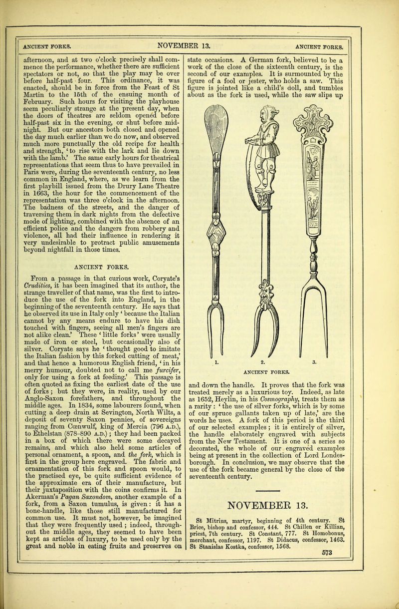 ANCIENT FORKS. afternoon, and at two o'clock precisely shall com- mence the performance, whether there are sufficient spectators or not, so that the play may be over before half-past fonr. This ordinance, it was enacted, should be in force from the Feast of St Martin to the 15th of the ensuing month of February. Such hours for visiting the playhouse seem peculiarly strange at the present day, when the doors of theatres are seldom opened before half-past six in the evening, or shut before mid- night. But our ancestors both closed and opened the day much earlier than we do now, and observed much more punctually the old recipe for health and strength, ' to rise with the lark and lie down with the lamb.' The same early hours for theatrical representations that seem thus to have prevailed in Paris were, during the seventeenth century, no less common in England, where, as we learn from the first playbill issued from the Drury Lane Theatre in 1663, the hour for the commencement of the representation was three o'clock in the afternoon. The badness of the streets, and the danger of traversing them in dark nights from the defective mode of lighting, combined with the absence of an efficient police and the dangers from robbery and violence, all had their influence in rendering it very undesirable to protract public amusements beyond nightfall in those times. ANCIENT FORKS. From a passage in that curious work, Coryate's Crudities, it has been imagined that its author, the strange traveller of that name, was the first to intro- duce the use of the fork into England, in the beginning of the seventeenth century. He says that he observed its use in Italy only ' because the Italian cannot by any means endure to have his dish touched with fingers, seeing all men's fingers are not alike clean.' These 1 little forks' were usually made of iron or steel, but occasionally also of silver. Coryate says he ' thought good to imitate the Italian fashion by this forked cutting of meat,' and that hence a humorous English friend, * in his merry humour, doubted not to call me furcifer, only for using a fork at feeding.' This passage is often quoted as fixing the earliest date of the use of forks ; but they were, in reality, used by our Anglo-Saxon forefathers, and throughout the middle ages. In 1834, some labourers found, when cutting a deep drain at Sevington, North Wilts, a deposit of seventy Saxon pennies, of sovereigns ranging from Ccenwulf, king of Mercia (796 a.d.), to Ethelstan (878-890 a.d.) ; they had been packed in a box of which there were some decayed remains, and which also held some articles of personal ornament, a spoon, and the fork, which is first in the group here engraved. The fabric and ornamentation of this fork and spoon would, to the practised eye, be quite sufficient evidence of the approximate era of their manufacture, but their juxtaposition with the coins confirms it. In Akerman's Pagan Saxondom, another example of a fork, from a Saxon tumulus, is given: it has a bone-handle, like those still manufactured for common use. It must not, however, be imagined that they were frequently used ; indeed, through- out the middle ages, they seemed to have been kept as articles of luxury, to be used only by the great and noble in eating fruits and preserves on state occasions. A German fork, believed to be a work of the close of the sixteenth century, is the second of our examples. It is surmounted by the figure of a fool or jester, who holds a saw. This figure is jointed like a child's doll, and tumbles about as the fork is used, while the saw slips up ANCIENT FORKS. and down the handle. It proves that the fork was treated merely as a luxurious toy. Indeed, as late as 1652, Heylin, in his Cosmography, treats them as a rarity : ' the use of silver forks, which is by some of our spruce gallants taken up of late,' are the words he uses. A fork of this period is the third of our selected examples ; it is entirely of silver, the handle elaborately engraved with subjects from the New Testament. It is one of a series so decorated, the whole of our engraved examples being at present in the collection of Lord Londes- borough. In conclusion, we may observe that the use of the fork became general by the close of the seventeenth century. NOVEMBER 13. St Mitrius, martyr, beginning of 4th century. St Brice, bishop and confessor, 444. St Chillen or Killian, priest, 7th century. St Constant, 777. St Homobonus, merchant, confessor, 1197. St Didacus, confessor, 1463. St Stanislas Kostka, confessor, 1568.