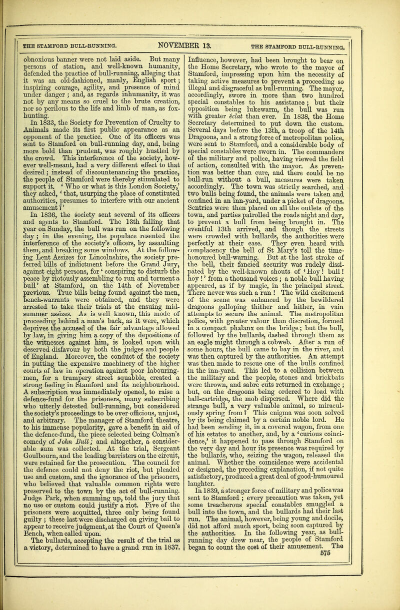 THE STAMFORD BULL-RUNNING. NOVEMBER 13. obnoxious banner were not laid aside. But many- persons of station, and well-known humanity, defended the practice of bull-running, alleging that it was an old-fashioned, manly, English sport; inspiring courage, agility, and presence of mind under danger ; and, as regards inhumanity, it was not by any means so cruel to the brute creation, nor so perilous to the life and limb of man, as fox- hunting. In 1833, the Society for Prevention of Cruelty to Animals made its first public appearance as an opponent of the practice. One of its officers was sent to Stamford on bull-running day, and, being more bold than prudent, was roughly hustled by the crowd. This interference of the society, how- ever well-meant, had a very different effect to that desired; instead of discountenancing the practice, the people of Stamford were thereby stimulated to support it. ' Who or what is this London Society,' they asked, 1 that, usurping the place of constituted authorities, presumes to interfere with our ancient amusement 1' In 1836, the society sent several of its officers and agents to Stamford. The 13th falling that year on Sunday, the bull was run on the following day ; in the evening, the populace resented the interference of the society's officers, by assaulting them, and breaking some windows. At the follow- ing Lent Assizes for Lincolnshire, the society pre- ferred bills of indictment before the Grand Jury, against eight persons, for ' conspiring to disturb the peace by riotously assembling to run and torment a bull' at Stamford, on the 14th of November previous. True bills being found against the men, bench-warrants were obtained, and they were arrested to take their trials at the ensuing mid- summer assizes. As is well known, this mode of proceeding behind a man's back, as it were, which deprives the accused of the fair advantage allowed by law, in giving him a copy of the depositions of the witnesses against Mm, is looked upon with deserved disfavour by both the judges and people of England. Moreover, the conduct of the society in putting the expensive machinery of the higher courts of law in operation against poor labouring- men, for a trumpery street squabble, created a strong feeling in Stamford and its neighbourhood. A subscription was immediately opened, to raise a defence-fund for the prisoners, many subscribing who utterly detested bull-running, but considered the society's proceedings to be over-officious, unjust, and arbitrary. The manager of Stamford theatre, to his immense popularity, gave a benefit in aid of the defence-fund, the piece selected being Colman's comedy of John Bull; and altogether, a consider- able sum was collected. At the trial, Sergeant Goulbourn, and the leading barristers on the circuit, were retained for the prosecution. The council for the defence could not deny the riot, but pleaded use and custom, and the ignorance of the prisoners, who believed that valuable common rights were preserved to the town by the act of bull-running. Judge Park, when summing up, told the jury that no use or custom could justify a riot. Five of the prisoners were acquitted, three only being found guilty ; these last were discharged on giving bail to appear to receive judgment, at the Court of Queen's Bench, when called upon. The bullards, accepting the result of the trial as a victory, determined to have a grand run in 1837. THE STAMFORD BULL-RUNNING. Influence, however, had been brought to bear on the Home Secretary, who wrote to the mayor of Stamford, impressing upon him the necessity of taking active measures to prevent a proceeding so illegal and disgraceful as bull-running. The mayor, accordingly, swore in more than two hundred special constables to his assistance; but their opposition being lukewarm, the bull was run with greater eclat than ever. In 1838, the Home Secretary determined to put down the custom. Several days before the 13th, a troop of the 14th Dragoons, and a strong force of metropolitan police, were sent to Stamford, and a considerable body of special constables were sworn in. The commanders of the military and police, having viewed the field of action, consulted with the mayor. As preven- tion was better than cure, and there could be no bull-run without a bull, measures were taken accordingly. The town was strictly searched, and two bulls being found, the animals were taken and confined in an inn-yard, under a picket of dragoons. Sentries were then placed on all the outlets of the town, and parties patrolled the roads night and day, to prevent a bull from being brought in. The eventful 13th arrived, and though the streets were crowded with bullards, the authorities were perfectly at their ease. They even heard with complacency the bell of St Mary's toll the time- honoured buU-warning. But at the last stroke of the bell, their fancied security was rudely dissi- pated by the well-known shouts of ' Hoy ! bull! hoy !' from a thousand voices ; a noble bull having appeared, as if by magic, in the principal street. There never was such a run ! The wild excitement of the scene was enhanced by the bewildered dragoons galloping thither and hither, in vain attempts to secure the animal. The metropolitan police, with greater valour than discretion, formed in a compact phalanx on the bridge; but the bull, followed by the bullards, dashed through them as an eagle might through a cobweb. After a run of some hours, the bull came to bay in the river, and was then captured by the authorities. An attempt was then made to rescue one of the bulls confined in the inn-yard. This led to a collision between the military and the people, stones and brickbats were thrown, and sabre cuts returned in exchange ; but, on the dragoons being ordered to load with ball-cartridge, the mob dispersed. Where did the strange bull, a very valuable animal, so miracul- ously spring from ? This enigma was soon solved by its being claimed by a certain noble lord. He had been sending it, in a covered wagon, from one of his estates to another, and, by a ' curious coinci- dence/ it happened to pass through Stamford on the very day and hour its presence was required by the bullards, who, seizing the wagon, released the animal. Whether the coincidence were accidental or designed, the preceding explanation, if not quite satisfactory, produced a great deal of good-humoured laughter. In 1839, a stronger force of military and police was sent to Stamford ; every precaution was taken, yet some treacherous special constables smuggled a bull into the town, and the bullards had their last run. The animal, however, being young and docile, did not afford much sport, being soon captured by the authorities. In the following year, as bull- running day drew near, the people of Stamford began to count the cost of their amusement. The