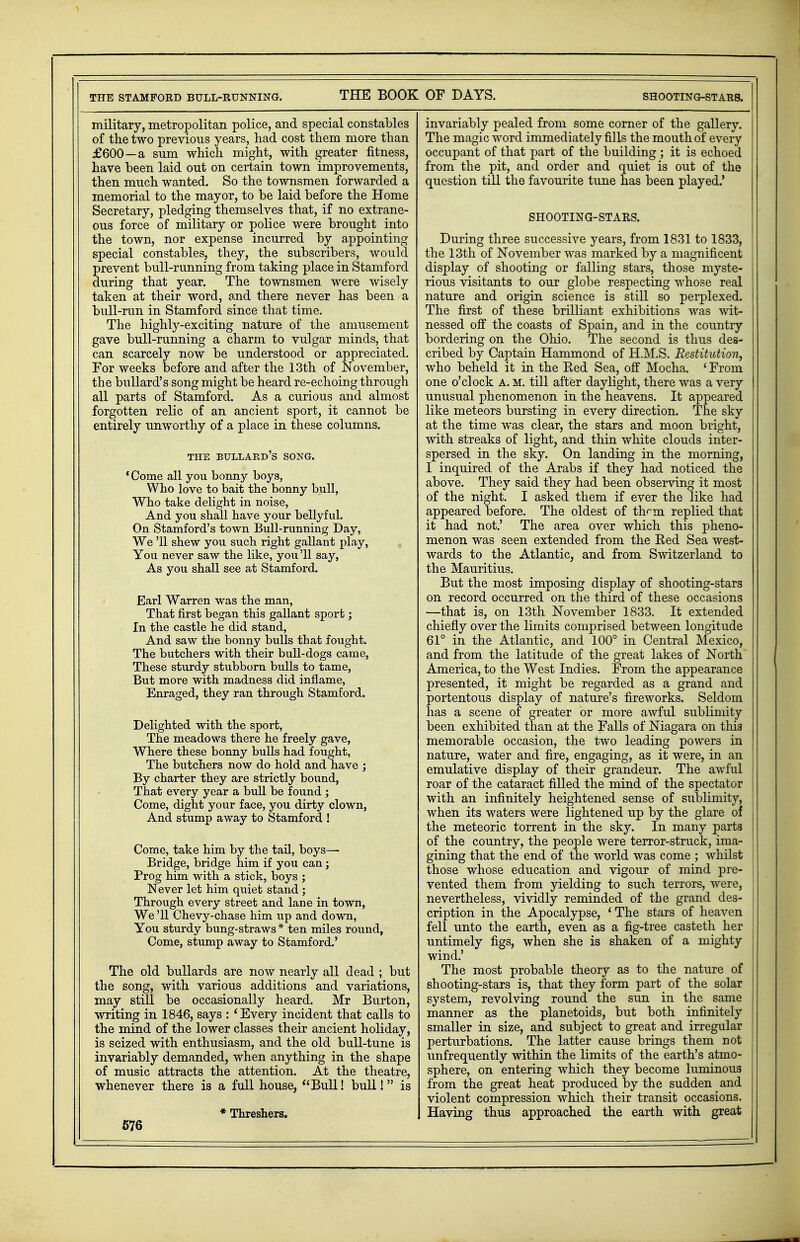 military, metropolitan police, and special constables of the two previous years, had cost them more than £600—a sum which might, with greater fitness, have been laid out on certain town improvements, then much wanted. So the townsmen forwarded a memorial to the mayor, to be laid before the Home Secretary, pledging themselves that, if no extrane- ous force of military or police were brought into the town, nor expense incurred by appointing special constables, they, the subscribers, would prevent bull-running from taking place in Stamford during that year. The townsmen were wisely taken at their word, and there never has been a bull-run in Stamford since that time. The highly-exciting nature of the amusement gave bull-running a charm to vulgar minds, that can scarcely now be understood or appreciated. For weeks before and after the 13th of November, the bullard's song might be heard re-echoing through all parts of Stamford. As a curious and almost forgotten relic of an ancient sport, it cannot be entirely unworthy of a place in these columns. THE BULLARD'S SONG. 'Come all you bonny boys, Who love to bait the bonny bull, Who take delight in noise, And you shall have your bellyful. On Stamford's town Bull-running Day, We '11 shew you such right gallant play, You never saw the like, you'll say, As you shall see at Stamford. Earl Warren was the man, That first began this gallant sport; In the castle he did stand, And saw the bonny bulls that fought. The butchers with their bull-dogs came, These sturdy stubborn bulls to tame, But more with madness did inflame, Enraged, they ran through Stamford. Delighted with the sport, The meadows there he freely gave, Where these bonny bulls had fought, The butchers now do hold and have ; By charter they are strictly bound, That every year a bull be found ; Come, dight your face, you dirty clown, And stump away to Stamford ! Come, take him by the tail, boys—■ Bridge, bridge him if you can; Prog him with a stick, boys ; Never let him quiet stand ; Through every street and lane in town, We '11 Chevy-chase him up and down, You sturdy bung-straws * ten miles round, Come, stump away to Stamford.' The old bullards are now nearly all dead ; but the song, with various additions and variations, may still be occasionally heard. Mr Burton, writing in 1846, says : ' Every incident that calls to the mind of the lower classes their ancient holiday, is seized with enthusiasm, and the old bull-tune is invariably demanded, when anything in the shape of music attracts the attention. At the theatre, whenever there is a full house, Bull! bull! is * Threshers. 576 invariably pealed from some corner of the gallery. The magic word immediately fills the mouth of every occupant of that part of the building ; it is echoed from the pit, and order and quiet is out of the question till the favourite tune has been played.' SHOOTING-STARS. During three successive years, from 1831 to 1833, the 13th of November was marked by a magnificent display of shooting or falling stars, those myste- rious visitants to our globe respecting whose real nature and origin science is still so perplexed. The first of these brilliant exhibitions was wit- nessed off the coasts of Spain, and in the country bordering on the Ohio. The second is thus des- cribed by Captain Hammond of H.M.S. Restitution, who beheld it in the Red Sea, off Mocha. ' From one o'clock a. m. till after daylight, there was a very unusual phenomenon in the heavens. It appeared like meteors bursting in every direction. The sky at the time was clear, the stars and moon bright, with streaks of light, and thin white clouds inter- spersed in the sky. On landing in the morning, I inquired of the Arabs if they had noticed the above. They said they had been observing it most of the night. I asked them if ever the like had appeared before. The oldest of th^m replied that it had not.' The area over which this pheno- menon was seen extended from the Eed Sea west- wards to the Atlantic, and from Switzerland to the Mauritius. But the most imposing display of shooting-stars on record occurred on the third of these occasions —that is, on 13th November 1833. It extended chiefly over the limits comprised between longitude 61° in the Atlantic, and 100° in Central Mexico, and from the latitude of the great lakes of North America, to the West Indies. From the appearance presented, it might be regarded as a grand and portentous display of nature's fireworks. Seldom has a scene of greater or more awful sublimity been exhibited than at the Falls of Niagara on thia memorable occasion, the two leading powers in nature, water and fire, engaging, as it were, in an emulative display of their grandeur. The awful j roar of the cataract filled the mind of the spectator j with an infinitely heightened sense of sublimity, j when its waters were lightened up by the glare of the meteoric torrent in the sky. In many parts ; of the country, the people were terror-struck, ima- gining that the end of the world was come ; whilst j those whose education and vigour of mind pre- j vented them from yielding to such terrors, were, j nevertheless, vividly reminded of the grand des- cription in the Apocalypse, ' The stars of heaven fell unto the earth, even as a fig-tree casteth her untimely figs, when she is shaken of a mighty wind.' The most probable theory as to the nature of shooting-stars is, that they form part of the solar system, revolving round the sun in the same manner as the planetoids, but both infinitely smaller in size, and subject to great and irregular perturbations. The latter cause brings them not unfrequently within the limits of the earth's atmo- sphere, on entering which they become luminous from the great heat produced by the sudden and violent compression which their transit occasions. Having thus approached the earth with great