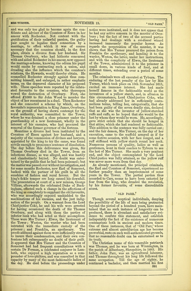 and was only too glad to become again the con- fidante and adviser of the Countess of Essex in her amour with Rochester. Not content with the gratification of their unlawful passion, the guilty pair sought to legalise their connection by a marriage, to effect which it was of course necessary that the countess should, in the first place, obtain a divorce from her husband. Sir Thomas Overbury, who had hitherto concurred with and aided Rochester in his amour, now opposed the marriage-scheme, knowing the odium his pupil would excite by contracting such a union, and dreading also the influence which the countess's relations, the Howards, would thereby obtain. He counselled Rochester strongly against thus com- mitting himself, and enlarged, in rather emphatic terms, on the depraved character of his proposed wife. These speeches were reported by the infatu- ated favourite to the countess, who thereupon vowed the destruction of Overbury. First, she offered £1000 to Sir John Wood to murder the object of her resentment in a duel. Then Rochester and she concocted a scheme by which, on the favourite's representation to King James, Overbury, on the ground of having shewn contempt for the royal authority, was committed to the Tower, where he was detained a close prisoner under the guardianship of a new lieutenant, wholly in the interest of his enemies, who had procured the removal of the former governor of the fortress. Meantime a divorce had been instituted by the Countess of Essex against her husband, and a majority of the commission of divines and lawyers, appointed by the king to try the cause, was found servile enough to pronounce sentence of dissolution. The day before this deliverance was given, Sir Thomas Overbury died in the Tower, from an infectious disease, as was alleged, and was hastily and clandestinely buried. No doubt was enter- tained by the public that he had been poisoned; but the matter was passed over without investigation, and for some months Rochester, now Earl of Somerset, basked with the partner of his guilt in all the sunshine of fashion and royal favour. But the king's fickle temper ere long caused his downfall. The presentation at court of a new minion, George Villiers, afterwards the celebrated Duke of Buck- ingham, effected such a change in the affections of the king as completely to supplant the old favourite, who was accordingly exposed unshielded to the machinations of his enemies, and the just indig- nation of the people. On a warrant from the Lord Chief-justice Coke, he and his wife were arrested for having occasioned the death of Sir Thomas Overbury, and along with them the parties of inferior rank who had acted as their accomplices. These were Mrs Turner; Elwes, the lieutenant of the Tower; Weston, the warder who had been intrusted with the immediate custody of the prisoner ; and Franklin, an apothecary. The proofs adduced against them were sufficiently strong to insure their condemnation, and their own con- fessions left subsequently no doubt of their guilt. It appeared that Mrs Turner and the Countess of Somerset had had frequent consultations with a certain Dr Forman, a celebrated conjurer in Lam- beth, who enjoyed a high reputation as a com- pounder of love-philtres, and was consulted in that capacity by many of the most fashionable ladies of the day. He died before the proceedings under 1 old parr.' I. notice were instituted, and it does not appear that he had any active concern in the murder of Over- bury ; but the fact of two of the accused parties having had dealings with a soi-disant wizard increased immensely the popular horror. As regards the perpetration of the murder, it was shewn that Mrs Turner procured the poison from Franklin the apothecary, and handing it to the warder, Weston, the latter, under her instructions, and with the complicity of Elwes, the lieutenant of the Tower, administered it to the prisoner in small doses, in various kinds of food, and at different times, extending over a period of some months. The criminals were all executed at Tyburn. The enduring of the last penalty of the law by Mrs Turner, which took place on 15th November 1615, excited an immense interest. She had made herself famous in the fashionable world as the inventress of a yellow starch, and, in allusion to this circumstance, Lord Chief-justice Coke, who had already addressed her in sufficiently contu- melious terms, telling her, categorically, that she had been guilty of the seven deadly sins, declared that as she was the inventor of yellow-starched ruffs and cuffs, so he hoped that she would be the last by whom they would be worn. He, accordingly, gave strict orders that she should be hanged in that attire, which she had rendered so fashionable. This addition to the sentence was fully carried out; and the fair demon, Mrs Turner, on the day of her execution, came to the scaffold arrayed as if for some festive occasion, with her face rouged, and a ruff stiffened with yellow starch round her neck. Numerous persons of quality, ladies as well as J gentlemen, went in their coaches to Tyburn to see the last of Mrs Turner. She made a very penitent end, and the object contemplated by the Lord Chief-justice was fully attained, as the yellow ruff was never more worn from that day. As already mentioned, the principal criminals, the Earl and Countess of Somerset, experienced no further penalty than an imprisonment of some years in the Tower. The partial pardon thus accorded to Carr, seems to have been extorted by j fear from the king, who dreaded the revelation, by his former favourite, of some discreditable I secret. 'OLD PARR/ Though several sceptical individuals, denying the possibility of the life of man being protracted beyond the period of a hundred years, have main- tained that no such instance of longevity can be | produced, there is abundant and satisfactory evi- dence to confute this statement, and establish indisputably the fact of the existence of numerous centenarians both in ancient and modern times. One of these instances, that of ' Old Parr/ whose extreme and almost antediluvian age has become proverbial, rests on such well-authenticated grounds, that no reasonable doubt can be entertained as to its truth. The Christian name of this venerable patriarch was Thomas, and he was born at Winnington, in the parish of Alberbury, Shropshire, in 1483. His j father, John Parr, was an agricultural labourer, ! and Thomas throughout his long life followed the same occupation. Till the age of _ eighty, he continued a bachelor, and then married his first