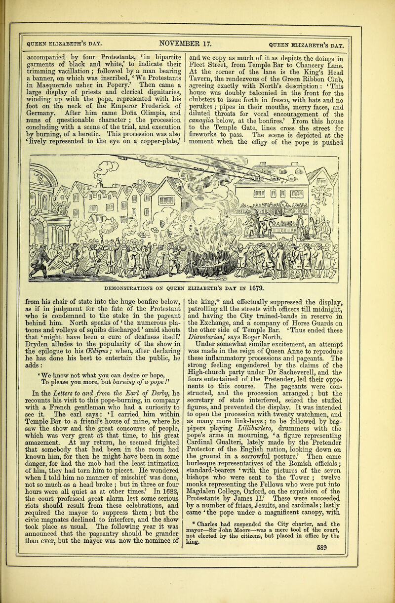 accompanied by four Protestants, 'in bipartite garments of black and white,' to indicate their trimming vacillation; followed by a man bearing a banner, on which was inscribed, ' We Protestants in Masquerade usher in Popery.' Then came a large display of priests and clerical dignitaries, winding up with the pope, represented with his foot on the neck of the Emperor Frederick of Germany. After him came Dona Olimpia, and nuns of questionable character ; the procession concluding with a scene of the trial, and execution by burning, of a heretic. This procession was also 'lively represented to the eye on a copper-plate,' and we copy as much of it as depicts the doings in Fleet Street, from Temple Bar to Chancery Lane. At the corner of the lane is the King's Head Tavern, the rendezvous of the Green Ribbon Club, agreeing exactly with North's description: 1 This house was doubly balconied in the front for the clubsters to issue forth in fresco, with hats and no perukes ; pipes in their mouths, merry faces, and diluted throats for vocal encouragement of the canaglia below, at the bonfires.' From this house to the Temple Gate, lines cross the street for fireworks to pass. The scene is depicted at the moment when the effigy of the pope is pushed DEMONSTRATIONS ON QUEEN ELIZABETH'S DAY IN 1679. from his chair of state into the huge bonfire below, as if in judgment for the fate of the Protestant who is condemned to the stake in the pageant behind him. North speaks of ' the numerous pla- toons and volleys of squibs discharged' amid shouts that 'might have been a cure of deafness itself.' Dryden alludes to the popularity of the show in the epilogue to his GEdipus; when, after declaring he has done his best to entertain the public, he adds: ' We know not what you can desire or hope, To please you more, but burning of a pope /' In the Letters to and from the Earl of Derby, he recounts his visit to this pope-burning, in company with a French gentleman who had a curiosity to see it. The earl says: ' I carried him within Temple Bar to a friend's house of mine, where he saw the show and the great concourse of people, which was very great at that time, to his great amazement. At my return, he seemed frighted that somebody that had been in the room had known him, for then he might have been in some danger, for had the mob had the least intimation of him, they had torn him to pieces. He wondered when I told him no manner of mischief was done, not so much-as a head broke ; but in three or four hours were all quiet as at other times.' In 1682, the court professed great alarm lest some serious riots should result from these celebrations, and required the mayor to suppress them; but the civic magnates declined to interfere, and the show took place as usual. The following year it was announced that the pageantry should be grander than ever, but the mayor was now the nominee of I the king,* and effectually suppressed the display, patrolling all the streets with officers till midnight, I and having the City trained-bands in reserve in the Exchange, and a company of Horse Guards on the other side of Temple Bar. ' Thus ended these DiavolariasJ says Roger North. Under somewhat similar excitement, an attempt was made in the reign of Queen Anne to reproduce these inflammatory processions and pageants. The strong feeling engendered by the claims of the High-church party under Dr Sacheverell, and the fears entertained of the Pretender, led their oppo- nents to this course. The pageants were con- structed, and the procession arranged ; but the secretary of state interfered, seized the stuffed figures, and prevented the display. It was intended to open the procession with twenty watchmen, and as many more link-boys ; to be followed by bag- pipers playing Lilliburlero, drummers with the gope's arms in mourning, 'a figure representing Ordinal Gualteri, lately made by the Pretender Protector of the English nation, looking down on the ground in a sorrowful posture.' Then came burlesque representatives of the Romish officials; standard-bearers 'with the pictures of the seven bishops who were sent to the Tower ; twelve monks representing the Fellows who were put into Magdalen College, Oxford, on the expulsion of the Protestants by James II.' These were succeeded by a number of friars, Jesuits, and cardinals; lastly came 'the pope under a magnificent canopy, with * Charles had suspended the City charter, and the mayor—Sir John Moore—was a mere tool of the court, not elected by the citizens, but placed in office by the