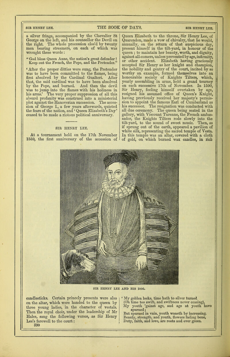 a silver fringe, accompanied by the Chevalier St George on the left, and his counsellor the Devil on the right. The whole procession clos'd by twenty men bearing streamers, on each of which was wrought these words :  God bless Queen Anne, the nation's great defender ! Keep out the French, the Pope, and the Pretender. * After the proper ditties were sung, the Pretender was to have been committed to the flames, being first absolved by the Cardinal Gualteri. After that, the said cardinal was to have been absolved by the Pope, and burned. And then the devil was to jump into the flames with his holiness in his arms.' The very proper suppression of all this absurd profanity was construed into a ministerial plot against the Hanoverian succession. The acces- sion of George L, a few years afterwards, quieted the fears of the nation, and t Queen Elizabeth's Day' ceased to be made a riotous political anniversary. SIR HENRY LEE. At a tournament held on the 17th November 1559, the first anniversary of the accession of Queen Elizabeth to the throne, Sir Henry Lee, of Quarendon, made a vow of chivalry, that he would, annually, on the return of that auspicious day, present himself in the tilt-yard, in honour of the queen ; to maintain her beauty, worth, and dignity, against all-comers, unless prevented by age, infirmity, or other accident. Elizabeth having graciously accepted Sir Henry as her knight and champion, the nobility and gentry of the court, incited by so worthy an example, formed themselves into an honourable society of Knights Tilters, which, yearly assembling in arms, held a grand tourney on each successive 17th of November. In 1590, Sir Henry, feeling himself overtaken by age, resigned nis assumed office of Queen's Knight, having previously received her majesty's permis- sion to appoint the famous Earl of Cumberland as his successor. The resignation was conducted with all due ceremony. The queen being seated in the gallery, with Viscount Turenne, the French ambas- sador, the Knights Tilters rode slowly into the tilt-yard, to the sound of sweet music. Then, as if sprung out of the earth, appeared a pavilion of white silk, representing the sacred temple of Vesta. In this temple was an altar, covered with a cloth of gold, on which burned wax candles, in rich SIR HENRY LEE AND HIS DO candlesticks. Certain princely presents were also on the altar, which were handed to the queen by three young ladies, in the character of vestals. Then the royal choir, under the leadership of Mr Hales, sang the following verses, as Sir Henry Lee's farewell to the court: 590 ' My golden locks, time hath to silver turned (Oh time too swift, and swiftness never ceasing), My youth 'gainst age, and age at youth have spurned; But spurned in vain, youth waneth by increasing. Beauty, strength, and youth, flowers fading bene, Duty, faith, and love, are roots and ever green.