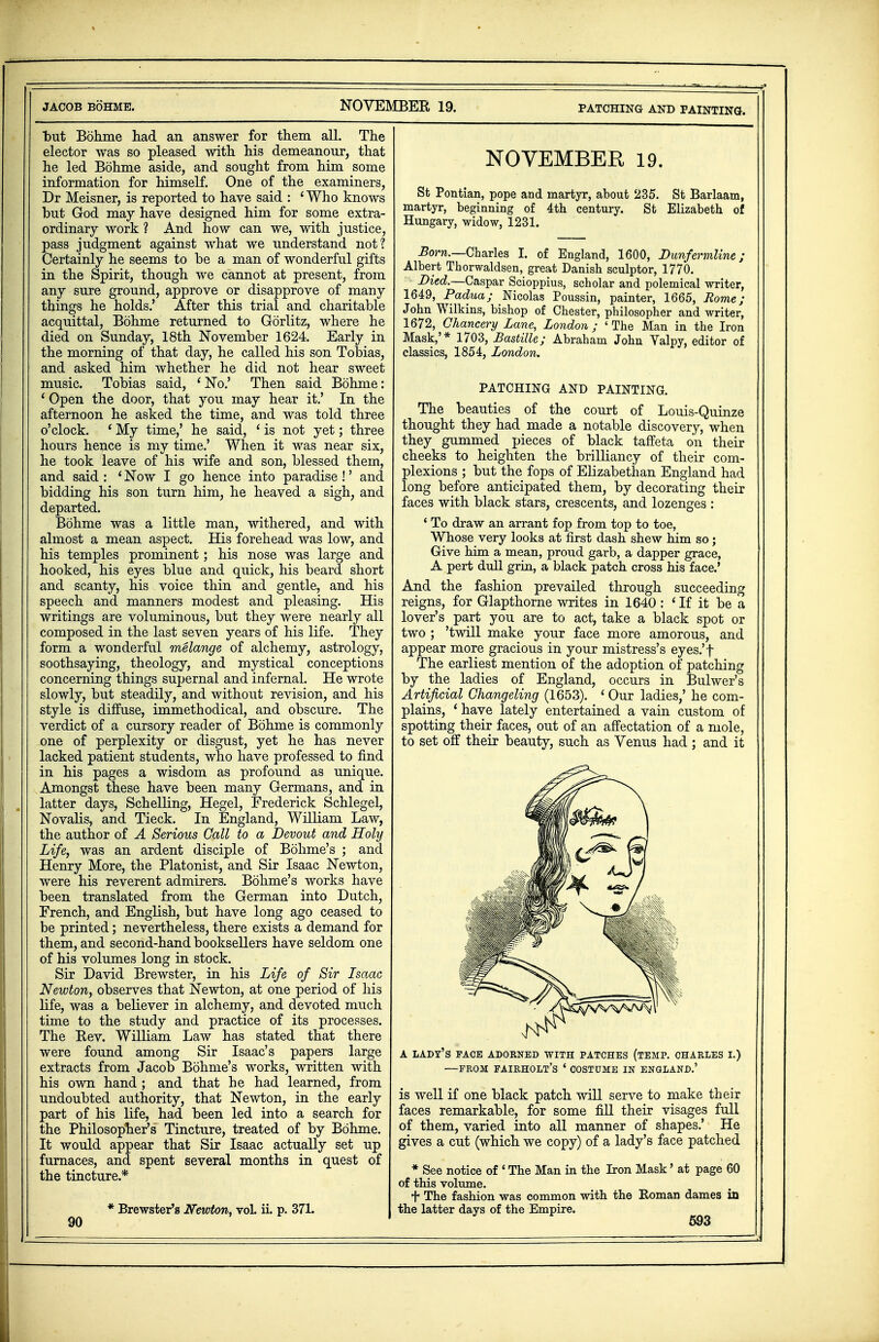PATCHING AND PAINTING. but Bdhme had an answer for them all. The elector was so pleased with his demeanour, that he led Bohme aside, and sought from him some information for himself. One of the examiners, Dr Meisner, is reported to have said : i Who knows but God may have designed him for some extra- ordinary work ? And how can we, with justice, pass judgment against what we understand not? Certainly he seems to be a man of wonderful gifts in the Spirit, though we cannot at present, from any sure ground, approve or disapprove of many things he holds.' After this trial and charitable acquittal, Bohme returned to Gorlitz, where he died on Sunday, 18th November 1624. Early in the morning of that day, he called his son Tobias, and asked him whether he did not hear sweet music. Tobias said, 'No.' Then said Bohme: 'Open the door, that you may hear it.' In the afternoon he asked the time, and was told three o'clock. f My time,' he said, ' is not yet; three hours hence is my time.' When it was near six, he took leave of his wife and son, blessed them, and said : ' Now I go hence into paradise!' and bidding his son turn him, he heaved a sigh, and departed. Bohme was a little man, withered, and with almost a mean aspect. His forehead was low, and his temples prominent; his nose was large and hooked, his eyes blue and quick, his beard short and scanty, his voice thin and gentle, and his speech and manners modest and pleasing. His writings are voluminous, but they were nearly all composed in the last seven years of his life. They form a wonderful melange of alchemy, astrology, soothsaying, theology, and mystical conceptions concerning things supernal and infernal. He wrote slowly, but steadily, and without revision, and his style is diffuse, immethodical, and obscure. The verdict of a cursory reader of Bohme is commonly one of perplexity or disgust, yet he has never lacked patient students, who have professed to find in his pages a wisdom as profound as unique. Amongst these have been many Germans, and in latter days, Schelling, Hegel, Frederick Schlegel, Novalis, and Tieck. In England, William Law, the author of A Serious Call to a Devout and Holy Life, was an ardent disciple of Bohme's ; and Henry More, the Platonist, and Sir Isaac Newton, were his reverent admirers. Bohme's works have been translated from the German into Dutch, French, and English, but have long ago ceased to be printed; nevertheless, there exists a demand for them, and second-hand booksellers have seldom one of his volumes long in stock. Sir David Brewster, in his Life of Sir Isaac Newton, observes that Newton, at one period of his life, was a believer in alchemy, and devoted much time to the study and practice of its processes. The Rev. William Law has stated that there were found among Sir Isaac's papers large extracts from Jacob Bohme's works, written with his own hand ; and that he had learned, from undoubted authority, that Newton, in the early part of his life, had been led into a search for the Philosopher's' Tincture, treated of by Bohme. It would appear that Sir Isaac actually set up furnaces, and spent several months in quest of the tincture.* * Brewster's Newton, voL ii. p. 371. NOVEMBER 19. St Pontian, pope and martyr, about 235. St Barlaam, martyr, beginning of 4th century. St Elizabeth of Hungary, widow, 1231. Born.—Charles I. of England, 1600, Dunfermline; Albert Thorwaldsen, great Danish sculptor, 1770. Died.—Caspar Scioppius, scholar and polemical writer, 1649, Padua; Nicolas Poussin, painter, 1665, Rome; John Wilkins, bishop of Chester, philosopher and writer, 1672, Chancery Lane, London ; ' The Man in the Iron Mask,'* 1703, Bastille; Abraham John Yalpy, editor of classics, 1854, London. PATCHING AND PAINTING. The beauties of the court of Louis-Quinze thought they had made a notable discovery, when they gummed pieces of black taffeta on their cheeks to heighten the brilliancy of their com- plexions ; but the fops of Elizabethan England had long before anticipated them, by decorating their faces with black stars, crescents, and lozenges : ' To draw an arrant fop from top to toe, Whose very looks at first dash shew him so; Give him a mean, proud garb, a dapper grace, A pert dull grin, a black patch cross his face.' And the fashion prevailed through succeeding reigns, for Glapthorne writes in 1640 : ' If it be a lover's part you are to act, take a black spot or two ; 'twill make your face more amorous, and appear more gracious in your mistress's eyes.'f The earliest mention of the adoption of patching by the ladies of England, occurs in Bulwer's Artificial Changeling (1653). ' Our ladies,' he com- plains, ' have lately entertained a vain custom of spotting their faces, out of an affectation of a mole, to set off their beauty, such as Venus had ; and it A LADY'S FACE ADORNED WITH PATCHES (TEMP. CHARLES I.) —FROM FAIRHOLT'S ' COSTUME IN ENGLAND.' is well if one black patch will serve to make their faces remarkable, for some fill their visages full of them, varied into all manner of shapes.' He gives a cut (which we copy) of a lady's face patched * See notice of ' The Man in the Iron Mask' at page 60 of this volume. + The fashion was common with the Roman dames in the latter days of the Empire.