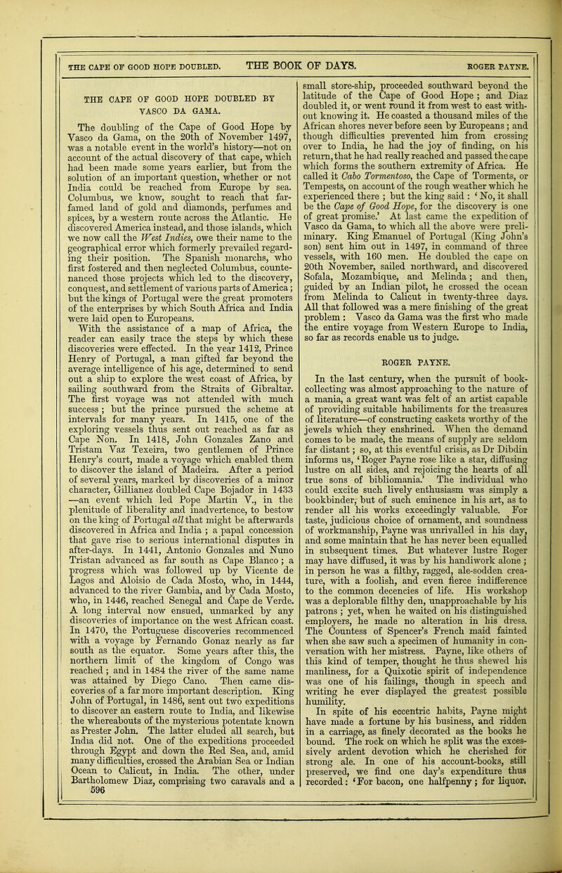 THE CAPE OF GOOD HOPE DOUBLED. THE BOOK OF DAYS. THE CAPE OF GOOD HOPE DOUBLED BY VASCO DA GAMA. The doubling of the Cape of Good Hope by Vasco da Gama, on the 20th of November 1497, was a notable event in the world's history—not on account of the actual discovery of that cape, which had been made some years earlier, but from the solution of an important question, whether or not India could be reached from Europe by sea. Columbus, we know, sought to reach that far- famed land of gold and diamonds, perfumes and spices, by a western route across the Atlantic. He discovered America instead, and those islands, which we now call the West Indies, owe their name to the geographical error which formerly prevailed regard- ing their position. The Spanish monarchs, who first fostered and then neglected Columbus, counte- nanced those projects which led to the discovery, conquest, and settlement of various parts of America; but the kings of Portugal were the great promoters of the enterprises by which South Africa and India were laid open to Europeans. With the assistance of a map of Africa, the reader can easily trace the steps by which these discoveries were effected. In the year 1412, Prince Henry of Portugal, a man gifted far beyond the average intelligence of his age, determined to send out a ship to explore the west coast of Africa, by sailing southward from the Straits of Gibraltar. The first voyage was not attended with much success ; but the prince pursued the scheme at intervals for many years. In 1415, one of the exploring vessels thus sent out reached as far as Cape Non. In 1418, John Gonzales Zano and Tristam Yaz Texeira, two gentlemen of Prince Henry's court, made a voyage which enabled them to discover the island of Madeira. After a period of several years, marked by discoveries of a minor character, Gillianez doubled Cape Bojador in 1433 —an event which led Pope Martin V., in the plenitude of liberality and inadvertence, to bestow on the king of Portugal all that might be afterwards discovered in Africa and India ; a papal concession that gave rise to serious international disputes in after-days. In 1441, Antonio Gonzales and Nuno Tristan advanced as far south as Cape Blanco ; a progress which was followed up by Vicente de Lagos and Aloisio de Cada Mosto, who, in 1444, advanced to the river Gambia, and by Cada Mosto, who, in 1446, reached Senegal and Cape de Verde. A long interval now ensued, unmarked by any discoveries of importance on the west African coast. In 1470, the Portuguese discoveries recommenced with a voyage by Fernando Gonaz nearly as far south as the equator. Some years after this, the northern limit of the kingdom of Congo was reached ; and in 1484 the river of the same name was attained by Diego Cano. Then came dis- I coveries of a far more important description. King J John of Portugal, in 1486, sent out two expeditions | to discover an eastern route to India, and likewise ; the whereabouts of the mysterious potentate known as Prester John. The latter eluded all search, but India did not. One of the expeditions proceeded through Egypt and down the Eed Sea, and, amid many difficulties, crossed the Arabian Sea or Indian Ocean to Calicut, in India. The other, under Bartholomew Diaz, comprising two caravals and a ROGER PAYNE. small store-ship, proceeded southward beyond the latitude of the Cape of Good Hope ; and Diaz doubled it, or went round it from west to east with- out knowing it. He coasted a thousand miles of the African shores never before seen by Europeans ; and though difficulties prevented him from crossing over to India, he had the joy of finding, on his return, that he had really reached and passed the cape which forms the southern extremity of Africa. He called it Cabo Tormentoso, the Cape of Torments, or Tempests, on account of the rough weather which he experienced there ; but the king said : ' No, it shall be the Cape of Good Hope, for the discovery is one of great promise.' At last came the expedition of Vasco da Gama, to which all the above were preli- minary. King Emanuel of Portugal (King John's son) sent him out in 1497, in command of three vessels, with 160 men. He doubled the cape on 20th November, sailed northward, and discovered Sofala, Mozambique, and Melinda; and then, guided by an Indian pilot, he crossed the ocean from Melinda to Calicut in twenty-three days. All that followed was a mere finishing of the great problem : Vasco da Gama was the first who made the entire voyage from Western Europe to India, so far as records enable us to judge. ROGER PAYNE. In the last century, when the pursuit of book- collecting was almost approaching to the nature of a mania, a great want was felt of an artist capable of providing suitable habiliments for the treasures of literature—of constructing caskets worthy of the jewels which they enshrined. When the demand comes to be made, the means of supply are seldom far distant; so, at this eventful crisis, as Dr Dibdin informs us, ' Boger Payne rose like a star, diffusing lustre on all sides, and rejoicing the hearts of ail true sons of bibliomania.' The individual who could excite such lively enthusiasm was simply a bookbinder, but of such eminence in his art, as to render all his works exceedingly valuable. For taste, judicious choice of ornament, and soundness of workmanship, Payne was unrivalled in his day, and some maintain that he has never been equalled in subsequent times. But whatever lustre Roger may have diffused, it was by his handiwork alone ; in person he was a filthy, ragged, ale-sodden crea- ture, with a foolish, and even fierce indifference to the common decencies of life. His workshop was a deplorable filthy den, unapproachable by his patrons ; yet, when he waited on his distinguished employers, he made no alteration in his dress. The Countess of Spencer's French maid fainted when she saw such a specimen of humanity in con- versation with her mistress. Payne, like others of this kind of temper, thought he thus shewed his manliness, for a Quixotic spirit of independence was one of his failings, though in speech and writing he ever displayed the greatest possible humility. In spite of his eccentric habits, Payne might have made a fortune by his business, and ridden in a carriage, as finely decorated as the books he bound. The rock on which he split was the exces- sively ardent devotion which he cherished for strong ale. In one of his account-books, still preserved, we find one day's expenditure thus recorded: * For bacon, one halfpenny ; for liquor,