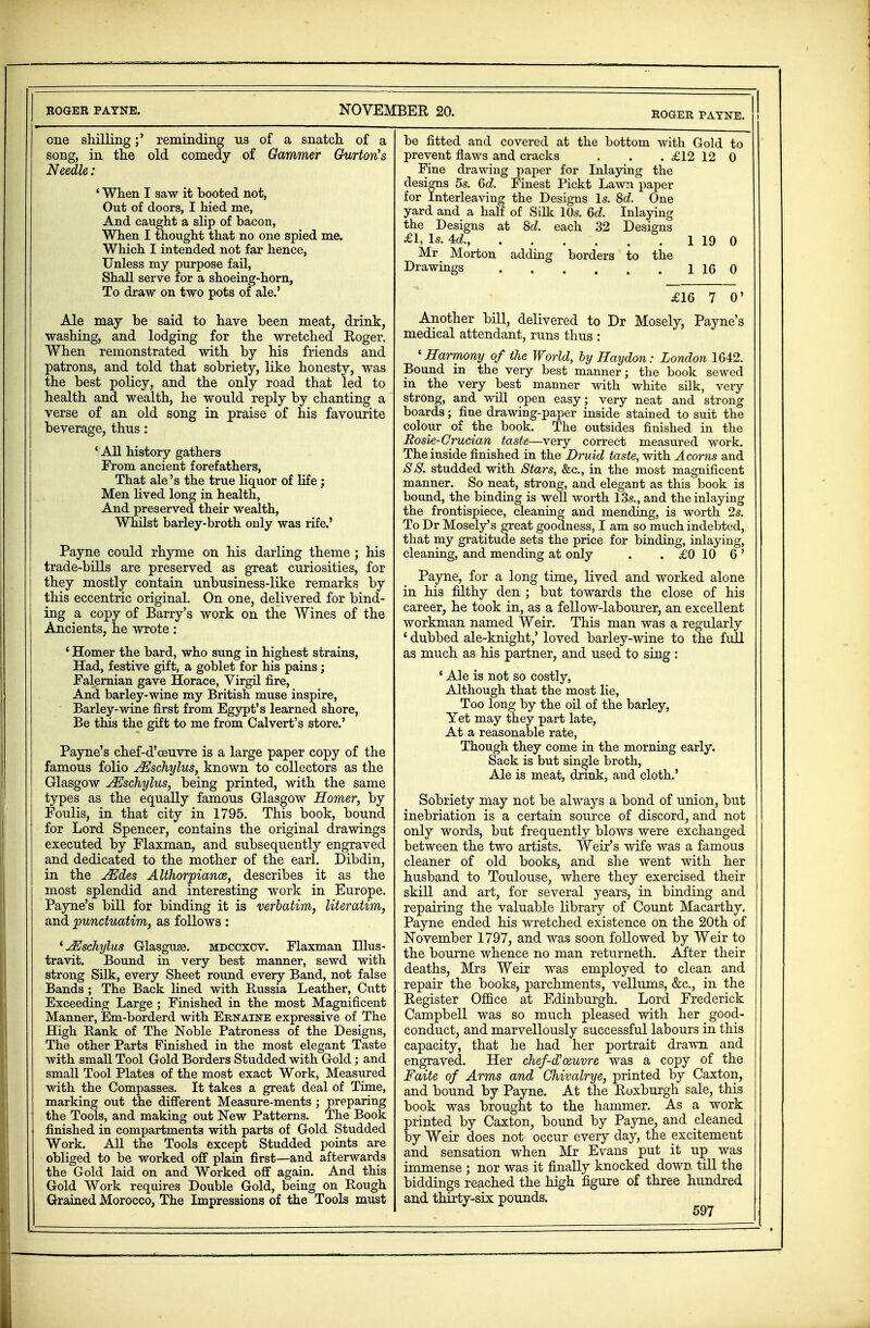 one shillingreminding us of a snatch, of a song, in the old comedy of Gammer Gurtorts Needle: ' When I saw it booted not, Out of doors, I hied me, And caught a slip of bacon, When I thought that no one spied me. Which I intended not far hence, Unless my purpose fail, Shall serve for a shoeing-horn, To draw on two pots of ale.' Ale may be said to have been meat, drink, washing, and lodging for the wretched Roger. When remonstrated with by his friends and patrons, and told that sobriety, like honesty, was the best policy, and the only road that led to health and wealth, he wonld reply by chanting a verse of an old song in praise of his favourite beverage, thus: ' All history gathers From ancient forefathers, That ale's the true liquor of life; Men lived long in health, And preserved their wealth, Whilst barley-broth only was rife.' Payne could rhyme on his darling theme; his trade-bills are preserved as great curiosities, for they mostly contain unbusiness-like remarks by this eccentric original. On one, delivered for bind- ing a copy of Barry's work on the Wines of the Ancients, he wrote: 4 Homer the bard, who sung in highest strains, Had, festive gift, a goblet for his pains; Falernian gave Horace, Virgil fire, And barley-wine my British muse inspire, Barley-wine first from Egypt's learned shore, Be this the gift to me from Calvert's store.' Payne's chef-d'oeuvre is a large paper copy of the famous folio JEschylus, known to collectors as the Glasgow JEschylus, being printed, with the same types as the equally famous Glasgow Homer, by Foulis, in that city in 1795. This book, bound for Lord Spencer, contains the original drawings executed by Flaxman, and subsequently engraved and dedicated to the mother of the earl. Dibdin, in the JEdes Althorpiance, describes it as the most splendid and interesting work in Europe. Payne's bill for binding it is verbatim, literatim, and punctuatim, as follows : 'uEschylus Glasguse. mdccxcv. Flaxman Ulus- travit. Bound in very best manner, sewd with strong Silk, every Sheet round every Band, not false Bands ; The Back lined with Russia Leather, Cutt Exceeding Large ; Finished in the most Magnificent Manner, Em-borderd with Ernaine expressive of The High Rank of The Noble Patroness of the Designs, The other Parts Finished in the most elegant Taste with small Tool Gold Borders Studded with Gold; and small Tool Plates of the most exact Work, Measured with the Compasses. It takes a great deal of Time, marking out the different Measure-ments ; preparing the Tools, and making out New Patterns. The Book finished in compartments with parts of Gold Studded Work. All the Tools except Studded points are obliged to be worked off plain first—and afterwards the Gold laid on and Worked off again. And this Gold Work requires Double Gold, being on Rough Grained Morocco, The Impressions of the Tools must ROGER PAYNE, i be fitted and covered at the bottom with Gold to prevent flaws and cracks . . . £12 12 0 Fine drawing paper for Inlaying the designs 5s. 6d. Finest Pickt Lawn paper for Interleaving the Designs Is. 8d. One yard and a half of Silk 10s. 6d. Inlaying the Designs at 8d. each 32 Designs £1, Is. 4d., 1 19 0 Mr Morton adding borders to the Drawings 1 16 0 £16 7 0' Another bill, delivered to Dr Mosely, Payne's medical attendant, runs thus : 'Harmony of the World, by Haydon: London 1642. Bound in the very best manner; the book sewed in the very best manner with white silk, very strong, and will open easy; very neat and strong boards; fine drawing-paper inside stained to suit the colour of the book. The outsides finished in the Rosie- Crucian taste—very correct measured work. The inside finished in the Druid taste, with Acorns and SS. studded with Stars, &c, in the most magnificent manner. So neat, strong, and elegant as this book is bound, the binding is well worth 13s., and the inlaying the frontispiece, cleaning and mending, is worth 2s. To Dr Mosely's great goodness, I am so much indebted, that my gratitude sets the price for binding, inlaying, cleaning, and mending at only . . £0 10 6 ' Payne, for a long time, lived and worked alone in his filthy den ; but towards the close of his career, he took in, as a fellow-labourer, an excellent workman named Weir. This man was a regularly ' dubbed ale-knight,' loved barley-wine to the full as much as his partner, and used to sing : ' Ale is not so costly, Although that the most lie, Too long by the oil of the barley, Yet may they part late, At a reasonable rate, Though they come in the morning early. Sack is but single broth, Ale is meat, drink, and cloth.' Sobriety may not be always a bond of union, but inebriation is a certain source of discord, and not only words, but frequently blows were exchanged between the two artists. Weir's wife was a famous cleaner of old books, and she went with her husband to Toulouse, where they exercised their skill and art, for several years, in binding and repairing the valuable library of Count Macarthy. Payne ended his wretched existence on the 20th of November 1797, and was soon followed by Weir to the bourne whence no man returneth. After their deaths, Mrs Weir was employed to clean and repair the books, parchments, vellums, &c, in the Register Office at Edinburgh. Lord Frederick Campbell was so much pleased with her good- conduct, and marvellously successful labours in this capacity, that he had her portrait drawn and engraved. Her chef-d'oeuvre was a copy of the Faite of Arms and Ghivalrye, printed by Caxton, and bound by Payne. At the Roxburgh sale, this book was brought to the hammer. As a work | printed by Caxton, bound by Payne, and cleaned by Weir does not occur every day, the excitement and sensation when Mr Evans put it up was immense ; nor was it finally knocked down till the biddings reached the high figure of three hundred and thirty-six pounds.