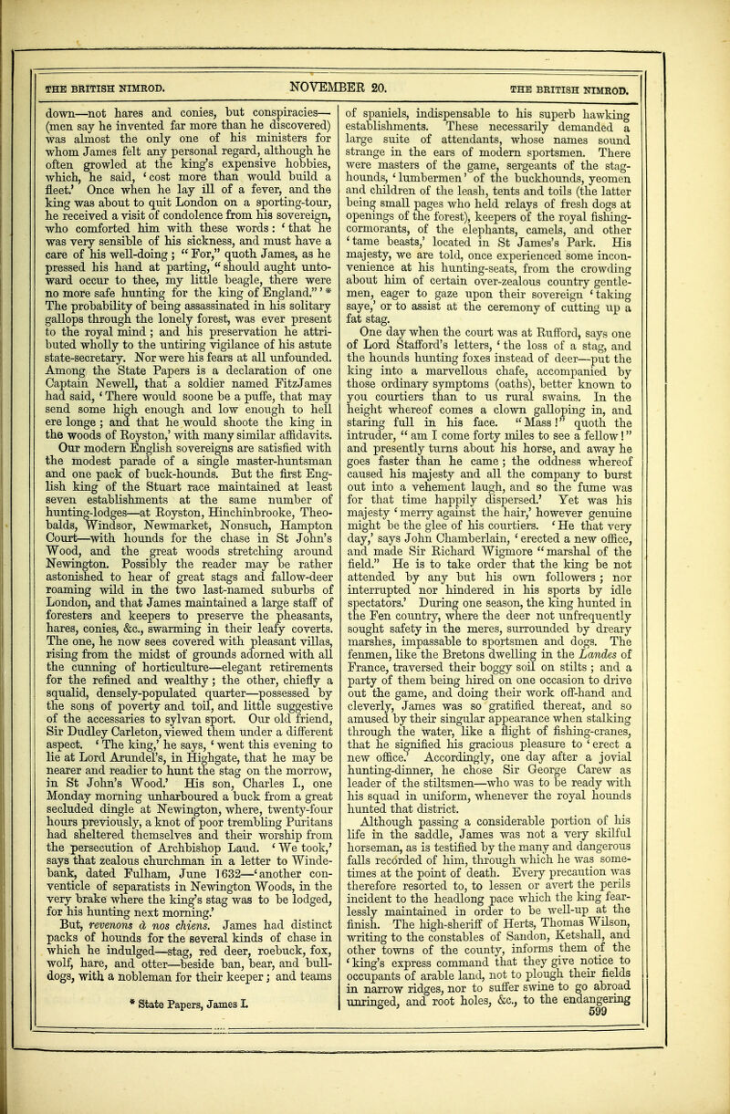 THE BRITISH NIMROD. NOVEMBER 20. THE BRITISH NIMROD. down—not hares and conies, but conspiracies— (men say he invented far more than he discovered) was almost the only one of his ministers for whom James felt any personal regard, although he often growled at the king's expensive hobbies, which, he said, 'cost more than would build a fleet.' Once when he lay ill of a fever, and the king was about to quit London on a sporting-tour, he received a visit of condolence from his sovereign, who comforted him with these words: ' that he was very sensible of his sickness, and must have a care of his well-doing ;  For, quoth James, as he pressed his hand at parting, u should aught unto- ward occur to thee, my little beagle, there were no more safe hunting for the king of England.' * The probability of being assassinated in his solitary gallops through the lonely forest, was ever present to the royal mind; and his preservation he attri- buted wholly to the untiring vigilance of his astute state-secretary. Nor were his fears at all unfounded. Among the State Papers is a declaration of one Captain Newell, that a soldier named FitzJames had said, ' There would soone be a puffe, that may send some high enough and low enough to hell ere longe ; and that he would shoote the king in the woods of Royston,' with many similar affidavits. Our modern English sovereigns are satisfied with the modest parade of a single master-huntsman and one pack of buck-hounds. But the first Eng- lish king of the Stuart race maintained at least seven establishments at the same number of hunting-lodges—at Royston, Hinchinbrooke, Theo- balds, Windsor, Newmarket, Nonsuch, Hampton Court—with hounds for the chase in St John's Wood, and the great woods stretching around Newington. Possibly the reader may be rather astonished to hear of great stags and fallow-deer roaming wild in the two last-named suburbs of London, and that James maintained a large staff of foresters and keepers to preserve the pheasants, hares, conies, &c, swarming in their leafy coverts. The one, he now sees covered with pleasant villas, rising from the midst of grounds adorned with all the cunning of horticulture—elegant retirements for the refined and wealthy; the other, chiefly a squalid, densely-populated quarter—possessed by the sons of poverty and toil, and little suggestive of the accessaries to sylvan sport. Our old friend, Sir Dudley Carleton, viewed them under a different aspect. ' The king,' he says, ' went this evening to lie at Lord Arundel's, in Highgate, that he may be nearer and readier to hunt the stag on the morrow, in St John's Wood.' His son, Charles I., one Monday morning unharboured a buck from a great secluded dingle at Newington, where, twenty-four hours previously, a knot of poor trembling Puritans had sheltered themselves and their worship from the persecution of Archbishop Laud. ' We took/ says that zealous churchman in a letter to Winde- bank, dated Fulham, June 1632—'another con- venticle of separatists in Newington Woods, in the very brake where the king's stag was to be lodged, for his hunting next morning.' But, revenons & nos chiens. James had distinct packs of hounds for the several kinds of chase in which he indulged—stag, red deer, roebuck, fox, wolf, hare, and otter—beside ban, bear, and bull- dogs, with a nobleman for their keeper; and teams * State Papers, James L of spaniels, indispensable to his superb hawking establishments. These necessarily demanded a large suite of attendants, whose names sound strange in the ears of modern sportsmen. There were masters of the game, sergeants of the stag- hounds, ' lumbermen' of the buckhounds, yeomen and children of the leash, tents and toils (the latter being small pages who held relays of fresh dogs at openings of the forest), keepers of the royal fishing- cormorants, of the elephants, camels, and other 'tame beasts,' located in St James's Park. His majesty, we are told, once experienced some incon- venience at his hunting-seats, from the crowding about him of certain over-zealous country gentle- men, eager to gaze upon their sovereign ' taking saye,' or to assist at the ceremony of cutting up a fat stag. One day when the court was at Rufford, says one of Lord Stafford's letters, ' the loss of a stag, and the hounds hunting foxes instead of deer—put the king into a marvellous chafe, accompanied by those ordinary symptoms (oaths), better known to you courtiers than to us rural swains. In the height whereof comes a clown galloping in, and staring full in his face.  Mass! quoth the intruder,  am I come forty miles to see a fellow! and presently turns about his horse, and away he goes faster than he came ; the oddness whereof caused his majesty and all the company to burst out into a vehement laugh, and so the fume was for that time happily dispersed.' Yet was his majesty 'merry against the hair,' however genuine might be the glee of his courtiers. ' He that very day,' says John Chamberlain, ' erected a new office, and made Sir Richard Wigmore marshal of the field. He is to take order that the king be not attended by any but his own followers ; nor interrupted nor hindered in his sports by idle spectators.' During one season, the king hunted in the Fen country, where the deer not unfrequently sought safety in the meres, surrounded by dreary marshes, impassable to sportsmen and dogs. The fenmen, like the Bretons dwelling in the Landes of France, traversed their boggy soil on stilts ; and a party of them being hired on one occasion to drive out the game, and doing their work off-hand and cleverly, James was so gratified thereat, and so amused by their singular appearance when stalking through the water, like a flight of fishing-cranes, that he signified his gracious pleasure to ' erect a new office.' Accordingly, one day after a jovial hunting-dinner, he chose Sir George Carew as leader of the stiltsmen—who was to be ready with his squad in uniform, whenever the royal hounds hunted that district. Although passing a considerable portion of his life in the saddle, James was not a very skilful horseman, as is testified by the many and dangerous falls recorded of him, through which he was some- times at the point of death. Every precaution was therefore resorted to, to lessen or avert the perils incident to the headlong pace which the king fear- lessly maintained in order to be well-up at the finish. The high-sheriff of Herts, Thomas Wilson, writing to the constables of Sandon, Ketshall, and other towns of the county, informs them of the ' king's express command that they give notice to occupants of arable land, not to plough their fields in narrow ridges, nor to suffer swine to go abroad unringed, and root holes, &c, to the endangering