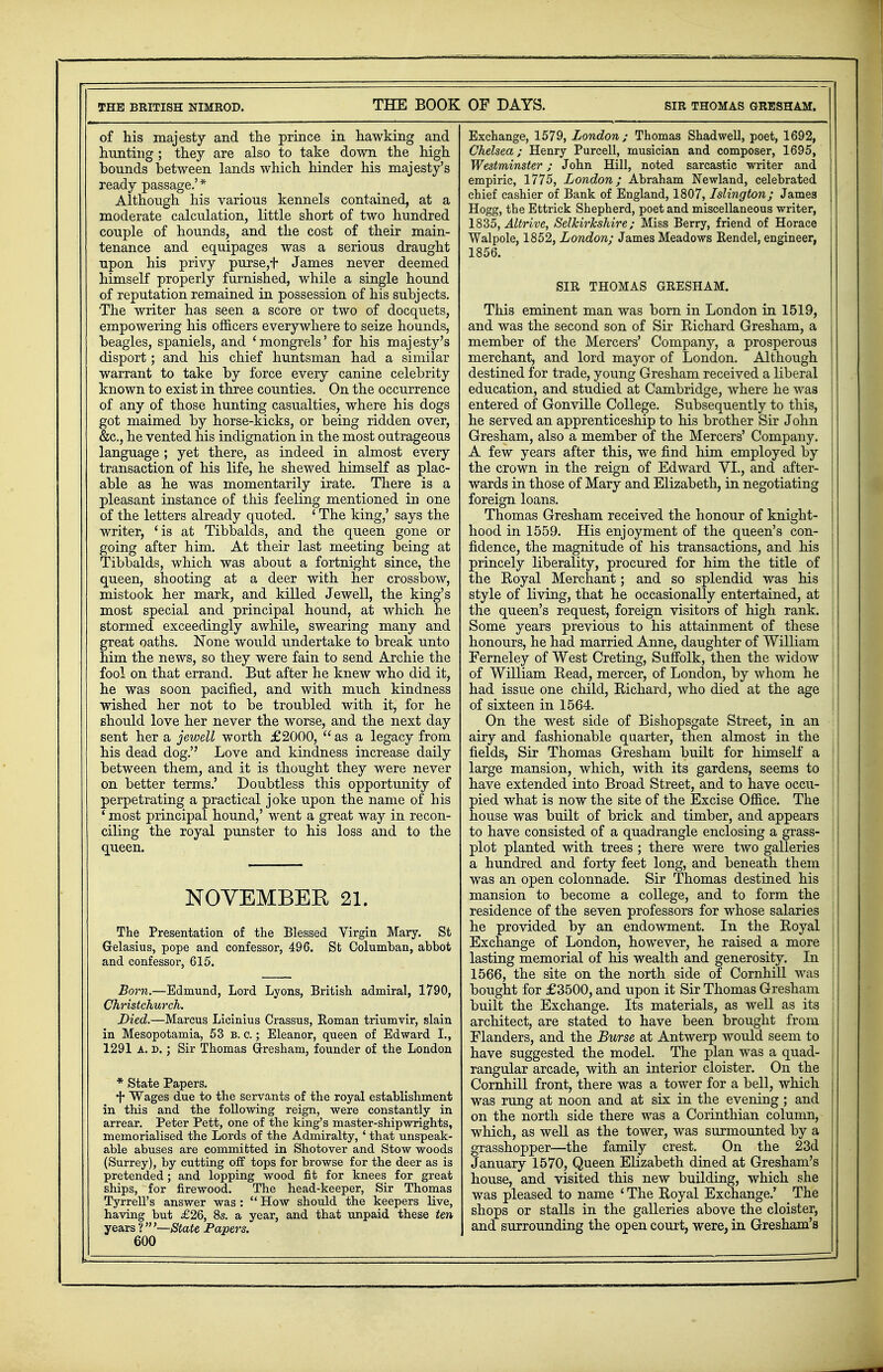 THE BRITISH NIMROD. THE BOOK of his majesty and the prince in hawking and hunting ; they are also to take down the high bounds between lands which hinder his majesty's ready passage.' * Although his various kennels contained, at a moderate calculation, little short of two hundred couple of hounds, and the cost of their main- tenance and equipages was a serious draught upon his privy purse,f James never deemed himself properly furnished, while a single hound of reputation remained in possession of his subjects. The writer has seen a score or two of docquets, empowering his officers everywhere to seize hounds, beagles, spaniels, and 'mongrels' for his majesty's disport; and his chief huntsman had a similar warrant to take by force every canine celebrity known to exist in three counties. On the occurrence of any of those hunting casualties, where his dogs got maimed by horse-kicks, or being ridden over, &c, he vented his indignation in the most outrageous language ; yet there, as indeed in almost every transaction of his life, he shewed himself as plac- able as he was momentarily irate. There is a pleasant instance of this feeling mentioned in one of the letters already quoted. 1 The king,' says the writer, 'is at Tibbalds, and the queen gone or going after him. At their last meeting being at Tibbalds, which was about a fortnight since, the queen, shooting at a deer with her crossbow, mistook her mark, and killed Jewell, the king's most special and principal hound, at which he stormed exceedingly awhile, swearing many and great oaths. None would undertake to break unto him the news, so they were fain to send Archie the fool on that errand. But after he knew who did it, he was soon pacified, and with much kindness wished her not to be troubled with it, for he should love her never the worse, and the next day sent her a jewell worth £2000,  as a legacy from his dead dog. Love and kindness increase daily between them, and it is thought they were never on better terms.' Doubtless this opportunity of perpetrating a practical joke upon the name of his ' most principal hound,' went a great way in recon- ciling the royal punster to his loss and to the queen. NOVEMBER 21. The Presentation of the Blessed Virgin Mary. St Gelasius, pope and confessor, 496. St Columban, abbot and confessor, 615. Born.—Edmund, Lord Lyons, British admiral, 1790, Christchurch. Died.—Marcus Licinius Crassus, Roman triumvir, slain in Mesopotamia, 53 b. c.; Eleanor, queen of Edward I., 1291 A. d. ; Sir Thomas Gresham, founder of the London * State Papers. •f* Wages due to the servants of the royal establishment in this and the following reign, were constantly in arrear. Peter Pett, one of the king's master-shipwrights, memorialised the Lords of the Admiralty, ' that unspeak- able abuses are committed in Shotover and Stow woods (Surrey), by cutting off tops for browse for the deer as is pretended; and lopping wood fit for knees for great ships, for firewood. The head-keeper, Sir Thomas Tyrrell's answer was :  How should the keepers live, having but £26, 8s. a year, and that unpaid these ten years ?'—State Pavers. 600 OF DAYS. SIR THOMAS GRESHAM. Exchange, 1579, London; Thomas Shadwell, poet, 1692, Chelsea; Henry Purcell, musician and composer, 1695, Westminster; John Hill, noted sarcastic writer and empiric, 1775, London; Abraham Newland, celebrated chief cashier of Bank of England, 1807, Islington; James Hogg, the Ettrick Shepherd, poet and miscellaneous writer, 1835, Altrive, Selkirkshire; Miss Berry, friend of Horace Walpole, 1852, London; James Meadows Rendel, engineer, 1856. SIR THOMAS GRESHAM. This eminent man was born in London in 1519, and was the second son of Sir Richard Gresham, a member of the Mercers' Company, a prosperous merchant, and lord mayor of London. Although destined for trade, young Gresham received a liberal education, and studied at Cambridge, where he was entered of Gonville College. Subsequently to this, he served an apprenticeship to his brother Sir John Gresham, also a member of the Mercers' Company. A few years after this, we find him employed by the crown in the reign of Edward VI., and after- wards in those of Mary and Elizabeth, in negotiating foreign loans. Thomas Gresham received the honour of knight- hood in 1559. His enjoyment of the queen's con- fidence, the magnitude of his transactions, and his princely liberality, procured for him the title of | the Eoyal Merchant; and so splendid was his style of living, that he occasionally entertained, at the queen's request, foreign visitors of high rank, j Some years previous to his attainment of these honours, he had married Anne, daughter of William Ferneley of West Creting, Suffolk, then the widow of William Head, mercer, of London, by whom he ( had issue one child, Richard, who died at the age \ of sixteen in 1564. On the west side of Bishopsgate Street, in an airy and fashionable quarter, then almost in the fields, Sir Thomas Gresham built for himself a large mansion, which, with its gardens, seems to have extended into Broad Street, and to have occu- pied what is now the site of the Excise Office. The house was built of brick and timber, and appears to have consisted of a quadrangle enclosing a grass- j plot planted with trees ; there were two galleries a hundred and forty feet long, and beneath them was an open colonnade. Sir Thomas destined his ; mansion to become a college, and to form the residence of the seven professors for whose salaries he provided by an endowment. In the Royal Exchange of London, however, he raised a more lasting memorial of his wealth and generosity. In j 1566, the site on the north side of Cornhill was bought for £3500, and upon it Sir Thomas Gresham j built the Exchange. Its materials, as well as its i architect, are stated to have been brought from Elanders, and the Burse at Antwerp would seem to have suggested the model. The plan was a quad- rangular arcade, with an interior cloister. On the Cornhill front, there was a tower for a bell, which was rung at noon and at six in the evening ; and on the north side there was a Corinthian column, which, as well as the tower, was surmounted by a grasshopper—the family crest. On the 23d January 1570, Queen Elizabeth dined at Gresham's house, and visited this new building, which she was pleased to name ' The Royal Exchange.' The shops or stalls in the galleries above the cloister, and surrounding the open court, were, in Gresham's