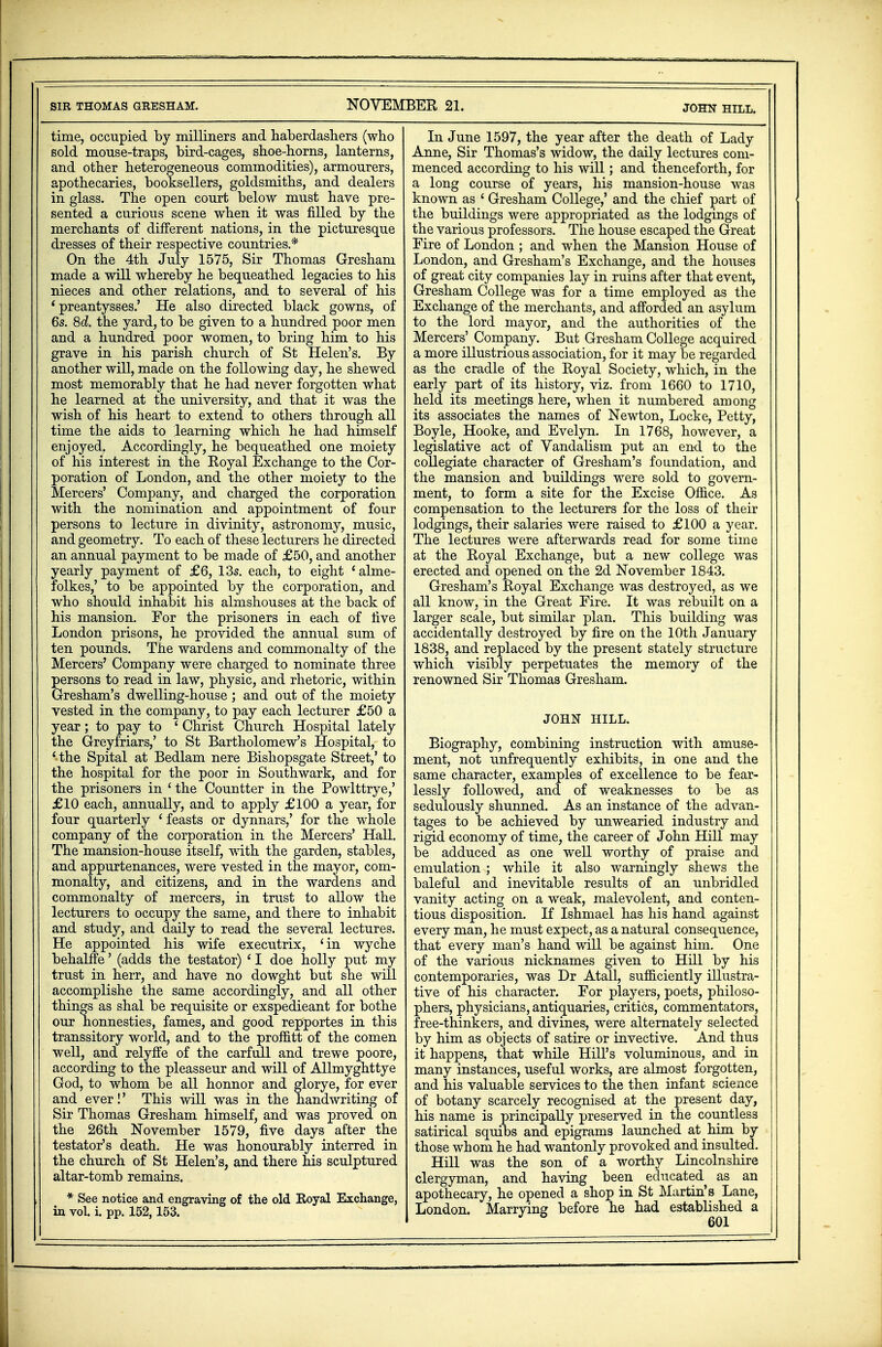 SIR THOMAS GRESHAM. NOVEMBER 21. JOHN HILL. time, occupied by milliners and haberdashers (who sold mouse-traps, bird-cages, shoe-horns, lanterns, and other heterogeneous commodities), armourers, apothecaries, booksellers, goldsmiths, and dealers in glass. The open court below must have pre- sented a curious scene when it was filled by the merchants of different nations, in the picturesque dresses of their respective countries.* On the 4th July 1575, Sir Thomas Gresham made a will whereby he bequeathed legacies to his nieces and other relations, and to several of his * preantysses.' He also directed black gowns, of 6s. 8d. the yard, to be given to a hundred poor men and a hundred poor women, to bring him to his grave in his parish church of St Helen's. By another will, made on the following day, he shewed most memorably that he had never forgotten what he learned at the university, and that it was the wish of his heart to extend to others through all time the aids to learning which he had himself enjoyed. Accordingly, he bequeathed one moiety of his interest in the Royal Exchange to the Cor- poration of London, and the other moiety to the Mercers' Company, and charged the corporation with the nomination and appointment of four persons to lecture in divinity, astronomy, music, and geometry. To each of these lecturers he directed an annual payment to be made of £50, and another yearly payment of £6, 13s. each, to eight 'alme- folkes,' to be appointed by the corporation, and who should inhabit his almshouses at the back of his mansion. For the prisoners in each of five London prisons, he provided the annual sum of ten pounds. The wardens and commonalty of the Mercers' Company were charged to nominate three persons to read in law, physic, and rhetoric, within Gresham's dwelling-house ; and out of the moiety vested in the company, to pay each lecturer £50 a year; to pay to ' Christ Church Hospital lately the Greyfriars,' to St Bartholomew's Hospital, to ' the Spital at Bedlam nere Bishopsgate Street,' to the hospital for the poor in Southwark, and for the prisoners in ' the Countter in the Powlttrye,' £10 each, annually, and to apply £100 a year, for four quarterly ' feasts or dynnars,' for the whole company of the corporation in the Mercers' Hall. The mansion-house itself, with the garden, stables, and appurtenances, were vested in the mayor, com- monalty, and citizens, and in the wardens and commonalty of mercers, in trust to allow the lecturers to occupy the same, and there to inhabit and study, and daily to read the several lectures. He appointed his wife executrix, 'in wyche behalffe' (adds the testator) ' I doe holly put my trust in herr, and have no dowght but she will accomplishe the same accordingly, and all other things as shal be requisite or exspedieant for bothe our honnesties, fames, and good repportes in this transsitory world, and to the proftitt of the comen well, and relyffe of the carfull and trewe poore, according to the pleasseur and will of Allmyghttye God, to whom be all honnor and glorye, for ever and ever!' This will was in the handwriting of Sir Thomas Gresham himself, and was proved on the 26th November 1579, five days after the testator's death. He was honourably interred in the church of St Helen's, and there nis sculptured altar-tomb remains. * See notice and engraving of the old Royal Exchange, in vol. i. pp. 152,153. In June 1597, the year after the death of Lady Anne, Sir Thomas's widow, the daily lectures com- menced according to his will; and thenceforth, for a long course of years, his mansion-house was known as ' Gresham College,' and the chief part of the buildings were appropriated as the lodgings of the various professors. The house escaped the Great Fire of London ; and when the Mansion House of London, and Gresham's Exchange, and the houses of great city companies lay in ruins after that event, Gresham College was for a time employed as the Exchange of the merchants, and afforded an asylum to the lord mayor, and the authorities of the Mercers' Company. But Gresham College acquired a more illustrious association, for it may be regarded as the cradle of the Royal Society, which, in the early part of its history, viz. from 1660 to 1710, held its meetings here, when it numbered among its associates the names of Newton, Locke, Petty, Boyle, Hooke, and Evelyn. In 1768, however, a legislative act of Vandalism put an end to the collegiate character of Gresham's foundation, and the mansion and buildings were sold to govern- ment, to form a site for the Excise Office. As compensation to the lecturers for the loss of their lodgings, their salaries were raised to £100 a year. The lectures were afterwards read for some time at the Royal Exchange, but a new college was erected and opened on the 2d November 1843. Gresham's Royal Exchange was destroyed, as we all know, in the Great Fire. It was rebuilt on a larger scale, but similar plan. This building was accidentally destroyed by fire on the 10th January 1838, and replaced by the present stately structure which visibly perpetuates the memory of the renowned Sir Thomas Gresham. JOHN HILL. Biography, combining instruction with amuse- ment, not unfrequently exhibits, in one and the same character, examples of excellence to be fear- lessly followed, and of weaknesses to be as sedulously shunned. As an instance of the advan- tages to be achieved by unwearied industry and rigid economy of time, the career of John Hill may be adduced as one well worthy of praise and emulation ; while it also warningly shews the baleful and inevitable results of an unbridled vanity acting on a weak, malevolent, and conten- tious disposition. If Ishmael has his hand against every man, he must expect, as a natural consequence, that every man's hand will be against him. One of the various nicknames given to Hill by his contemporaries, was Dr Atall, sufficiently illustra- tive of his character. For players, poets, philoso- phers, physicians, antiquaries, critics, commentators, free-thinkers, and divines, were alternately selected by him as objects of satire or invective. And thus it happens, that while Hill's voluminous, and in many instances, useful works, are almost forgotten, and his valuable services to the then infant science of botany scarcely recognised at the present day, his name is principally preserved in the countless satirical squibs and epigrams launched at him by those whom he had wantonly provoked and insulted. Hill was the son of a worthy Lincolnshire clergyman, and having been educated as an apothecary, he opened a shop in St Martin's Lane, London. Marrying before he had established a