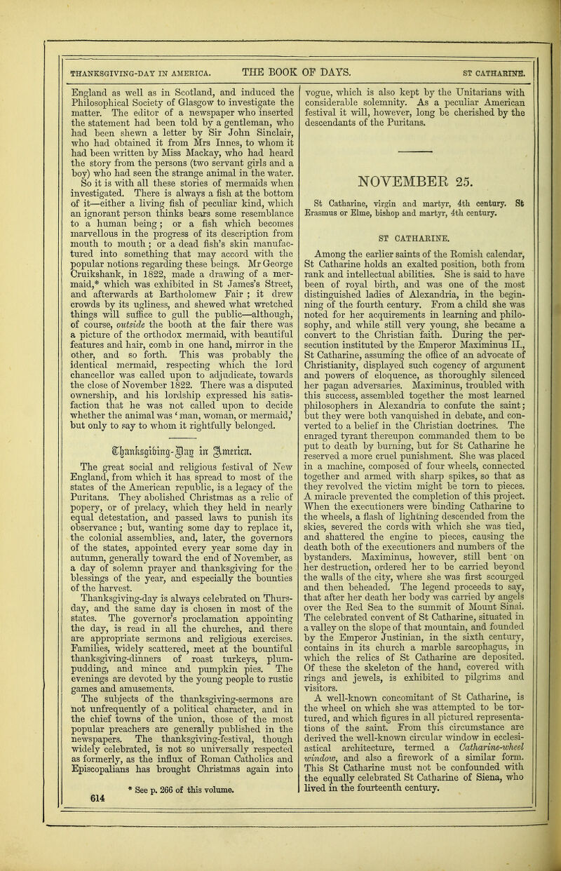 England as well as in Scotland, and induced the Philosophical Society of Glasgow to investigate the matter. The editor of a newspaper who inserted the statement had been told by a gentleman, who had been shewn a letter by Sir John Sinclair, who had obtained it from Mrs Innes, to whom it had been written by Miss Mackay, who had heard the story from the persons (two servant girls and a boy) who had seen the strange animal in the water. So it is with all these stories of mermaids when investigated. There is always a fish at the bottom of it-—either a living fish of peculiar kind, which an ignorant person thinks bears some resemblance to a human being; or a fish which becomes marvellous in the progress of its description from mouth to mouth; or a dead fish's skin manufac- tured into something that may accord with the gopular notions regarding these beings. Mr George Tuikshank, in 1822, made a drawing of a mer- maid,* which was exhibited in St James's Street, and afterwards at Bartholomew Fair ; it drew crowds by its ugliness, and shewed what wretched things will suffice to gull the public—although, of course, outside the booth at the fair there was a picture of the orthodox mermaid, with beautiful features and hair, comb in one hand, mirror in the other, and so forth. This was probably the identical mermaid, respecting which the lord chancellor was called upon to adjudicate, towards the close of November 1822. There was a disputed ownership, and his lordship expressed his satis- faction that he was not called upon to decide whether the animal was ' man, woman, or mermaid,' but only to say to whom it rightfully belonged. S^anKsgiHirg- Jag m JntrntR, The great social and religious festival of New England, from which it has spread to most of the states of the American republic, is a legacy of the Puritans. They abolished Christmas as a relic of popery, or of prelacy, which they held in nearly equal detestation, and passed laws to punish its observance ; but, wanting some day to replace it, the colonial assemblies, and, later, the governors of the states, appointed every year some day in autumn, generally toward the end of November, as a day of solemn prayer and thanksgiving for the blessings of the year, and especially the bounties of the harvest. Thanksgiving-day is always celebrated on Thurs- day, and the same day is chosen in most of the states. The governor's proclamation appointing the day, is read in all the churches, and there are appropriate sermons and religious exercises. Families, widely scattered, meet at the bountiful thanksgiving-dinners of roast turkeys, plum- pudding, and mince and pumpkin pies. The evenings are devoted by the young people to rustic games and amusements. The subjects of the thanksgiving-sermons are not unfrequently of a political character, and in the chief towns of the union, those of the most popular preachers are generally published in the newspapers. The thanksgiving-festival, though widely celebrated, is not so universally respected as formerly, as the influx of Roman Catholics and Episcopalians has brought Christmas again into * See p. 266 of this volume. 614 vogue, which is also kept by the Unitarians with considerable solemnity. As a peculiar American festival it will, however, long be cherished by the descendants of the Puritans. NOVEMBER 25. St Catharine, virgin and martyr, 4th century. St Erasmus or Elme, bishop and martyr, 4th century. ST CATHARINE. Among the earlier saints of the Romish calendar, St Catharine holds an exalted position, both from rank and intellectual abilities. She is said to have been of royal birth, and was one of the most distinguished ladies of Alexandria, in the begin- ning of the fourth century. From a child she was noted for her acquirements in learning and philo- sophy, and while still very young, she became a convert to the Christian faith. During the per- secution instituted by the Emperor Maximums II., St Catharine, assuming the office of an advocate of Christianity, displayed such cogency of argument and powers of eloquence, as thoroughly silenced her pagan adversaries. Maximinus, troubled with this success, assembled together the most learned philosophers in Alexandria to confute the saint; but they were both vanquished in debate, and con- verted to a belief in the Christian doctrines. The enraged tyrant thereupon commanded them to be put to death by burning, but for St Catharine he reserved a more cruel punishment. She was placed in a machine, composed of four wheels, connected together and armed with sharp spikes, so that as they revolved the victim might be torn to pieces. A miracle prevented the completion of this project. When the executioners were binding Catharine to the wheels, a flash of lightning descended from the skies, severed the cords with which she was tied, and shattered the engine to pieces, causing the death both of the executioners and numbers of the bystanders. Maximinus, however, still bent on her destruction, ordered her to be carried beyond the walls of the city, where she was first scourged and then beheaded. The legend proceeds to say, that after her death her body was carried by angels over the Red Sea to the summit of Mount Sinai. The celebrated convent of St Catharine, situated in a valley on the slope of that mountain, and founded by the Emperor Justinian, in the sixth century, contains in its church a marble sarcophagus, in which the relics of St Catharine are deposited. Of these the skeleton of the hand, covered with rings and jewels, is exhibited to pilgrims and visitors. A well-known concomitant of St Catharine, is the wheel on which she was attempted to be tor- tured, and which figures in all pictured representa- tions of the saint. From this circumstance are derived the well-known circular window in ecclesi- astical architecture, termed a Catharine-wheel window, and also a firework of a similar form. This St Catharine must not be confounded with the equally celebrated St Catharine of Siena, who lived in the fourteenth century.