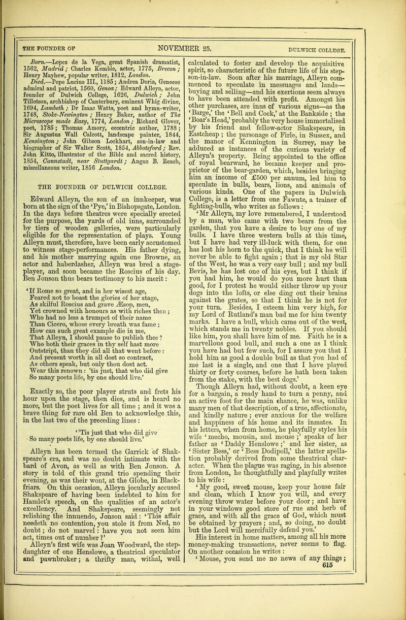 DULWICH COLLEGE. Bom.—Lopez de la Vega, great Spanish dramatist, 1562, Madrid; Charles Kemhle, actor, 1775, Brecon; Henry Mayhew, popular writer, 1812, London. Died.—Pope Lucius III., 1185; Andrea Doria, Genoese admiral and patriot, 1560, Genoa; Edward Alleyn, actor, founder of Dulwich College, 1626, Dulwich; John Tillotson, archbishop of Canterbury, eminent Whig divine, 1694, Lambeth ; Dr Isaac Watts, poet and hymn-writer, 1748, Stolce-Newington ; Henry Baker, author of The Microscope made Easy, 1774, London; Richard Glover, poet, 1785; Thomas Amory, eccentric author, 1788 ; Sir Augustus Wall Calcott, landscape painter, 1844, Kensington; John Gibson Lockhart, son-in-law and biographer of Sir Walter Scott, 1854, Abbotsford; Rev. John Kitto, illustrator of the Bible and sacred history, 1854, Cannstadt, near Stuttgardt; Angus B. Reach, miscellaneous writer, 1856 London. THE FOUNDER OF DULWICH COLLEGE. Edward Alleyn, the son of an innkeeper, was born at the sign of the 'Pye,' in Bishopsgate, London. In the days before theatres were specially erected for the purpose, the yards of old inns, surrounded by tiers of wooden galleries, were particularly eligible for the representation of plays. Young Alleyn must, therefore, have been early accustomed to witness stage-performances. His father dying, and his mother marrying again one Browne, an actor and haberdasher, Alleyn was bred a stage- player, and soon became the Roscius of his day. Ben Jonson thus bears testimony to Ms merit: * If Borne so great, and in her wisest age, Feared not to boast the glories of her stage, As skilful Roscius and grave iEsop, men, Yet crowned with honours as with riches then ; Who had no less a trumpet of their name Than Cicero, whose every breath was fame ; How can such great example die in me, That Alleyn, I should pause to publish thee ? Who both their graces in thy self hast more Outstript, than they did all that went before : And present worth in all dost so contract, As others speak, but only thou dost act. Wear this renown : 'tis just, that who did give So many poets life, by one should live.' Exactly so, the poor player struts and frets his hour upon the stage, then dies, and is heard no more, but the poet lives for all time ; and it was a brave thing for rare old Ben to acknowledge this, in the last two of the preceding lines : ' 'Tis just that who did give • So many poets life, by one should live.' Alleyn has been termed the Garrick of Shak- speare's era, and was no doubt intimate with the bard of Avon, as well as with Ben Jonson. A story is told of this grand trio spending their evening, as was their wont, at the Globe, in Black- friars. On this occasion, Alleyn jocularly accused Shakspeare of having been indebted to him for Hamlet's speech, on the qualities of an actor's excellency. And Shakspeare, seemingly not relishing the innuendo, Jonson said: ' This affair needeth no contention, you stole it from Ned, no doubt; do not marvel : have you not seen him act, times out of number ?' Alleyn's first wife was Joan Woodward, the step- daughter of one Henslowe, a theatrical speculator and pawnbroker; a thrifty man, withal, well calculated to foster and develop the acquisitive spirit, so characteristic of the future life of his step- son-in-law. Soon after his marriage, Alleyn com- menced to speculate in messuages and lands— buying and selling—and his exertions seem always to have been attended with profit. Amongst his other purchases, are inns of various signs—as the 'Barge,' the 'Bell and Cock,' at the Bankside ; the 'Boar's Head,' probably the very house immortalised by his friend and fellow-actor Shakspeare, in Eastcheap ; the parsonage of Firle, in Sussex, and the manor of Kennington in Surrey, may be adduced as instances of the curious variety of Alleyn's property. Being appointed to the office of _ royal bearward, he became keeper and pro- prietor of the bear-garden, which, besides bringing him an income of £500 per annum, led him to speculate in bulls, bears, lions, and animals of various kinds. One of the papers in Dulwich College, is a letter from one Fawnte, a trainer of fighting-bulls, who writes as follows : ' Mr Alleyn, my love remembered, I understood by a man, who came with two bears from the garden, that you have a desire to buy one of my bulls. I have three western bulls at this time, but I have had very ill-luck with them, for one has lost his horn to the quick, that I think he will never be able to fight again; that is my old Star of the West, he was a very easy bull; and my bull Bevis, he has lost one of his eyes, but I think if you had him, he would, do you more hurt than good, for I protest he would either throw up your dogs into the lofts, or else ding out their brains against the grates, so that I think he is not for your turn. Besides, I esteem him very high, for my Lord of Rutland's man bad me for him twenty marks. I have a bull, which came out of the west, which stands me in twenty nobles. If you should like him, you shall have him of me. Faith he is a marvellous good bull, and such a one as I think you have had but few such, for I assure you that I hold him as good a double bull as that you had of me last is a single, and one that I have played thirty or forty courses, before he hath been taken from the stake, with the best dogs.' Though Alleyn had, without doubt, a keen eye for a bargain, a ready hand to turn a penny, and an active foot for the main chance, he was, unlike many men of that description, of a true, affectionate, and kindly nature ; ever anxious for the welfare and happiness of his home and its inmates. In his letters, when from home, he playfully styles his wife ' mecho, mousin, and mouse ;' speaks of her father as ' Daddy Henslowe ;' and her sister, as ' Sister Bess,' or ' Bess Dodipoll,' the latter apella- tion probably derived from some theatrical char- acter. When the plague was raging, in his absence from London, he thoughtfully and playfully writes to his wife: fMy good, sweet mouse, keep your house fair and clean, which I know you will, and every evening throw water before your door; and have in your windows good store of rue and herb of grace, and with all the grace of God, which must be obtained by prayers ; and, so doing, no doubt but the Lord will mercifully defend you.' His interest in home matters, among all his more money-making transactions, never seems to flag. On another occasion he writes : 1 Mouse, you send me no news of any things;