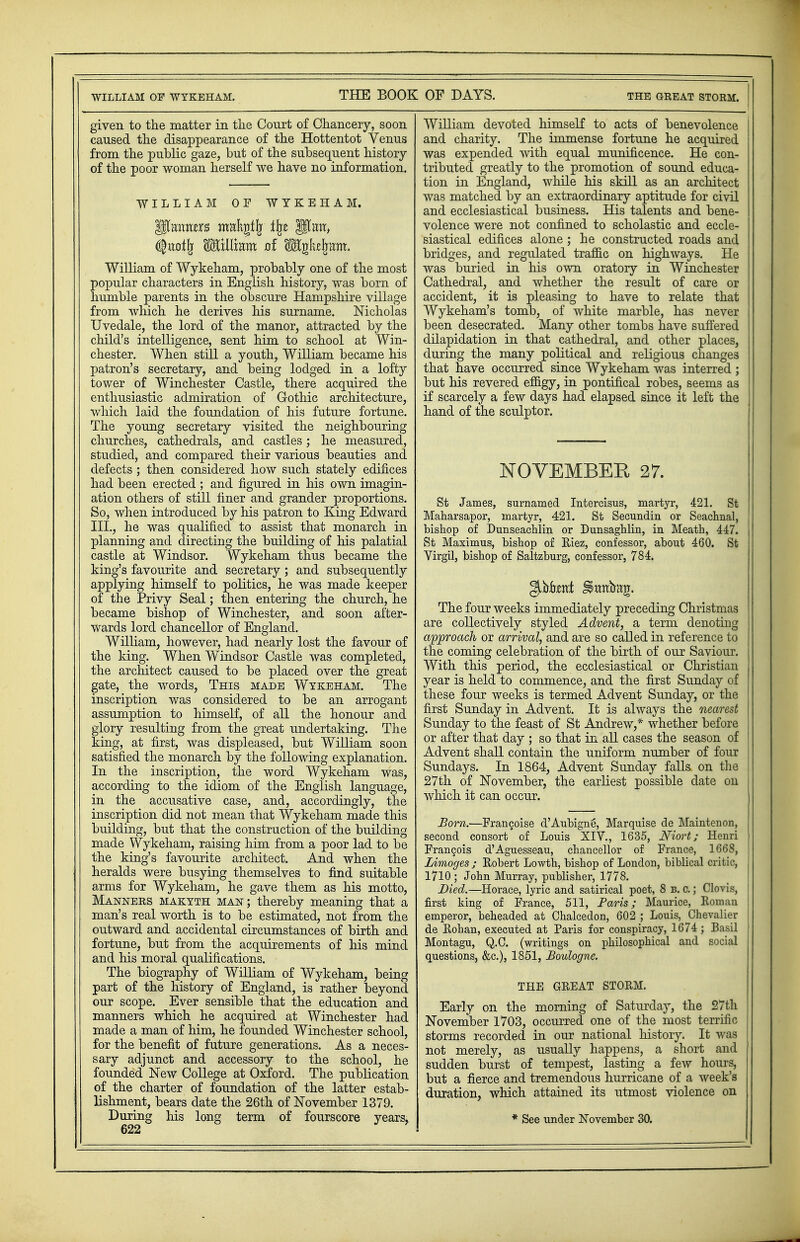 given to the matter in the Court of Chancery, soon caused the disappearance of the Hottentot Venus from the public gaze, but of the subsequent history of the poor woman herself we have no information. WILLIAM OF WYKEHAM. fttoifj WalXmrn of Mykz^m. William of Wykeham, probably one of the most popular characters in English history, was born of humble parents in the obscure Hampshire village from which he derives his surname. Nicholas Uvedale, the lord of the manor, attracted by the child's intelligence, sent him to school at Win- chester. When still a youth, William became his patron's secretary, and being lodged in a lofty tower of Winchester Castle, there acquired the enthusiastic admiration of Gothic architecture, which laid the foundation of his future fortune. The young secretary visited the neighbouring churches, cathedrals, and castles; he measured, studied, and compared their various beauties and defects; then considered how such stately edifices had been erected ; and figured in his own imagin- ation others of still finer and grander proportions. So, when introduced by his patron to King Edward III., he was qualified to assist that monarch in planning and directing the building of his palatial castle at Windsor. Wykeham thus became the king's favourite and secretary; and subsequently applying himself to politics, he was made keeper of the Privy Seal; then entering the church, he became bishop of Winchester, and soon after- wards lord chancellor of England. William, however, had nearly lost the favour of the king. When Windsor Castle was completed, the architect caused to be placed over the great gate, the words, This made Wykeham. The inscription was considered to be an arrogant assumption to himself, of all the honour and glory resulting from the great undertaking. The king, at first, was displeased, but William soon satisfied the monarch by the following explanation. In the inscription, the word Wykeham was, according to the idiom of the English language, in the accusative case, and, accordingly, the inscription did not mean that Wykeham made this building, but that the construction of the building made Wykeham, raising him from a poor lad to be the king's favourite architect. And when the heralds were busying themselves to find suitable arms for Wykeham, he gave them as his motto, Manners makyth man; thereby meaning that a man's real worth is to be estimated, not from the outward and accidental circumstances of birth and fortune, but from the acquirements of his mind and his moral qualifications. The biography of William of Wykeham, being part of the history of England, is rather beyond our scope. Ever sensible that the education and manners which he acquired at Winchester had made a man of him, he founded Winchester school, for the benefit of future generations. As a neces- sary adjunct and accessory to the school, he founded New College at Oxford. The publication of the charter of foundation of the latter estab- lishment, bears date the 26th of November 1379. 622 William devoted himself to acts of benevolence I and charity. The immense fortune he acquired was expended with equal munificence. He con- tributed greatly to the promotion of sound educa- tion in England, while his skill as an architect was matched by an extraordinary aptitude for civil and ecclesiastical business. His talents and bene- volence were not confined to scholastic and eccle- siastical edifices alone ; he constructed roads and bridges, and regulated traffic on highways. He was buried in his own oratory in Winchester Cathedral, and whether the result of care or accident, it is pleasing to have to relate that Wykeham's tomb, of white marble, has never been desecrated. Many other tombs have suffered dilapidation in that cathedral, and other places, during the many political and religious changes that have occurred since Wykeham was interred ; but his revered effigy, in pontifical robes, seems as if scarcely a few days had elapsed since it left the hand of the sculptor. NOVEMBER 27. St James, surnamed Intercisus, martyr, 421. St Maharsapor, martyr, 421. St Secundin or Seachnal, bishop of Dunseachlin or Dunsaghlin, in Meath, 447. St Maximus, bishop of Riez, confessor, about 460. St Yirgil, bishop of Saltzburg, confessor, 784. The four weeks immediately preceding Christmas are collectively styled Advent, a term denoting approach or arrival, and are so called in reference to the coming celebration of the birth of our Saviour. With this period, the ecclesiastical or Christian year is held to commence, and the first Sunday of these four weeks is termed Advent Sunday, or the first Sunday in Advent. It is always the nearest Sunday to the feast of St Andrew,* whether before or after that day ; so that in all cases the season of Advent shall contain the uniform number of four Sundays. In 1864, Advent Sunday falls on the j 27th of November, the earliest possible date on j which it can occur. Born.—Franchise d'AubignS, Marquise de Maintenon, second consort of Louis XIV., 1635, Niort; Henri Francois d'Aguesseau, chancellor of France, 1668, Limoges ; Robert Lowth, bishop of London, biblical critic, 1710 ; John Murray, publisher, 1778. Died.—Horace, lyric and satirical poet, 8 b. c.; Clovis, first king of France, 511, Paris; Maurice, Roman emperor, beheaded at Chalcedon, 602 ; Louis, Chevalier de Rohan, executed at Paris for conspiracy, 1674; Basil Montagu, Q.C. (writings on philosophical and social questions, &c), 1851, Boulogne. THE GREAT STORM. Early on the morning of Saturday, the 27th November 1703, occurred one of the most terrific storms recorded in our national history. It was not merely, as usually happens, a short and sudden burst of tempest, lasting a few hours, but a fierce and tremendous hurricane of a week's duration, which attained its utmost violence on