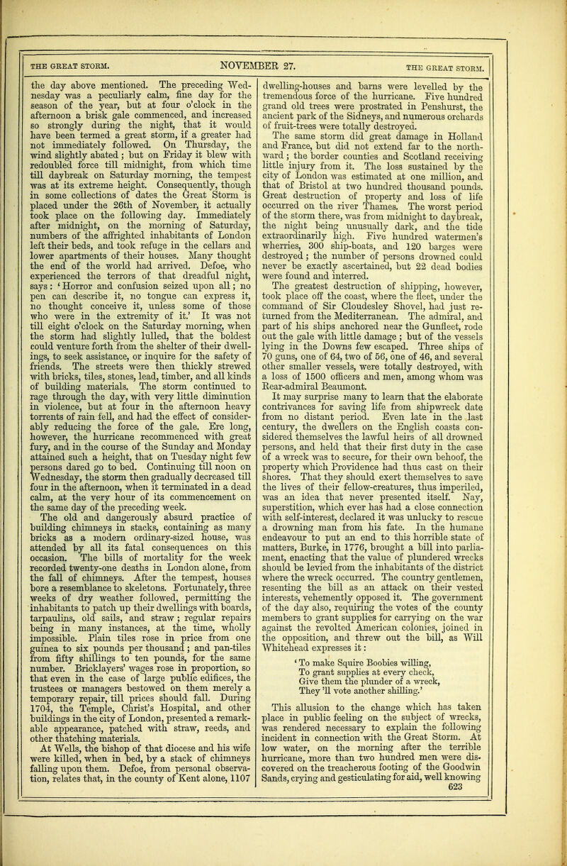 THE GREAT STORM. NOVEMBER 27. THE GREAT STORM. the day above mentioned. The preceding Wed- nesday was a peculiarly calm, fine day for the season of the year, but at four o'clock in the afternoon a brisk gale commenced, and increased so strongly during the night, that it would have been termed a great storm, if a greater had not immediately followed. On Thursday, the wind slightly abated ; but on Friday it blew with redoubled force till midnight, from which time till daybreak on Saturday morning, the tempest was at its extreme height. Consequently, though in some collections of dates the Great Storm is placed under the 26th of November, it actually took place on the following day. Immediately after midnight, on the morning of Saturday, numbers of the affrighted inhabitants of London left their beds, and took refuge in the cellars and lower apartments of their houses. Many thought the end of the world had arrived. Defoe, who experienced the terrors of that dreadful night, says : i Horror and confusion seized upon all; no pen can describe it, no tongue can express it, no thought conceive it, unless some of those who were in the extremity of it.' It was not till eight o'clock on the Saturday morning, when the storm had slightly lulled, that the boldest could venture forth from the shelter of their dwell- ings, to seek assistance, or inquire for the safety of friends. The streets were then thickly strewed with bricks, tiles, stones, lead, timber, and all kinds of building materials. The storm continued to rage through the day, with very little diminution in violence, but at four in the afternoon heavy torrents of rain fell, and had the effect of consider- ably reducing the force of the gale. Ere long, however, the hurricane recommenced with great fury, and in the course of the Sunday and Monday attained such a height, that on Tuesday night few persons dared go to bed. Continuing till noon on Wednesday, the storm then gradually decreased till four in the afternoon, when it terminated in a dead calm, at the very hour of its commencement on the same day of the preceding week. The old and dangerously absurd practice of building chimneys in stacks, containing as many bricks as a modern ordinary-sized house, was attended by all its fatal consequences on this occasion. The bills of mortality for the week recorded twenty-one deaths in London alone, from the fall of chimneys. After the tempest, nouses bore a resemblance to skeletons. Fortunately, three weeks of dry weather followed, permitting the inhabitants to patch up their dwellings with boards, tarpaulins, old sails, and straw ; regular repairs being in many instances, at the time, wholly impossible. Plain tiles rose in price from one guinea to six pounds per thousand; and pan-tiles from fifty shillings to ten pounds, for the same number. Bricklayers' wages rose in proportion, so that even in the case of large public edifices, the trustees or managers bestowed on them merely a temporary repair, till prices should fall. During 1704, the Temple, Christ's Hospital, and other buildings in the city of London, presented a remark- able appearance, patched with straw, reeds, and other thatching materials. At Wells, the bishop of that diocese and his wife were killed, when in bed, by a stack of chimneys falling upon them. Defoe, from personal observa- tion, relates that, in the county of Kent alone, 1107 dwelling-houses and barns were levelled by the tremendous force of the hurricane. Five hundred grand old trees were prostrated in Penshurst, the ancient park of the Sidneys, and numerous orchards of fruit-trees were totally destroyed. The same storm did great damage in Holland and France, but did not extend far to the north- ward ; the border counties and Scotland receiving little injury from it. The loss sustained by the city of London was estimated at one million, and that of Bristol at two hundred thousand pounds. Great destruction of property and loss of life occurred on the river Thames. The worst period of the storm there, was from midnight to daybreak, the night being unusually dark, and the tide extraordinarily high. Five hundred watermen's wherries, 300 ship-boats, and 120 barges were destroyed; the number of persons drowned could never be exactly ascertained, but 22 dead bodies were found and interred. The greatest destruction of shipping, however, took place off the coast, where the fleet, under the command of Sir Cloudesley Shovel, had just re- turned from the Mediterranean. The admiral, and part of his ships anchored near the Gunfleet, rode out the gale with little damage ; but of the vessels lying in the Downs few escaped. Three ships of 70 guns, one of 64, two of 56, one of 46, and several other smaller vessels, were totally destroyed, with a loss of 1500 officers and men, among whom was Rear-admiral Beaumont. It may surprise many to learn that the elaborate contrivances for saving life from shipwreck date from no distant period. Even late in the last century, the dwellers on the English coasts con- sidered themselves the lawful heirs of all drowned persons, and held that their first duty in the case of a wreck was to secure, for their own behoof, the property which Providence had thus cast on their shores. That they should exert themselves to save the lives of their fellow-creatures, thus imperiled, was an idea that never presented itself. Nay, superstition, which ever has had a close connection with self-interest, declared it was unlucky to rescue a drowning man from his fate. In the humane endeavour to put an end to this horrible state of matters, Burke, in 1776, brought a bill into parlia- ment, enacting that the value of plundered wrecks should be levied from the inhabitants of the district where the wreck occurred. The country gentlemen, resenting the bill as an attack on their vested interests, vehemently opposed it. The government of the day also, requiring the votes of the county members to grant supplies for carrying on the war against the revolted American colonies, joined in the opposition, and threw out the bill, as Will Whitehead expresses it: 1 To make Squire Boobies willing, To grant supplies at every check, Give them the plunder of a wreck, They '11 vote another shilling.' This allusion to the change which has taken place in public feeling on the subject of wrecks, was rendered necessary to explain the following incident in connection with the Great Storm. At low water, on the morning after the terrible hurricane, more than two hundred men were dis« covered on the treacherous footing of the Goodwin Sands, crying and gesticulating for aid, well knowing