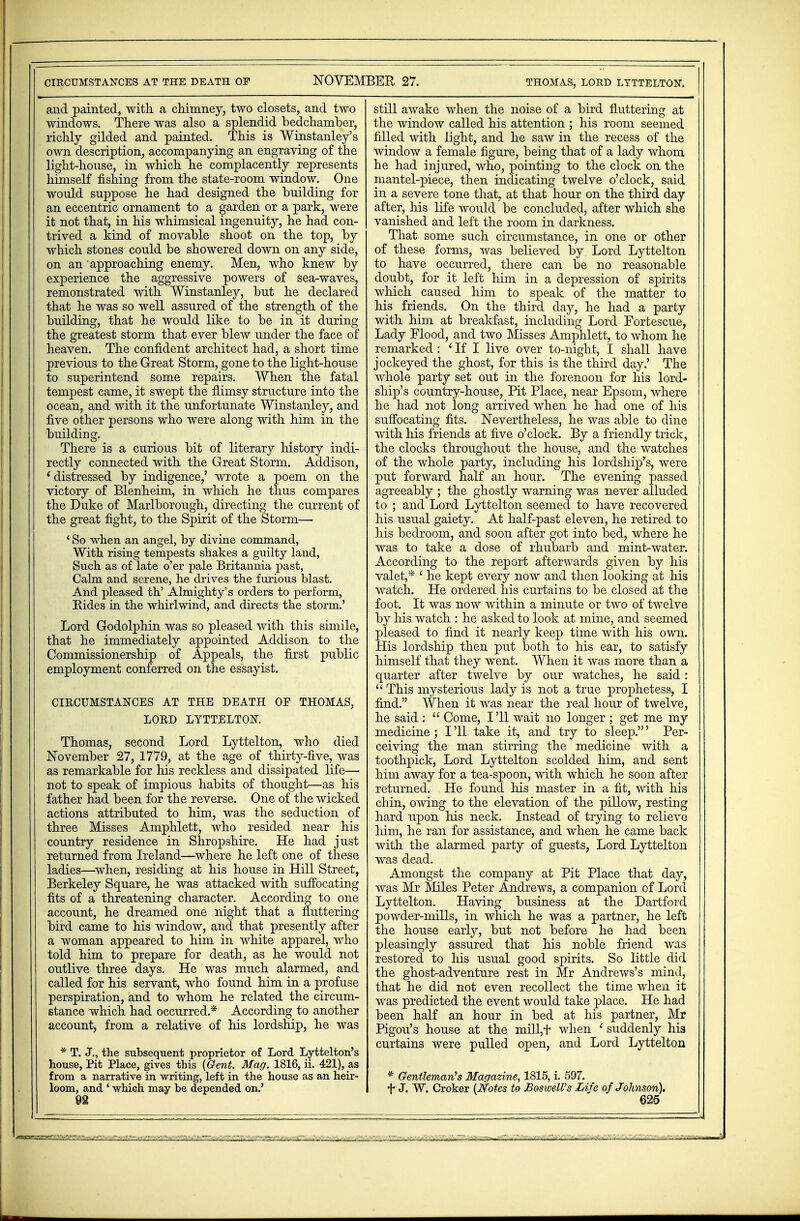 NOVEMBER 27. thomas, lord lyttelton. CIRCUMSTANCES AT THE DEATH OF and painted, with a chimney, two closets, and two windows. There was also a splendid bedchamber, richly gilded and painted. This is Winstanley's own description, accompanying an engraving of the light-house, in which he complacently represents himself fishing from the state-room window. One would suppose he had designed the building for an eccentric ornament to a garden or a park, were it not that, in his whimsical ingenuity, he had con- trived a kind of movable shoot on the top, by which stones could be showered down on any side, on an approaching enemy. Men, who knew by experience the aggressive powers of sea-waves, remonstrated with Winstanley, but he declared that he was so well assured of the strength of the building, that he would like to be in it during the greatest storm that ever blew under the face of heaven. The confident architect had, a short time previous to the Great Storm, gone to the light-house to superintend some repairs. When the fatal tempest came, it swept the flimsy structure into the ocean, and with it the unfortunate Winstanley, and five other persons who were along with him in the building. There is a curious bit of literary history indi- rectly connected with the Great Storm. Addison, 'distressed by indigence,' wrote a poem on the victory of Blenheim, in which he thus compares the Duke of Marlborough, directing the current of the great fight, to the Spirit of the Storm— 4 So when an angel, by divine command, With rising tempests shakes a guilty land, Such as of late o'er pale Britannia past, Calm and serene, he drives the furious blast. And pleased th' Almighty's orders to perform, Bides in the whirlwind, and directs the storm.' Lord Godolphin was so pleased with this simile, that he immediately appointed Addison to the Commissionership of Appeals, the first public employment conferred on the essayist. CIRCUMSTANCES AT THE DEATH OF THOMAS, LORD LYTTELTON. Thomas, second Lord Lyttelton, who died November 27, 1779, at the age of thirty-five, was as remarkable for his reckless and dissipated life— not to speak of impious habits of thought—as his father had been for the reverse. One of the wicked actions attributed to him, was the seduction of three Misses Amphlett, who resided near his country residence in Shropshire. He had just returned from Ireland—where he left one of these ladies—when, residing at his house in Hill Street, Berkeley Square, he was attacked with suffocating fits of a threatening character. According to one account, he dreamed one night that a fluttering bird came to his window, and that presently after a woman appeared to him in white apparel, who told him to prepare for death, as he would not outlive three days. He was much alarmed, and called for his servant, who found him in a profuse perspiration, and to whom he related the circum- stance which had occurred* According to another account, from a relative of his lordship, he was * T. j., the subsequent proprietor of Lord Lyttelton's house, Pit Place, gives this {Gent. Mag. 1816, ii. 421), as from a narrative in writing, left in the house as an heir- loom, and 4 which may be depended on.' still awake when the noise of a bird fluttering at the window called his attention ; his room seemed filled with light, and he saw in the recess of the window a female figure, being that of a lady whom he had injured, who, pointing to the clock on the mantel-piece, then indicating twelve o'clock, said in a severe tone that, at that hour on the third day after, his life would be concluded, after which she vanished and left the room in darkness. That some such circumstance, in one or other of these forms, was believed by Lord Lyttelton to have occurred, there can be no reasonable doubt, for it left him in a depression of spirits which caused him to speak of the matter to his friends. On the third day, he had a party with him at breakfast, including Lord Fortescue, Lady Flood, and two Misses Amphlett, to whom he remarked: ' If I live over to-night, I shall have jockeyed the ghost, for this is the third day.' The whole party set out in the forenoon for his lord- ship's country-house, Pit Place, near Epsom, where he had not long arrived when he had one of his suffocating fits. Nevertheless, he was able to dine with his friends at five o'clock. By a friendly trick, the clocks throughout the house, and the watches of the whole party, including his lordship's, were put forward half an hour. The evening passed agreeably ; the ghostly warning was never alluded to ; and Lord Lyttelton seemed to have recovered his usual gaiety. At half-past eleven, he retired to his bedroom, and soon after got into bed, where he was to take a dose of rhubarb and mint-water. According to the report afterwards given by his valet,* ' he kept every now and then looking at his watch. He ordered his curtains to be closed at the foot. It was now within a minute or two of twelve by his watch : he asked to look at mine, and seemed pleased to find it nearly keep time with his own. His lordship then put both to his ear, to satisfy himself that they went. When it was more than a quarter after twelve by our watches, he said :  This mysterious lady is not a true prophetess, I find. When it was near the real hour of twelve, he said :  Come, I '11 wait no longer ; get me my medicine ; I '11 take it, and try to sleep.' Per- ceiving the man stirring the medicine with a toothpick, Lord Lyttelton scolded him, and sent him away for a tea-spoon, with which he soon after returned. He found his master in a fit, with his chin, owing to the elevation of the pillow, resting hard upon his neck. Instead of trying to relieve him, he ran for assistance, and when he came back with the alarmed party of guests, Lord Lyttelton was dead. Amongst the company at Pit Place that day, was Mr Miles Peter Andrews, a companion of Lord Lyttelton. Having business at the Dartford powder-mills, in which he was a partner, he left the house early, but not before he had been pleasingly assured that his noble friend was restored to his usual good spirits. So little did the ghost-adventure rest in Mr Andrews's mind, that he did not even recollect the time when it was predicted the event would take place. He had been half an hour in bed at his partner, Mr Pigou's house at the mill,t when 1 suddenly his curtains were pulled open, and Lord Lyttelton * Gentleman's Magazine, 1815, i. 597. f J. W. Croker {Notes to BoswelVs Life of Johnson).