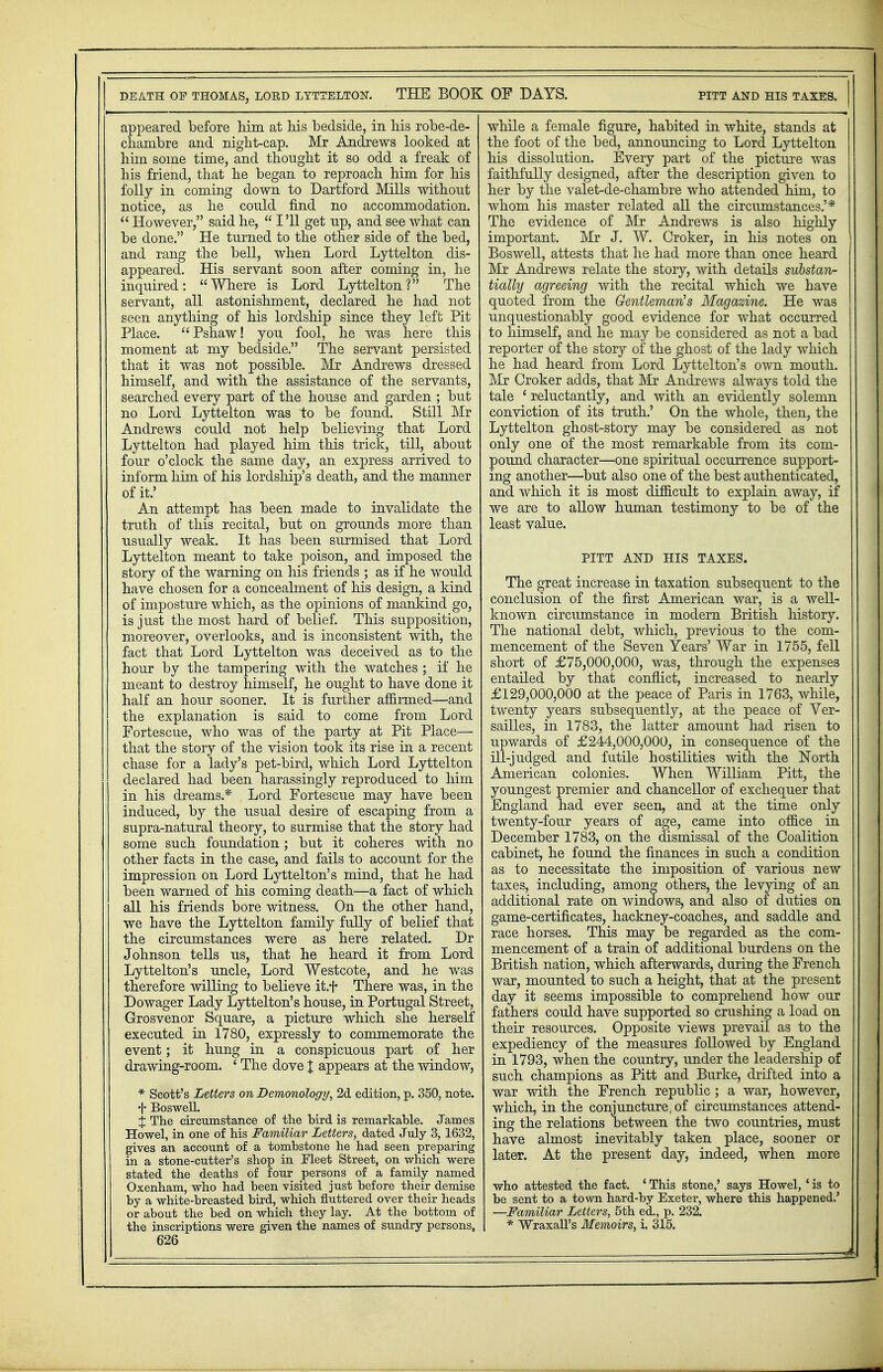 appeared before him at his bedside, in his robe-de- chambre and night-cap. Mr Andrews looked at him some time, and thought it so odd a freak of his friend, that he began to reproach him for his folly in coming down to Dartford Mills without notice, as he could find no accommodation.  However, said he,  I '11 get up, and see what can be done. He turned to the other side of the bed, and rang the bell, when Lord Lyttelton dis- appeared. His servant soon after coming in, he inquired: Where is Lord Lyttelton? The servant, all astonishment, declared he had not seen anything of his lordship since they left Pit Place. Pshaw! you fool, he was here this moment at my bedside. The servant persisted that it was not possible. Mr Andrews dressed himself, and with the assistance of the servants, searched every part of the house and garden ; but no Lord Lyttelton was to be found. Still Mr Andrews could not help believing that Lord Lyttelton had played him this trick, till, about four o'clock the same day, an express arrived to inform him of his lordship's death, and the manner of it.' An attempt has been made to invalidate the truth of this recital, but on grounds more than usually weak. It has been surmised that Lord Lyttelton meant to take poison, and imposed the story of the warning on his friends ; as if he would have chosen for a concealment of his design, a kind of imposture which, as the opinions of mankind go, is just the most hard of belief. This supposition, moreover, overlooks, and is inconsistent with, the fact that Lord Lyttelton was deceived as to the hour by the tampering with the watches ; if he meant to destroy himself, he ought to have done it half an hour sooner. It is further affirmed—and the explanation is said to come from Lord Fortescue, who was of the party at Pit Place— that the story of the vision took its rise in a recent chase for a lady's pet-bird, which Lord Lyttelton declared had been harassingly reproduced to him in his dreams.* Lord Fortescue may have been induced, by the usual desire of escaping from a supra-natural theory, to surmise that the story had some such foundation; but it coheres with no other facts in the case, and fails to account for the impression on Lord Lyttelton's mind, that he had been warned of his coming death—a fact of which all his friends bore witness. On the other hand, we have the Lyttelton family fully of belief that the circumstances were as here related. Dr Johnson tells us, that he heard it from Lord Lyttelton's uncle, Lord Westcote, and he was therefore willing to believe it.f There was, in the Dowager Lady Lyttelton's house, in Portugal Street, Grosvenor Square, a picture which she herself executed in 1780, expressly to commemorate the event; it hung in a conspicuous part of her drawing-room. ' The dove J appears at the window, * Scott's Letters on Demonology, 2d edition, p. 350, note, f Boswell. % The circumstance of the bird is remarkable. James Howel, in one of his Familiar Letters, dated July 3,1632, gives an account of a tombstone he had seen preparing in a stone-cutter's shop in Fleet Street, on which were stated the deaths of four persons of a family named Oxenham, who had been visited just before their demise by a white-breasted bird, which fluttered over their heads or about the bed on which they lay. At the bottom of the inscriptions were given the names of sundry persons, 626 while a female figure, habited in white, stands at the foot of the bed, announcing to Lord Lyttelton his dissolution. Every part of the picture was faithfully designed, after the description given to her by the valet-de-chambre who attended him, to whom his master related all the circumstances.'* The evidence of Mr Andrews is also highly important. Mr J. W. Croker, in his notes on Boswell, attests that he had more than once heard Mr Andrews relate the story, with details substan- tially agreeing with the recital which we have quoted from the Gentleman's Magazine. He was unquestionably good evidence for what occurred to himself, and he may be considered as not a bad reporter of the story of the ghost of the lady which he had heard from Lord Lyttelton's own mouth. Mr Croker adds, that Mr Andrews always told the tale 1 reluctantly, and with an evidently solemn conviction of its truth.' On the whole, then, the Lyttelton ghost-story may be considered as not only one of the most remarkable from its com- pound character—one spiritual occurrence support- ing another—but also one of the best authenticated, and which it is most difficult to explain away, if we are to allow human testimony to be of the least value. PITT AND HIS TAXES. The great increase in taxation subsequent to the conclusion of the first American war, is a well- known circumstance in modern British history. The national debt, which, previous to the com- mencement of the Seven Years' War in 1755, fell short of £75,000,000, was, through the expenses entailed by that conflict, increased to nearly £129,000,000 at the peace of Paris in 1763, while, twenty years subsequently, at the peace of Ver- sailles, in 1783, the latter amount had risen to upwards of £244,000,000, in consequence of the ill-judged and futile hostilities with the North American colonies. When William Pitt, the youngest premier and chancellor of exchequer that England had ever seen, and at the time only twenty-four years of age, came into office in December 1783, on the dismissal of the Coalition cabinet, he found the finances in such a condition as to necessitate the imposition of various new taxes, including, among others, the levying of an additional rate on windows, and also of duties on game-certificates, hackney-coaches, and saddle and race horses. This may be regarded as the com- mencement of a train of additional burdens on the British nation, which afterwards, during the French war, mounted to such a height, that at the present day it seems impossible to comprehend how our fathers could have supported so crushing a load on their resources. Opposite views prevail as to the expediency of the measures followed by England in 1793, when the country, under the leadership of such champions as Pitt and Burke, drifted into a war with the French republic; a war, however, which, in the conjuncture, of circumstances attend- ing the relations between the two countries, must have almost inevitably taken place, sooner or later. At the present day, indeed, when more who attested the fact. ' This stone,' says Howel, ' is to be sent to a town hard-by Exeter, where this happened.' —Familiar Letters, 5th ed., p. 232. * Wraxall's Memoirs, i. 315.