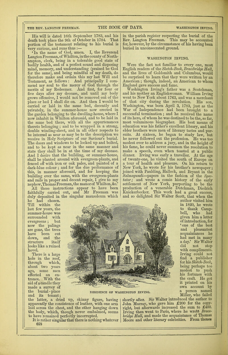 His will is dated 16th September 1783, and his death took place the 9th of October in 1784. That portion of the testament relating to his burial is very curious, and runs thus :— 'In the name of God, amen. I, the Eeverend Langton Freeman, of Whilton, in the county of North- ampton, clerk, being in a tolerable good state of bodily health, and of a perfect sound and disposing mind, memory, and understanding (praised be God for the same), and being mindful of my death, do therefore make and ordain this my last Will and Testament, as follows : And principally I com- mend my soul to the mercy of God through the merits of my Kedeemer. And first, for four or five days after my decease, and until my body grows offensive, I would not be removed out of the place or bed I shall die on. And then I would be carried or laid in the same bed, decently and privately, in the summer-house now erected in the garden belonging to the dwelling-house, where I now inhabit in Whilton aforesaid, and to be laid in the same bed there, with all the appurtenances thereto belonging ; and to be wrapped in a strong, double winding-sheet, and in all other respects to be interred as near as may be to the description we receive in Holy Scripture of our Saviour's burial. The doors and windows to be locked up and bolted, and to be kept as near in the same manner and state they shall be in at the time of my decease. And I desire that the building, or summer-house, shall be planted around with evergreen-plants, and fenced off with iron or oak pales, and painted of a dark-blue colour ; and for the due performance of this, in manner aforesaid, and for keeping the building ever the same, with the evergreen-plants and rails in proper and decent repair, I give to my nephew, Thomas Freeman, the manor of Whilton, &c.' All these instructions appear to have been faithfully carried out, and Mr Freeman was singular mausoleum which duly deposited in the he had chosen. Till within the last few years, the summer-house was surrounded with evergreens ; but now the palings are gone, the trees have been cut down, and the structure itself looks like a ruined hovel. There is a large hole in the roof, through which, about two years ago, some men effected an en- trance. With the aid of a candle they made a survey of the burial - place and its tenant; the latter, a dried up, skinny figure, having apparently the consistence of leather, with one arm laid across the chest, and the other hanging down the body, which, though never embalmed, seems to have remained perfectly incorrupted. It is rather singular that there is nothing whatever 028 RESIDENCE OP WASHINGTON IRVING. in the parish register respecting the burial of the Rev. Langton Freeman. This may be accounted for, however, by the circumstance of his having been buried in unconsecrated ground. WASHINGTON IRVING. Were the fact not familiar to every one, most English readers of the Sketch-Book, Bracebridge Hall, and the lives of Goldsmith and Columbus, would be surprised to learn that they were written by an American ; though, indeed, an American to whom England gave success and fame. Washington Irving' s father was a Scotchman, and his mother an Englishwoman. William Irving went to New York about 1763, and was a merchant of that city during the revolution. His son, Washington, was born April 3, 1783, just as the War of Independence had been brought to a successful termination ; and he received the name of its hero, of whom he was destined to be the, so far, most voluminous biographer. His best means of education was his father's excellent library, and his elder brothers were men of literary tastes and pur- suits. At sixteen, he began to study law, but he never followed out the profession. He was too modest ever to address a jury, and in the height of his fame, he could never summon the resolution to make a speech, even when toasted at a public dinner. Irving was early a traveller. At the age of twenty-one, he visited the south of Europe on a tour of health and pleasure. On his return to New York, he wrote for his brother's newspaper ; joined with Paulding, Halleck, and Bryant in the Salmagundi—papers in the fashion of the Spec- tator; and wrote a comic history of the early settlement of New York, purporting to be the production of a venerable Dutchman, Diedrich Knickerbocker. This work had a great success, and so delighted Sir Walter Scott, that when the author visited him in 1820, he wrote to thank Camp- bell, who had given him a letter of introduction, for 'one of the best and pleasantest acquaintances he had met in many a day.' Sir Walter did not stop with compliments. Irving could not find a publisher for his Sketch-Book, being perhaps too modest to push his fortunes with the craft. He got it printed on his own account by a person named Miller, who failed shortly after. Sir Walter introduced the author to John Murray, who gave hun £200 for the copy- right, but afterwards increased the sum to £400. Irving then went to Paris, where he wrote Brace- bridge Hall, and made the acquaintance of Thomas Moore and other literary celebrities. From thence