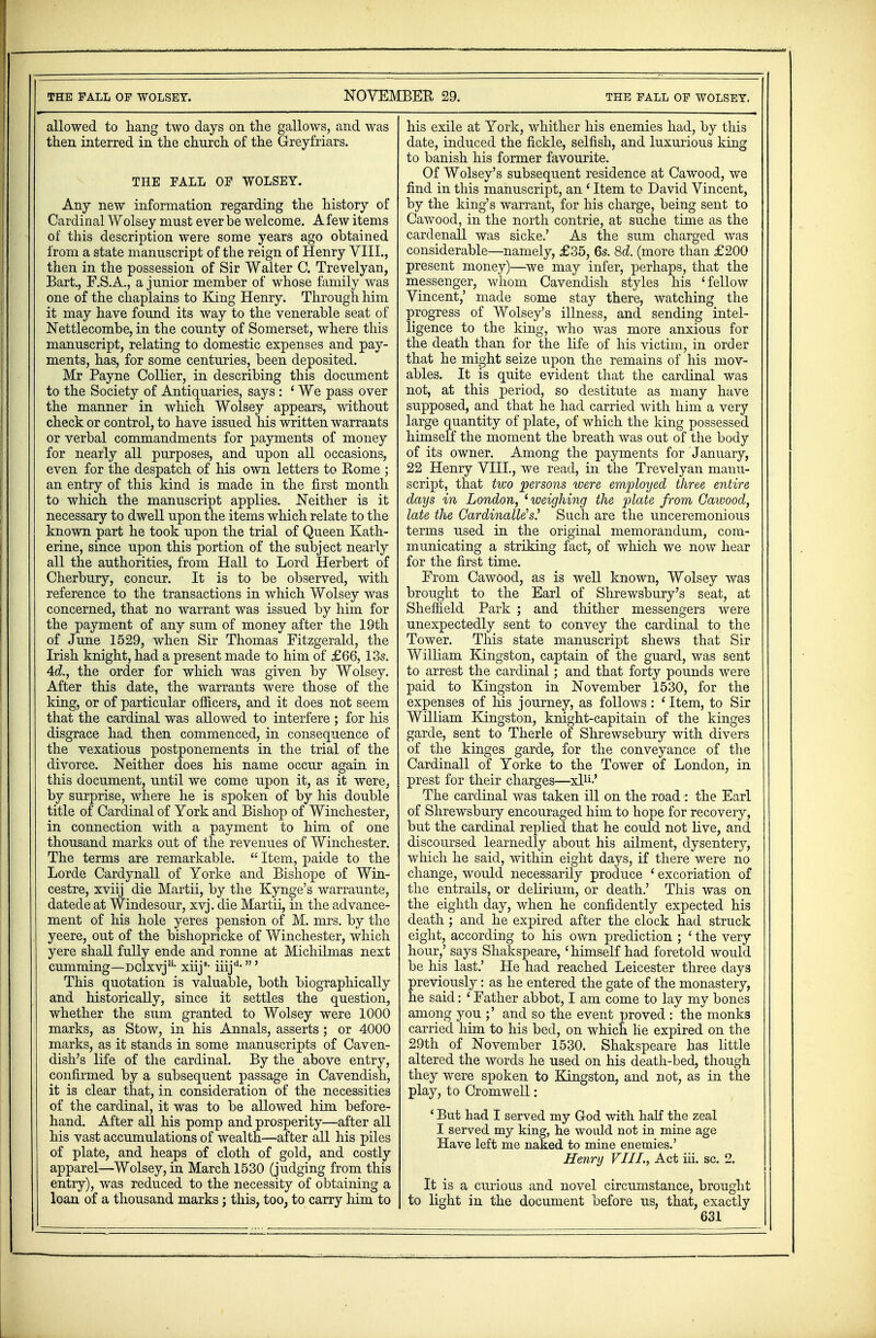 allowed to hang two days on the gallows, and was then interred in the church of the Greyfriars. THE FALL OF WOLSEY. Any new information regarding the history of Cardinal Wolsey must ever be welcome. A few items of this description were some years ago obtained from a state manuscript of the reign of Henry VIII., then in the possession of Sir Walter C. Trevelyan, Bart., F.S.A., a junior member of whose family was one of the chaplains to King Henry. Through him it may have found its way to the venerable seat of Nettlecombe, in the county of Somerset, where this manuscript, relating to domestic expenses and pay- ments, has, for some centuries, been deposited. Mr Payne Collier, in describing this document to the Society of Antiquaries, says : ' We pass over the manner in which Wolsey appears, without check or control, to have issued his written warrants or verbal commandments for payments of money for nearly all purposes, and upon all occasions, even for the despatch of his own letters to Rome ; an entry of this kind is made in the first month to which the manuscript applies. Neither is it necessary to dwell upon the items which relate to the known part he took upon the trial of Queen Kath- erine, since upon this portion of the subject nearly all the authorities, from Hall to Lord Herbert of Cherbury, concur. It is to be observed, with reference to the transactions in which Wolsey was concerned, that no warrant was issued by him for the payment of any sum of money after the 19th of June 1529, when Sir Thomas Fitzgerald, the Irish knight, had a present made to him of £66,13s. Ad., the order for which was given by Wolsey. After this date, the warrants were those of the king, or of particular officers, and it does not seem that the cardinal was allowed to interfere ; for Ms disgrace had then commenced, in consequence of the vexatious postponements in the trial of the divorce. Neither does his name occur again in this document, until we come upon it, as it were, by surprise, where he is spoken of by his double title of Cardinal of York and Bishop of Winchester, in connection with a payment to him of one thousand marks out of the revenues of Winchester. The terms are remarkable.  Item, paide to the Lorde Cardynall of Yorke and Bishope of Win- cestre, xviij die Martii, by the Kynge's warraunte, datede at Windesour, xvj. die Martii, in the advance- ment of his hole yeres pension of M. mrs. by the yeere, out of the bishopricke of Winchester, which yere shall fully ende and ronne at Michilmas next cumming—DClxvj11- xiij8, iiijd-' This quotation is valuable, both biographically and historically, since it settles the question, whether the sum granted to Wolsey were 1000 marks, as Stow, in his Annals, asserts ; or 4000 marks, as it stands in some manuscripts of Caven- dish's life of the cardinal. By the above entry, confirmed by a subsequent passage in Cavendish, it is clear that, in consideration of the necessities of the cardinal, it was to be allowed him before- hand. After all his pomp and prosperity—after all his vast accumulations of wealth—after all his piles of plate, and heaps of cloth of gold, and costly apparel—Wolsey, in March 1530 (judging from this entry), was reduced to the necessity of obtaining a loan of a thousand marks; this, too, to carry liim to his exile at York, whither his enemies had, by this date, induced the fickle, selfish, and luxurious king to banish his former favourite. Of Wolsey's subsequent residence at Cawood, we find in this manuscript, an ' Item to David Vincent, by the king's warrant, for his charge, being sent to Cawood, in the north contrie, at suche time as the cardenall was sicke.' As the sum charged was considerable—namely, £35, 6s. 8d. (more than £200 present money)—we may infer, perhaps, that the messenger, whom Cavendish styles his ' fellow Vincent,' made some stay there, watching the progress of Wolsey's illness, and sending intel- ligence to the king, who was more anxious for the death than for the life of his victim, in order that he might seize upon the remains of his mov- ables. It is quite evident that the cardinal was not, at this period, so destitute as many have supposed, and that he had carried with him a very large quantity of plate, of which the king possessed himself the moment the breath was out of the body of its owner. Among the payments for 'January, 22 Henry VIII., we read, in the Trevelyan manu- script, that two persons were employed three entire days in London, 'weighing the plate from Cawood, late the Cardinally s? Such are the unceremonious terms used in the original memorandum, com- municating a striking fact, of which we now hear for the first time. From Cawood, as is well known, Wolsey was brought to the Earl of Shrewsbury's seat, at Sheffield Park ; and thither messengers were unexpectedly sent to convey the cardinal to the Tower. This state manuscript shews that Sir William Kingston, captain of the guard, was sent to arrest the cardinal; and that forty pounds were paid to Kingston in November 1530, for the expenses of his journey, as follows: 'Item, to Sir William Kingston, knight-capitain of the kinges garde, sent to Therle of Shrewsebury with divers of the kinges garde, for the conveyance of the Cardinall of Yorke to the Tower of London, in prest for their charges—xl11-' The cardinal was taken ill on the road : the Earl of Shrewsbury encouraged him to hope for recovery, but the cardinal replied that he could not live, and discoursed learnedly about his ailment, dysentery, which he said, within eight days, if there were no change, would necessarily produce 1 excoriation of the entrails, or delirium, or death.' This was on the eighth day, when he confidently expected his death ; and he expired after the clock had struck eight, according to his own prediction ; ' the very hour,' says Shakspeare, 'himself had foretold would be his last.' He had reached Leicester three days previously: as he entered the gate of the monastery, he said: ' Father abbot, I am come to lay my bones among you ;' and so the event proved : the monks carried him to his bed, on which he expired on the 29th of November 1530. Shakspeare has little altered the words he used on his death-bed, though they were spoken to Kingston, and not, as in the play, to Cromwell: ' But had I served my God with half the zeal I served my king, he would not in mine age Have left me naked to mine enemies.' Henry VIII., Act iii. sc. 2. It is a curious and novel circumstance, brought to light in the document before us, that, exactly