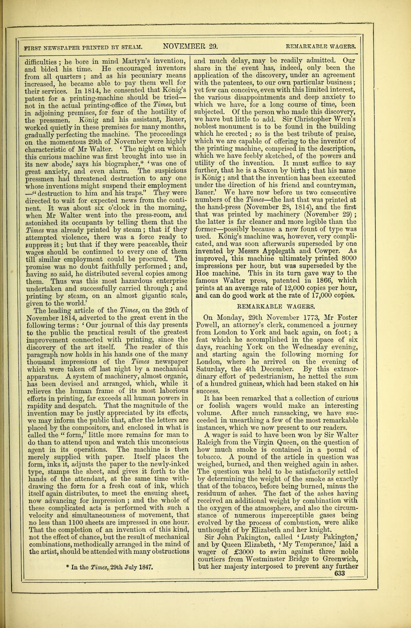 FIRST NEWSPAPER PRINTED BY STEAM. NOVEMBER 29. REMARKABLE WAGERS. difficulties ; he bore in mind Martyn's invention, and bided his time. He encouraged inventors from all quarters ; and as his pecuniary means increased, he became able to pay them well for their services. In 1814, he consented that Konig's patent for a printing-machine should be tried— not in the actual printing-office of the Times, but in adjoining premises, for fear of the hostility of the pressmen. Konig and his assistant, Bauer, worked quietly in these premises for many months, gradually perfecting the machine. The proceedings on the momentous 29th of November were highly characteristic of Mr Walter. ' The night on which this curious machine was first brought into use in its new abode,' says his biographer,* 'was one of great anxiety, and even alarm. The suspicious pressmen had threatened destruction to any one whose inventions might suspend their employment —destruction to him and his traps. They were directed to wait for expected news from the conti- nent. It was about six o'clock in the morning, when Mr Walter went into the press-room, and astonished its occupants by telling them that the Times was already printed by steam; that if they attempted violence, there was a force ready to suppress it; but that if they were peaceable, their wages should be continued to every one of them till similar employment could be procured. The Eromise was no doubt faithfully performed ; and, aving so said, he distributed several copies among them. Thus was this most hazardous enterprise undertaken and successfully carried through; and printing by steam, on an almost gigantic scale, given to the world.' The leading article of the Times, on the 29th of November 1814, adverted to the great event in the following terms : ' Our journal of this day presents to the public the practical result of the greatest improvement connected with printing, since the discovery of the art itself. The reader of this paragraph now holds in his hands one of the many thousand impressions of the Times newspaper which were taken off last night by a mechanical apparatus. A system of machinery, almost organic, has been devised and arranged, which, while it relieves the human frame of its most laborious efforts in printing, far exceeds all human powers in rapidity and despatch. That the magnitude of the invention may be justly appreciated by its effects, we may inform the public that, after the letters are placed by the compositors, and enclosed in what is called the  form, little more remains for man to do than to attend upon and watch this unconscious agent in its operations. The machine is then merely supplied with paper. Itself places the form, inks it, adjusts the paper to the newly-inked type, stamps the sheet, and gives it forth to the hands of the attendant, at the same time with- drawing the form for a fresh coat of ink, which itself again distributes, to meet the ensuing sheet, now advancing for impression; and the whole of these complicated acts is performed with such a velocity and simultaneousness of movement, that no less than 1100 sheets are impressed in one hour. That the completion of an invention of this kind, not the effect of chance, but the result of mechanical combinations, methodically arranged in the mind of the artist, should be attended with many obstructions * In the Times, 29th July 1847. and much delay, may be readily admitted. Our share in the event has, indeed, only been the application of the discovery, under an agreement with the patentees, to our own particular business; yet few can conceive, even with this limited interest, the various disappointments and deep anxiety to which we have, for a long course of time, been subjected. Of the person who made this discovery, we have but little to add. Sir Christopher Wren's noblest monument is to be found in the building which he erected ; so is the best tribute of praise, which we are capable of offering to the inventor of the printing machine, comprised in the description, which we have feebly sketched, of the powers and utility of the invention. It must suffice to say further, that he is a Saxon by birth; that his name is Konig ; and that the invention has been executed under the direction of his friend and countryman, Bauer.' We have now before us two consecutive numbers of the Times—the last that was printed at the hand-press (November 28, 1814), and the first that was printed by machinery (November 29) ; the latter is far cleaner and more legible than the former—possibly because a new fount of type was used. Konig's machine was, however, very compli- cated, and was soon afterwards superseded by one invented by Messrs Applegath and Cowper. As improved, this machine ultimately printed 8000 impressions per hour, but was superseded by the Hoe machine. This in its turn gave way to the famous Walter press, patented in 1866, which prints at an average rate of 12,000 copies per hour, and can do good work at the rate of 17,000 copies. REMARKABLE WAGERS. On Monday, 29th November 1773, Mr Foster Powell, an attorney's clerk, commenced a journey from London to York and back again, on foot; a feat which he accomplished in the space of six days, reaching York on the Wednesday evening, and starting again the following morning for London, where he arrived on the evening of Saturday, the 4th December. By this extraor- dinary effort of pedestrianism, he netted the sum of a hundred guineas, which had been staked on his ' success. It has been remarked that a collection of curious or foolish wagers would make an interesting volume. After much ransacking, we have suc- ceeded in unearthing a few of the most remarkable instances, which we now present to our readers. A wager is said to have been won by Sir Walter Raleigh from the Virgin Queen, on the question of how much smoke is contained in a pound of tobacco. A pound of the article in question was weighed, burned, and then weighed again in ashes. The question was held to be satisfactorily settled by determining the weight of the smoke as exactly that of the tobacco, before being burned, minus the residuum of ashes. The fact of the ashes having received an additional weight by combination with the oxygen of the atmosphere, and also the circum- stance of numerous imperceptible gases being evolved by the process of combustion, were alike unthought of by Elizabeth and her knight. Sir John Pakington, called ' Lusty Pakington,' and by Queen Elizabeth, ' My Temperance,' laid a wager of £3000 to swim against three noble courtiers from Westminster Bridge to Greenwich, but her majesty interposed to prevent any further