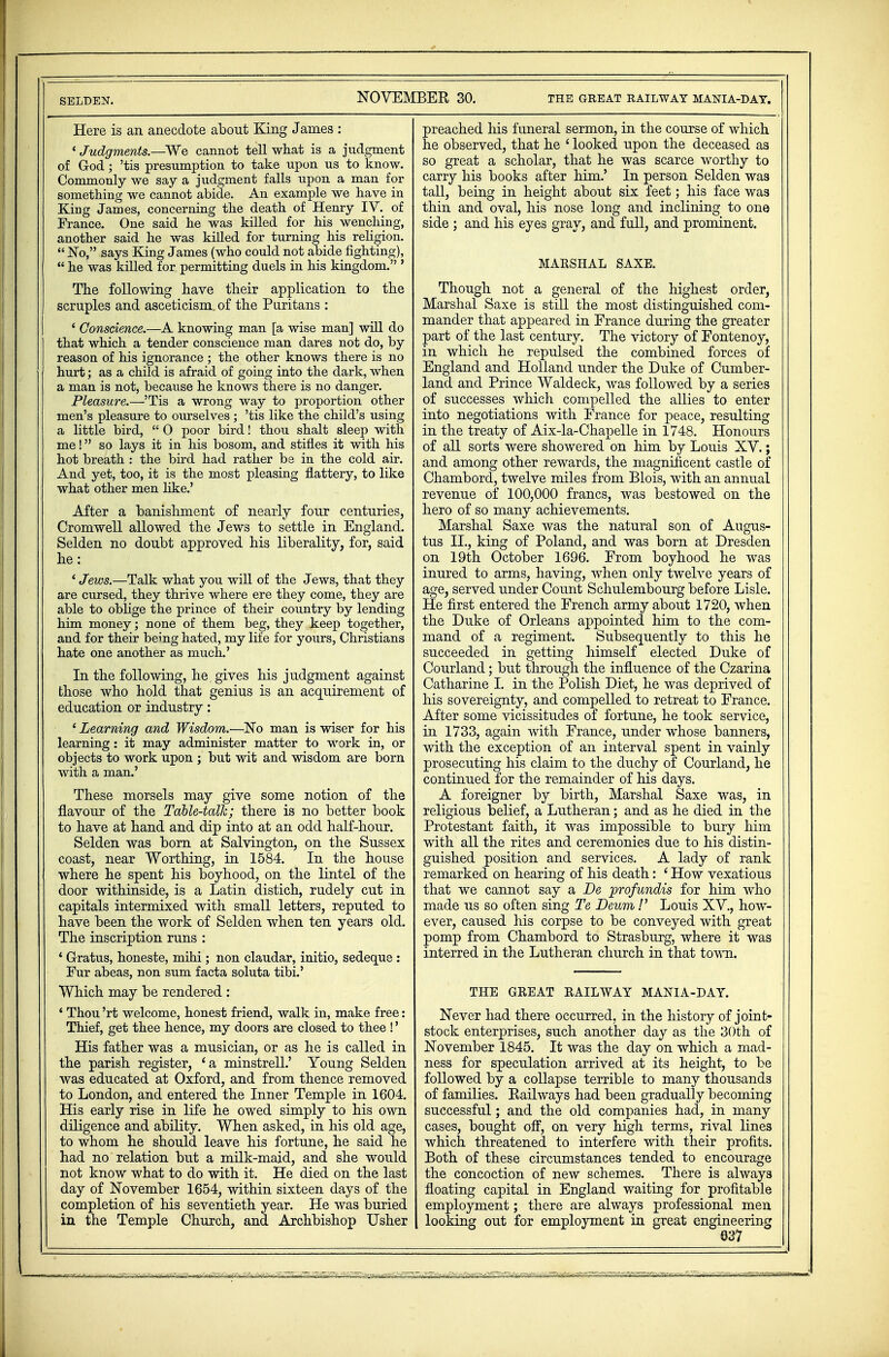 NOVEMBER 30. the great railway mania-day. Here is an anecdote about King James : ' Judgments.—We cannot tell what is a judgment of God; 'tis presumption to take upon us to know. Commonly we say a judgment falls upon a man for something we cannot abide. An example we have in King James, concerning the death of Henry IV. of France. One said he was killed for his wenching, another said he was killed for turning his religion. No, says King James (who could not abide fighting),  he was killed for permitting duels in his kingdom. ' The following have their application to the scruples and asceticism, of the Puritans : ' Conscience.—A knowing man [a wise man] will do that which a tender conscience man dares not do, by reason of his ignorance ; the other knows there is no hurt; as a child is afraid of going into the dark, when a man is not, because he knows there is no danger. Pleasure.—'Tis a wrong way to proportion other men's pleasure to ourselves ; 'tis like the child's using a little bird,  0 poor bird! thou shalt sleep with me! so lays it in his bosom, and stifles it with his hot breath : the bird had rather be in the cold air. And yet, too, it is the most pleasing flattery, to like what other men like.' After a banishment of nearly four centuries, Cromwell allowed the Jews to settle in England. Selden no doubt approved his liberality, for, said he: ' Jews.—Talk what you will of the Jews, that they are cursed, they thrive where ere they come, they are able to oblige the prince of their country by lending him money; none of them beg, they keep together, and for their being hated, my life for yours, Christians hate one another as much.' In the following, he, gives his judgment against those who hold that genius is an acquirement of education or industry: e Learning and Wisdom.—No man is wiser for his learning: it may administer matter to work in, or objects to work upon ; but wit and wisdom are born with a man.' These morsels may give some notion of the flavour of the Table-talk; there is no better book to have at hand and dip into at an odd half-hour. Selden was born at Salvington, on the Sussex coast, near Worthing, in 1584. In the house where he spent his boyhood, on the lintel of the door withinside, is a Latin distich, rudely cut in capitals intermixed with small letters, reputed to have been the work of Selden when ten years old. The inscription runs : * Gratus, honeste, mihi; non claudar, initio, sedeque : Fur abeas, non sum facta soluta tibi.' Which may be rendered : ' Thou 'rt welcome, honest friend, walk in, make free: Thief, get thee hence, my doors are closed to thee !' His father was a musician, or as he is called in the parish register, 'a minstreLL' Young Selden was educated at Oxford, and from thence removed to London, and entered the Inner Temple in 1604. His early rise in life he owed simply to his own diligence and ability. When asked, in his old age, to whom he should leave his fortune, he said he had no relation but a milk-maid, and she would not know what to do with it. He died on the last day of November 1654, within sixteen days of the completion of his seventieth year. He was buried in the Temple Church, and Archbishop Usher preached his funeral sermon, in the course of which he observed, that he ' looked upon the deceased as so great a scholar, that he was scarce worthy to carry his books after him.' In person Selden was tall, being in height about six feet; his face was thin and oval, his nose long and inclining to one side ; and his eyes gray, and full, and prominent. MARSHAL SAXE. Though not a general of the highest order, Marshal Saxe is still the most distinguished com- mander that appeared in France during the greater part of the last century. The victory of Fontenoy, in which he repulsed the combined forces of England and Holland under the Duke of Cumber- land and Prince Waldeck, was followed by a series of successes which compelled the allies to enter into negotiations with France for peace, resulting in the treaty of Aix-la-Chapelle in 1748. Honours of all sorts were showered on him by Louis XV.; and among other rewards, the magnificent castle of Chambord, twelve miles from Blois, with an annual revenue of 100,000 francs, was bestowed on the hero of so many achievements. Marshal Saxe was the natural son of Augus- tus II., king of Poland, and was born at Dresden on 19th October 1696. From boyhood he was inured to arms, having, when only twelve years of age, served under Count Schulembourg before Lisle. He first entered the French army about 1720, when the Duke of Orleans appointed him to the com- mand of a regiment. Subsequently to this he succeeded in getting himself elected Duke of Courland; but through the influence of the Czarina Catharine I. in the Polish Diet, he was deprived of his sovereignty, and compelled to retreat to France. After some vicissitudes of fortune, he took service, in 1733, again with France, under whose banners, with the exception of an interval spent in vainly prosecuting his claim to the duchy of Courland, he continued for the remainder of his days. A foreigner by birth, Marshal Saxe was, in religious belief, a Lutheran; and as he died in the Protestant faith, it was impossible to bury him with all the rites and ceremonies due to his distin- guished position and services. A lady of rank remarked on hearing of his death: ' How vexatious that we cannot say a De jprofundis for him who made us so often sing Te Deum !' Louis XV., how- ever, caused his corpse to be conveyed with great pomp from Chambord to Strasburg, where it was interred in the Lutheran church in that town. THE GREAT RAILWAY MANIA-DAY. Never had there occurred, in the history of joint- stock enterprises, such another day as the 30th of November 1845. It was the day on which a mad- ness for speculation arrived at its height, to be followed by a collapse terrible to many thousands of families. Railways had been gradually becoming successful; and the old companies had, in many cases, bought off, on very high terms, rival lines which threatened to interfere with their profits. Both of these circumstances tended to encourage the concoction of new schemes. There is always floating capital in England waiting for profitable employment; there are always professional men looking out for employment in great engineering