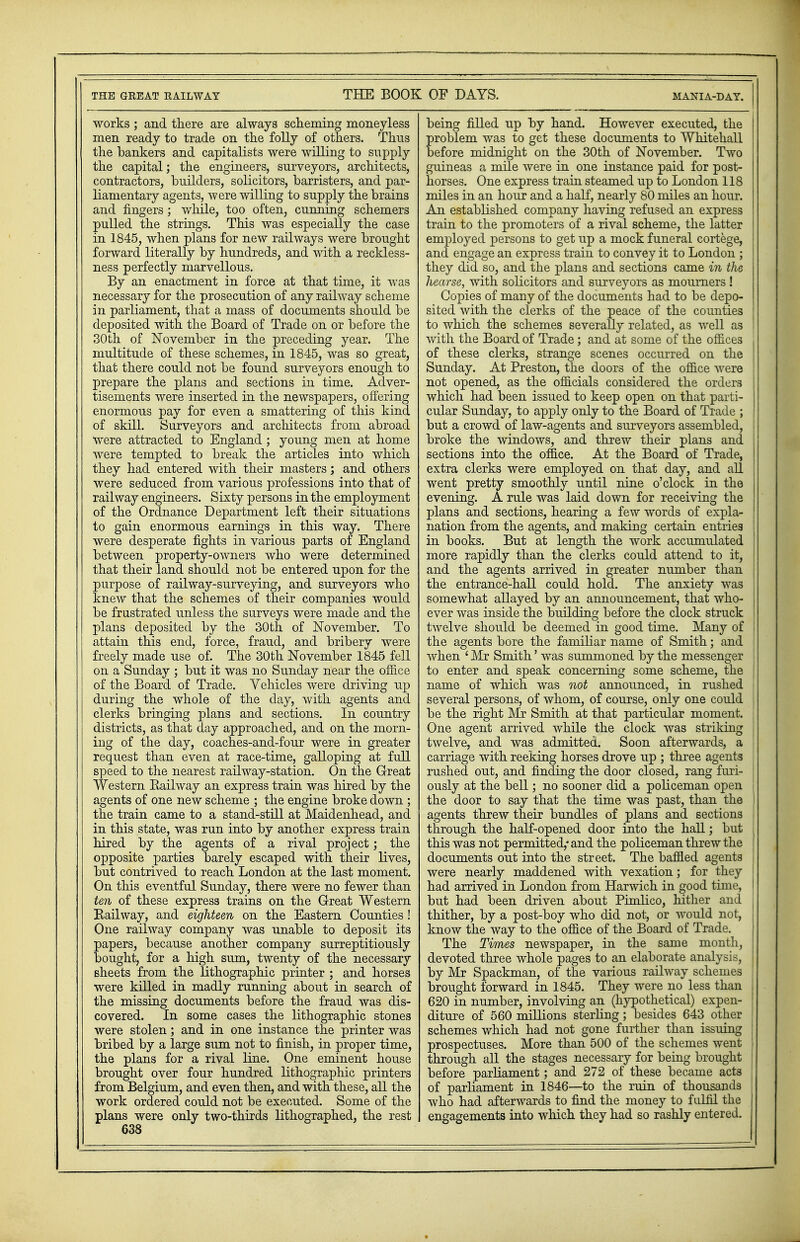 THE GREAT RAILWAY THE BOOK OF DAYS. MANIA-DAY. works ; and there are always scheming moneyless men ready to trade on the folly of others. Thus the bankers and capitalists were willing to supply the capital; the engineers, surveyors, architects, contractors, builders, solicitors, barristers, and par- liamentary agents, were willing to supply the brains and fingers; while, too often, cunning schemers pulled the strings. This was especially the case in 1845, when plans for new railways were brought forward literally by hundreds, and with a reckless- ness perfectly marvellous. By an enactment in force at that time, it was necessary for the prosecution of any railway scheme in parliament, that a mass of documents should be deposited with the Board of Trade on or before the 30th of November in the preceding year. The multitude of these schemes, in 1845, was so great, that there could not be found surveyors enough to prepare the plans and sections in time. Adver- tisements were inserted in the newspapers, offering enormous pay for even a smattering of this kind of skill. Surveyors and architects from abroad Were attracted to England ; young men at home were tempted to break the articles into which they had entered with their masters; and others were seduced from various professions into that of railway engineers. Sixty persons in the employment of the Ordnance Department left their situations to gain enormous earnings in this way. There were desperate fights in various parts of England between property-owners who were determined that their land should not be entered upon for the purpose of railway-surveying, and surveyors who knew that the schemes of their companies would be frustrated unless the surveys were made and the plans deposited by the 30th of November. To attain this end, force, fraud, and bribery were freely made use of. The 30th November 1845 fell on a Sunday ; but it was no Sunday near the office of the Board of Trade. Vehicles were driving up during the whole of the day, with agents and clerks bringing plans and sections. In country districts, as that day approached, and on the morn- ing of the day, coaches-and-four were in greater request than even at race-time, galloping at full speed to the nearest railway-station. On the Great Western Railway an express train was hired by the agents of one new scheme ; the engine broke down ; the train came to a stand-still at Maidenhead, and in this state, was run into by another express train hired by the agents of a rival project; the opposite parties barely escaped with their lives, but contrived to reach London at the last moment. On this eventful Sunday, there were no fewer than ten of these express trains on the Great Western Railway, and eighteen on the Eastern Counties ! One railway company was unable to deposit its papers, because another company surreptitiously bought, for a high sum, twenty of the necessary sheets from the lithographic printer ; and horses were killed in madly running about in search of the missing documents before the fraud was dis- covered. In some cases the lithographic stones were stolen; and in one instance the printer was bribed by a large sum not to finish, in proper time, the plans for a rival line. One eminent house brought over four hundred lithographic printers from Belgium, and even then, and with these, all the work ordered could not be executed. Some of the plans were only two-thirds lithographed, the rest 638 being filled up by hand. However executed, the problem was to get these documents to Whitehall ! before midnight on the 30th of November. Two guineas a mile were in one instance paid for post- horses. One express train steamed up to London 118 miles in an hour and a half, nearly 80 miles an hour. An established company having refused an express train to the promoters of a rival scheme, the latter employed persons to get up a mock funeral cortege, and engage an express train to convey it to London ; they did so, and the plans and sections came in the hearse, with solicitors and surveyors as mourners ! Copies of many of the documents had to be depo- sited with the clerks of the peace of the counties to which the schemes severally related, as well as with the Board of Trade; and at some of the offices of these clerks, strange scenes occurred on the Sunday. At Preston, the doors of the office were not opened, as the officials considered the orders which had been issued to keep open on that parti- cular Sunday, to apply only to the Board of Trade ; but a crowd of law-agents and surveyors assembled, broke the windows, and threw their plans and sections into the office. At the Board of Trade, extra clerks were employed on that day, and all went pretty smoothly until nine o'clock in the evening. A rule was laid down for receiving the plans and sections, hearing a few words of expla- nation from the agents, and making certain entries in books. But at length the work accumulated more rapidly than the clerks could attend to it, and the agents arrived in greater number than the entrance-hall could hold. The anxiety was somewhat allayed by an announcement, that who- ever was inside the biiilding before the clock struck twelve should be deemed in good time. Many of j the agents bore the familiar name of Smith; and I when ' Mr Smith' was summoned by the messenger to enter and speak concerning some scheme, the j name of which was not announced, in rushed several persons, of whom, of course, only one could i be the right Mr Smith at that particular moment. One agent arrived while the clock was striking twelve, and was admitted. Soon afterwards, a carriage with reeking horses drove up ; three agents rushed out, and finding the door closed, rang furi- ously at the bell; no sooner did a policeman open ! the door to say that the time was past, than the agents threw their bundles of plans and sections j through the half-opened door into the hall; but this was not permitted,* and the policeman threw the documents out into the street. The baffled agents | were nearly maddened with vexation; for they ! had arrived in London from Harwich in good time, but had been driven about Pimlico, hither and thither, by a post-boy who did not, or would not, know the way to the office of the Board of Trade. The Times newspaper, in the same month, devoted three whole pages to an elaborate analysis, by Mr Spackman, of the various railway schemes brought forward in 1845. They were no less than 620 in number, involving an (hypothetical) expen- diture of 560 millions sterling; besides 643 other | schemes which had not gone further than issuing prospectuses. More than 500 of the schemes went 1 through all the stages necessary for being brought before parliament; and 272 of these became acts ' of parliament in 1846—to the ruin of thousands who had afterwards to find the money to fulfil the engagements into which they had so rashly entered.