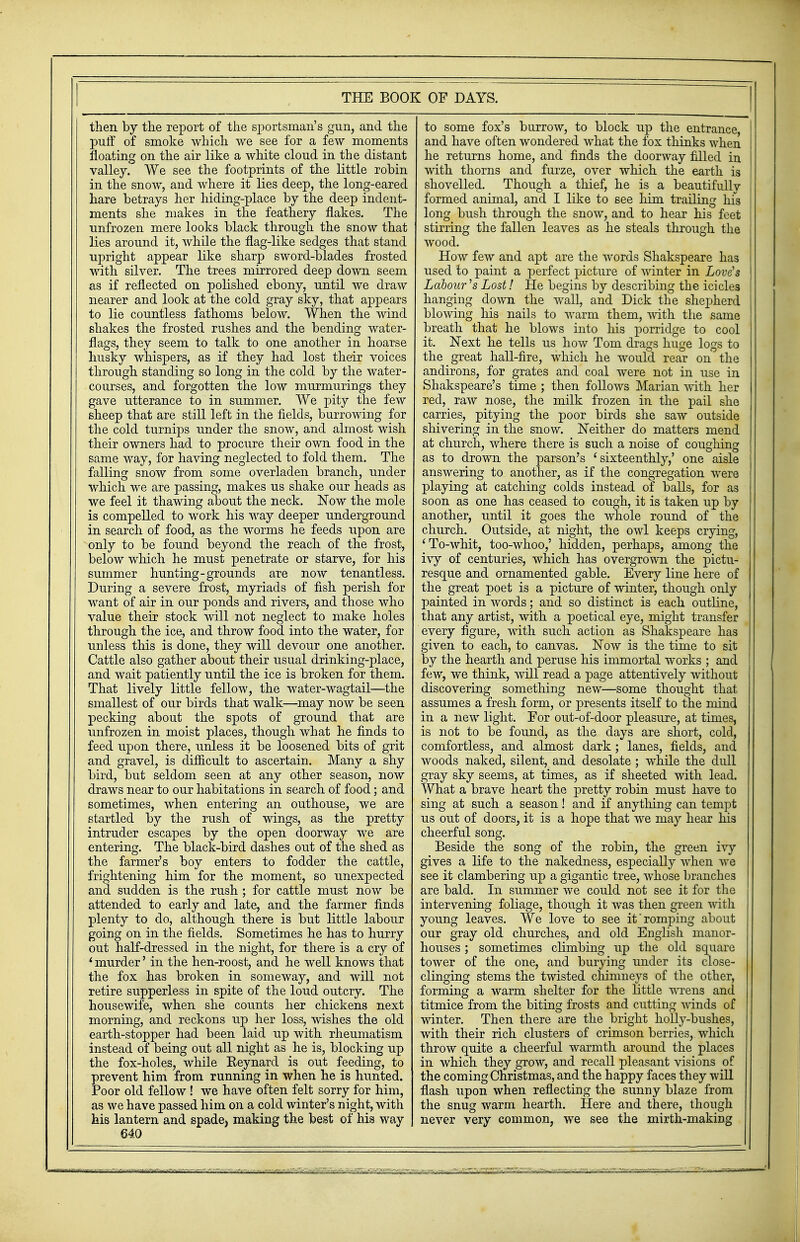 then by the report of the sportsman's gun, and the puff of smoke which we see for a few moments floating on the air like a white cloud in the distant valley. We see the footprints of the little robin in the snow, and where it lies deep, the long-eared hare betrays her hiding-place by the deep indent- ments she makes in the feathery flakes. The unfrozen mere looks black through the snow that lies around it, while the flag-like sedges that stand upright appear like sharp sword-blades frosted with silver. The trees mirrored deep down seem as if reflected on polished ebony, until we draw nearer and look at the cold gray sky, that appears to lie countless fathoms below. When the wind shakes the frosted rushes and the bending water- flags, they seem to talk to one another in hoarse husky whispers, as if they had lost their voices through standing so long in the cold by the water- courses, and forgotten the low murmurings they gave utterance to in summer. We pity the few sheep that are still left in the fields, burrowing for the cold turnips under the snow, and almost wish their owners had to procure their own food in the same way, for having neglected to fold them. The falling snow from some overladen branch, under which we are passing, makes us shake our heads as we feel it thawing about the neck. Now the mole is compelled to work his way deeper underground in search of food, as the worms he feeds upon are only to be found beyond the reach of the frost, below which he must penetrate or starve, for his summer hunting-grounds are now tenantless. During a severe frost, myriads of fish perish for want of air in our ponds and rivers, and those who value their stock will not neglect to make holes through the ice, and throw food into the water, for unless this is done, they will devour one another. Cattle also gather about their usual drinking-place, and wait patiently until the ice is broken for them. That lively little fellow, the water-wagtail—the smallest of our birds that walk—may now be seen pecking about the spots of ground that are unfrozen in moist places, though what he finds to feed upon there, unless it be loosened bits of grit and gravel, is difficult to ascertain. Many a shy bird, but seldom seen at any other season, now draws near to our habitations in search of food; and sometimes, when entering an outhouse, we are startled by the rush of wings, as the pretty intruder escapes by the open doorway we are entering. The black-bird dashes out of the shed as the farmer's boy enters to fodder the cattle, frightening him for the moment, so unexpected and sudden is the rush; for cattle must now be attended to early and late, and the farmer finds plenty to do, although there is but little labour going on in the fields. Sometimes he has to hurry out half-dressed in the night, for there is a cry of 4 murder' in the hen-roost, and he well knows that the fox has broken in someway, and will not retire supperless in spite of the loud outcry. The housewife, when she counts her chickens next morning, and reckons up her loss, wishes the old r\n >>^11 c 4~mrxm(-}i1 Tiorl noon 1 oi/ ] iiti \i7i4ri T*nonTviofic3Tn earcn-suopper nau. ueen idici up wini iiieumaiism instead of being out all night as he is, blocking up the fox-holes, while Keynard is out feeding, to prevent him from running in when he is hunted. Poor old fellow ! we have often felt sorry for him, as we have passed him on a cold winter's night, with his lantern and spade, making the best of his way 640 to some fox's burrow, to block up the entrance and have often wondered what the fox thinks when he returns home, and finds the doorway filled in with thorns and furze, over which the earth is shovelled. Though a thief, he is a beautifully formed animal, and I like to see him trailing his long bush through the snow, and to hear his feet stirring the fallen leaves as he steals through the wood. How few and apt are the words Shakspeare has used to paint a perfect picture of winter in Love's Labour's Lost 1 He begins by describing the icicles hanging down the wall, and Dick the shepherd blowing his nails to warm them, with the same breath that he blows into his porridge to cool it. Next he tells us how Tom drags huge logs to the great hall-fire, which he would rear on the andirons, for grates and coal were not in use in Shakspeare's time ; then follows Marian with her red, raw nose, the milk frozen in the pail she carries, pitying the poor birds she saw outside shivering in the snow. Neither do matters mend at church, where there is such a noise of coughing as to drown the parson's ' sixteenthly,' one aisle answering to another, as if the congregation were playing at catching colds instead of balls, for as soon as one has ceased to cough, it is taken up by another, until it goes the whole round of the church. Outside, at night, the owl keeps crying, 'To-whit, too-whoo,' hidden, perhaps, among the ivy of centuries, which has overgrown the pictu- resque and ornamented gable. Every line here of the great poet is a picture of winter, though only painted in words; and so distinct is each outline, that any artist, with a poetical eye, might transfer every figure, with such action as Shakspeare has given to each, to canvas. Now is the time to sit by the hearth and peruse his immortal works ; and few, we think, will read a page attentively without discovering something new—some thought that assumes a fresh form, or presents itself to the mind in a new light. For out-of-door pleasure, at times, is not to be found, as the days are short, cold, comfortless, and almost dark ; lanes, fields, and woods naked, silent, and desolate ; while the dull gray sky seems, at times, as if sheeted with lead. What a brave heart the pretty robin must have to sing at such a season! and if anything can tempt us out of doors, it is a hope that we may hear his cheerful song. Beside the song of the robin, the green ivy gives a life to the nakedness, especially when we see it clambering up a gigantic tree, whose branches are bald. In summer we could not see it for the intervening foliage, though it was then green with young leaves. We love to see it'romping about our gray old churches, and old English manor- houses ; sometimes climbing up the old square tower of the one, and burying under its close- clinging stems the twisted chimneys of the other, forming a warm shelter for the little wrens and titmice from the biting frosts and cutting winds of winter. Then there are the bright holly-bushes, W1L1L LUcll HOn ClUobtJlo Ul JJJLLoUH UClllco^ VV 111 OIL throw quite a cheerful warmth around the places in which they grow, and recall pleasant visions of the coming Christmas, and the happy faces they will flash upon when reflecting the sunny blaze from the snug warm hearth. Here and there, though never very common, we see the mirth-making *m—r.-—ti r - fi ■'■-;-nii'' ~~i 7-- r'i';' ■- .rfi -,- .- ;TV ■ . ■ jl.: J • '■ : - --^ - ■ --, ri-T»r..i.. I