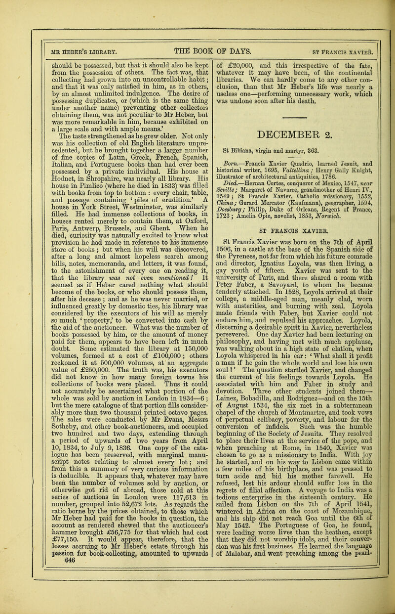 MR SEBER'S LIBRARY. THE BOOK OF DAYS. ST FRANCIS XAVIE&. should be possessed, but that it should also be kept from the possession of others. The fact was, that collecting had grown into an uncontrollable habit; and that it was only satisfied in him, as in others, by an almost unlimited indulgence. The desire of possessing duplicates, or (which is the same thing under another name) preventing other collectors obtaining them, was not peculiar to Mr Heber, but was more remarkable in him, because exhibited on a large scale and with ample means.' The taste strengthened as he grew older. Not only was his collection of old English literature unpre- cedented, but he brought together a larger number of fine copies of Latin, Greek, French, Spanish, Italian, and Portuguese books than had ever been possessed by a private individual. His house at Hodnet, in Shropshire, was nearly all library. His house in Pimlico (where he died in 1833) was filled with books from top to bottom : every chair, table, and passage containing 'piles of erudition.' A house in York Street, Westminster, was similarly filled. He had immense collections of books, in houses rented merely to contain them, at Oxford, Paris, Antwerp, Brussels, and Ghent. When he died, curiosity was naturally excited to know what provision he had made in reference to his immense store of books ; but when his will was discovered, after a long and almost hopeless search among bills, notes, memoranda, and letters, it was found, to the astonishment of every one on reading it, that the library was not even mentioned / It seemed as if Heber cared nothing what should become of the books, or who should possess them, after his decease ; and as he was never married, or influenced greatly by domestic ties, his library was considered by the executors of his will as merely so much ' property,' to be converted into cash by the aid of the auctioneer. What was the number of books possessed by him, or the amount of money paid for them, appears to have been left in much doubt. Some estimated the library at 150,000 volumes, formed at a cost of £100,000; others reckoned it at 500,000 volumes, at an aggregate value of £250,000. The truth was, his executors did not know in how many foreign towns his collections of books were placed. Thus it could not accurately be ascertained what portion of the whole was sold by auction in London in 1834—6 ; but the mere catalogue of that portion fills consider- ably more than two thousand printed octavo pages. The sales were conducted by Mr Evans, Messrs Sotheby, and other book-auctioneers, and occupied two hundred and two days, extending through a period of upwards of two years from April 10, 1834, to July 9, 1836. One copy of the cata- logue has been preserved, with marginal manu- script notes relating to almost every lot; and from this a summary of very curious information is deducible. It appears that, whatever may have been the number of volumes sold by auction, or otherwise got rid of abroad, those sold at this series of auctions in London were 117,613 in number, grouped into 52,672 lots. As regards the ratio borne by the prices obtained, to those which Mr Heber had paid for the books in question, the account as rendered shewed that the auctioneers hammer brought £56,775 for that which had cost £77,150. It would appear, therefore, that the losses accruing to Mr Heber's estate through his passion for book-collecting, amounted to upwards 646 of £20,000, and this irrespective of the fate, whatever it may have been, of the continental libraries. We can hardly come to any other con- clusion, than that Mr Heber's life was nearly a useless one—performing unnecessary work, which was undone soon after his death. DECEMBER 2. St Bibiana, virgin and martyr, 363. Bom.—Francis Xavier Quadrio, learned Jesuit, and historical writer, 1695, Valtellina; Henry Grally Knight, illustrator of architectural antiquities, 1786. Died.—Hernan Cortes, conqueror of Mexico, 1547, near Seville; Margaret of Navarre, grandmother of Henri IV., 1549 ; St Francis Xavier, Catholic missionary, 1552, China; Gerard Mercator (Kaufmann), geographer, 1594, Doeshurg; Philip, Duke of Orleans, Regent of France, 1723 ; Amelia Opie, novelist, 1853, Norwich. ST FRANCIS XAVIER. St Francis Xavier was born on the 7th of April 1506, in a castle at the base of the Spanish side of the Pyrenees, not far from which his future comrade and director, Ignatius Loyola, was then living, a gay youth of fifteen. Xavier was sent to the university of Paris, and there shared a room with Peter Faber, a Savoyard, to whom he became tenderly attached. In 1528, Loyola arrived at their college, a middle-aged man, meanly clad, worn with austerities, and burning with zeal. Loyola made friends with Faber, but Xavier could not endure him, and repulsed his approaches. Loyola, discerning a desirable spirit in Xavier, nevertheless persevered. One day Xavier had been lecturing on philosophy, and having met with much applause, was walking about in a high state of elation, when Loyola whispered in his ear : ' What shall it profit a man if he gain the whole world and lose his own soul ?' The question startled Xavier, and changed the current of his feelings towards Loyola. He associated with him and Faber in study and devotion. Three other students joined them— Lainez, Bobadilla, and Eodriguez—and on the 15th of August 1534, the six met in a subterranean chapel of the church of Montmartre, and took vows of perpetual celibacy, poverty, and labour for the conversion of infidels. Such was the humble beginning of the Society of Jesuits. They resolved to place their lives at the service of the pope, and when preaching at Eome, hi 1540, Xavier was chosen to go as a missionary to India. With joy he started, and on his way to Lisbon came within a few miles of his birthplace, and was pressed to turn aside and bid his mother farewell. He refused, lest his ardour should suffer loss in the regrets of filial affection. A voyage to India was a tedious enterprise in the sixteenth century. He sailed from Lisbon on the 7th of April 1541, wintered in Africa on the coast of Mozambique, and his ship did not reach Goa until the 6th of May 1542. The Portuguese of Goa, he found, were leading worse lives than the heathen, except that they did not worship idols, and their conver- sion was his first business. He learned the language of Malabar, and went preaching among the pearl-