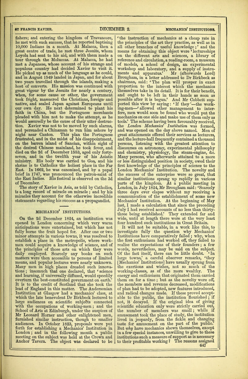 8T FRANCIS XAVIER. DECEMBER 2. mechanics' institutions. fishers; and entering the kingdom of Travancore, he met with such success, that he reported baptising 10,000 Indians in a month. At Malacca, then a great centre of trade, he met three Jesuits, whom Loyola had sent to his aid, and with them made a tour through the Moluccas. At Malacca, he had met a Japanese, whose account of his strange and populous country had decided Xavier to visit it. He picked up as much of the language as he could, and in August 1549 landed in Japan, and for about two years travelled through the islands, making a host of converts. His mission was continued with great vigour by the Jesuits for nearly a century, when, for some cause or other, the government took fright, massacred the Christians, foreign and native, and sealed Japan against Europeans until our own day. He next determined to plant his faith in China, but the Portuguese merchants pleaded with him not to make the attempt, as he would assuredly be the cause of their utter destruc- tion. Xavier was not to be moved by such alarms, and persuaded a Chinaman to run him ashore by night near Canton. This plan the Portuguese frustrated, and in the midst of his disappointment, on the barren island of Sancian, within sight of the desired Chinese mainland, he took fever, and died on the 2d of December 1553, aged only forty- seven, and in the twelfth year of his Asiatic ministry. His body was carried to Goa, and his shrine is to Catholics the holiest place in the Far East. In 1662, he was canonized, and by a papal brief in 1747, was pronounced the patron-saint of the East Indies. His festival is observed on the 3d of December. The story of Xavier in Asia, as told by Catholics, is a long record of miracle on miracle ; and by his miracles they account for the otherwise incredible statements regarding his success as a propagandist. mechanics' institutions. On the 2d December 1824, an institution was opened in London concerning which very warm anticipations were entertained, but which has not fully borne the fruit hoped for. After one or two minor attempts in various towns, it was resolved to establish a place in the metropolis, where work- men could acquire a knowledge of science, and of the principles of those arts on which they were daily employed. Scarcely any books on such matters were then accessible to persons of limited means, and popular lectures were nearly unknown. Many men in high places dreaded such innova- tions ; insomuch that one declared, that ' science and learning, if universally diffused, would speedily overturn the best-constituted government on earth.' It is to the credit of Scotland that she took the lead of England in this matter. The Andersonian Institution at Glasgow had a mechanics' class, at which the late benevolent Dr Birkbeck lectured to large audiences on scientific subjects connected with the occupations of working-men; and the School of Arts at Edinburgh, under the auspices of Mr Leonard Horner and other enlightened men, furnished similar instruction, though to smaller audiences. In October 1823, proposals were put forth for establishing a Mechanics' Institution in London; and in the following month a public meeting on the subject was held at the Crown and 'the instruction of mechanics at a cheap rate in the principles of the art they practise, as well as in all other branches of useful knowledge ;' and the means for obtaining this object were 'lectureships on the different arts and sciences, a library of reference and circulation, a reading-room, a museum of models, a school of design, an experimental workshop and laboratory, and a supply of instru- ments and apparatus.' Mr (afterwards Lord) Brougham, in a letter addressed to Dr Birkbeck as chairman, said: ' The plan will prosper in exact proportion to the interest which the mechanics themselves take in its detail. It is for their benefit, and ought to be left in their hands as soon as possible after it is begun.' And Mr Cobbett sup- ported this view by saying : ' If they'—the work- ing-men—'allowed other management to inter- fere, men would soon be found who would put the mechanics on one side and make use of them only as tools.' The scheme having been favourably received, the London Mechanics' Institution was formed, and was opened on the day above named. Men of great attainments offered their services as lecturers, and the lecture-hall frequently contained a thousand persons, listening with the greatest attention to discourses on astronomy, experimental philosophy and chemistry, physiology, the steam-engine, &c. Many persons, who afterwards attained to a more or less distinguished position in society, owed their first knowledge of the principles of science to the London Mechanics' Institution. The novelty and the success of the enterprise were so great, that similar institutions sprang up rapidly in various parts of the kingdom. At a public meeting in London,in July 1824,Mr Brougham said: 'Scarcely three days ever elapse without my receiving a communication of the establishment of some new Mechanics' Institution. At the beginning of May last, I made a calculation that since the preceding July I had received accounts of no less than thirty- three being established.' They extended far and wide, until at length there were at the very least four hundred such institutions in Great Britain. It will not be suitable, in a work like this, to investigate fully the question why Mechanics' Institutions have comparatively failed ; why, when the first enthusiasm had worked off, they failed to realise the expectations of their founders ; a few words, nevertheless, may be said on the subject. Of the fact itself, there can be little doubt. 'In large towns,' a careful observer remarks, 'they [Mechanics' Institutions] have usually sprung from the exertions and wishes, not so much of the working-classes, as of the more wealthy. The energy and enthusiasm that originated them carried them on for a time ; but as the novelty wore off, the members and revenue decreased, modifications of plan had to be adopted, new features introduced, and radical changes made. If these proved accept- able to the public, the institution flourished ; if not, it decayed. If the original idea of giving scientific education only were strictly carried out, the number of members was small; _ while ^ if amusement took the place of study, the institution lived in jeopardy, from the fickle and changing taste for amusement on the part of the public.' But why have mechanics shewn themselves, except in a few special instances, unwilling to give to these institutions such a measure of support as is necessary