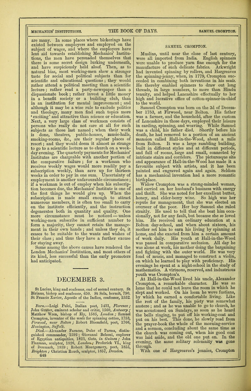 are many. In some places where bickerings have existed between employers and employed on the subject of wages, and where the employers have lent aid towards establishing Mechanics' Institu- tions, the men have persuaded themselves that there is some secret design lurking underneath, and have suspiciously held aloof. Then, as to natural bias, most working-men shew a stronger taste for social and political subjects than for scientific and educational questions ; they would rather attend a political meeting than a scientific lecture; rather read a party-newspaper than a dispassionate book; rather invest a little money in a benefit society or a building club, than in an institution for mental improvement; and although it may be a wise rule to exclude politics and theology, many men find such topics more i exciting' and attractive than science or education. Next, a very large class of workmen consists of persons who really do not care at all for such subjects as those last named ; when their work is done, theatres, public-houses, music-halls, smoking-rooms, &c, are their regular places of resort; and they would deem it almost as strange to go to a scientific lecture as to church on a week- day evening. The quarterly payments for Mechanics' Institutes are chargeable with another portion of the comparative failure ; for a workman who receives weekly wages would more readily pay a subscription weekly, than save up for thirteen weeks in order to pay in one sum. Uncertainty of employment is another unfavourable circumstance; if a workman is out of employ when his subscrip- tion becomes due, the Mechanics' Institute is one of the first things he would give up. When the subscription is made small enough to attract numerous members, it is often too small to carry on the institute efficiently, and the instruction degenerates both in quantity and quality. One more circumstance must be noticed — unless working-men subscribe in sufficient number to form a majority, they cannot retain the manage- ment in their own hands ; and unless they do, it ceases to be suitable to the wants and wishes of their class ; and thus they have a further excuse for staying away. Some among the above causes have rendered the London Mechanics' Institution, and most others of its kind, less successful than the early promoters had anticipated. DECEMBER 3. St Lucius, king and confessor, end of second century. St Birinus, bishop and confessor, 650. St Sola, hermit, 790. St Francis Xavier, Apostle of the Indies, confessor, 1552. Born.—Luigi Pulci, Italian poet, 1431, Florence; John Grruter, eminent scholar and critic, 1560, Antwerp ; Matthew Wren, bishop of Ely, 1585, London; Samuel Crompton, inventor of the mule for spinning cotton, 1753, ■Firwood, near Bolton ; Robert Bloomfield, poet, 1766, Honington, Suffolk. Died.—Alexander Farnese, Duke of Parma, distin- guished commander, 1592 ; Griovanui Belzoni, explorer of Egyptian antiquities, 1823, Gato, in Guinea; John Flaxman, sculptor, 1826, London; Frederick VI., king of Denmark, 1839 ; Robert Montgomery, poet, 1855, Brighton; Christian Rauch, sculptor, 1857, Dresden. 648 SAMUEL CROMPTON. Muslins, until near the close of last century, were all imported from India. English spinners were unable to produce yarn fine enough for the manufacture of such delicate fabrics. Arkwrigkt had invented spinning by rollers, and Hargreaves the spinning-jenny, when, in 1779, Crompton suc- ceeded in combining both inventions in his mule. He thereby enabled spinners to draw out long threads, in large numbers, to more than Hindu tenuity, and helped Lancashire effectually to her high and lucrative office of cotton-spinner-in-chief to the world. Samuel Crompton was born on the 3d of Decem- ber 1753, at Firwood, near Bolton. His father was a farmer, and the household, after the custom of Lancashire in those days, employed their leisure in carding, spinning, and weaving. While Samuel was a child, his father died. Shortly before his death, he had removed to a portion of an ancient mansion called Hall-in-the-Wood, about a mile from Bolton. It was a large rambling building, built in different styles and at different periods, and full of rooms, large and small, connected by intricate stairs and corridors. The picturesque site and appearance of Hall-in-the-Wood has made it a favourite subject with artists, and it has been painted and engraved again and again. Seldom has a mechanical invention had a more romantic birthplace. Widow Crompton was a strong-minded woman, and carried on her husband's business with energy and thrift. She was noted for her excellent butter, honey, and elder-berry wine. So high was her repute for management, that she was elected an overseer of the poor. Her boy Samuel she ruled straitly. He used to tell that she beat him occa- sionally, not for any fault, but because she so loved him. He received an ordinary education at a Bolton day-school, and when about sixteen, his mother set him to earn his living by spinning at home, and she exacted from him a certain amount of work daily. His youth at Hall-in-the-Wood was passed in comparative seclusion. All day he was alone at work, his mother doing the bargaining and fighting with the outer world. He was very fond of music, and managed to construct a violin, on which he learned to play with proficiency. His evenings he spent at a night-school in the study of mathematics. A virtuous, reserved, and industrious youth was Crompton's. At Hall-in-the-Wood lived his uncle, Alexander Crompton, a remarkable character. He was so lame that he could not leave the room in which he slept and worked. On his loom he wove fustians, by which he earned a comfortable living. Like the rest of the family, his piety was somewhat austere ; and as he was unable to go to church, he was accustomed on Sundays, as soon as he heard the bells ringing, to put off his working-coat and put on his best. This done, he slowly read from the prayer-book the whole of the morning-service and a sermon, concluding about the same time as the church was coming out, when his good coat was laid aside, and the old one put on. In the evening, the same solitary solemnity was gone through. With one of Hargreaves's jennies, Crompton